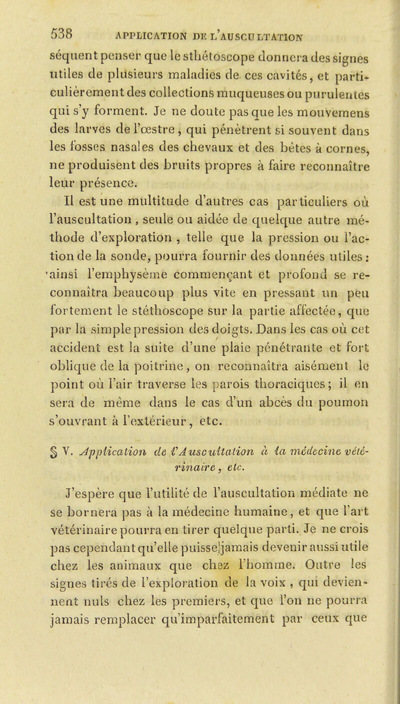 séqiient penser que le sthétoscope donnera des signes utiles de plusieurs maladies de ces cavités, et parti- culièrement des collections muqueuses ou purulentes qui s'y forment. Je ne doute pas que les mouvemens des larves de l'œstre, qui pénètrent si souvent dans les fosses nasales des chevaux et des bétes à cornes, ne produisent des bruits propres à faire reconnaître leur présence. Il est une multitude d'autres cas particuliers où l'auscultation , seule ou aidée de quelque autre mé- thode d'exploration , telle que la pression ou l'ac- tion de la sonde, pourra fournir des données utiles: •ainsi l'emphysème commençant et profond se re- connaîtra beaucoup plus vite en pressant un peu fortement le stéthoscope sur la partie affectée, que par la simple pression des doigts. Dans les cas où cet accident est la suite d'une plaie pénétrante et fort oblique de la poitrine, on reconnaîtra aisément le point où l'air traverse les parois thoraciques ; il en sera de même dans le cas d'un abcès du poumon s'ouvrant à l'extérieur, etc. $\. application de VAuscuUation à ia médecine vété- rinaire , etc. J'espère que l'utilité de l'auscultation médiate ne se bornera pas à la médecine humaine, et que l'art vétérinaire pourra en tirer quelque parti. Je ne crois pas cependant qu'elle puisse'jamais devenir aussi utile chez les animaux que chez Thomme. Outre les signes tirés de l'exploi ation de la voix , qui devien- nent nuls chez les premiers, et que l'on ne pourra jamais remplacer qu'imparfaitement par ceux que