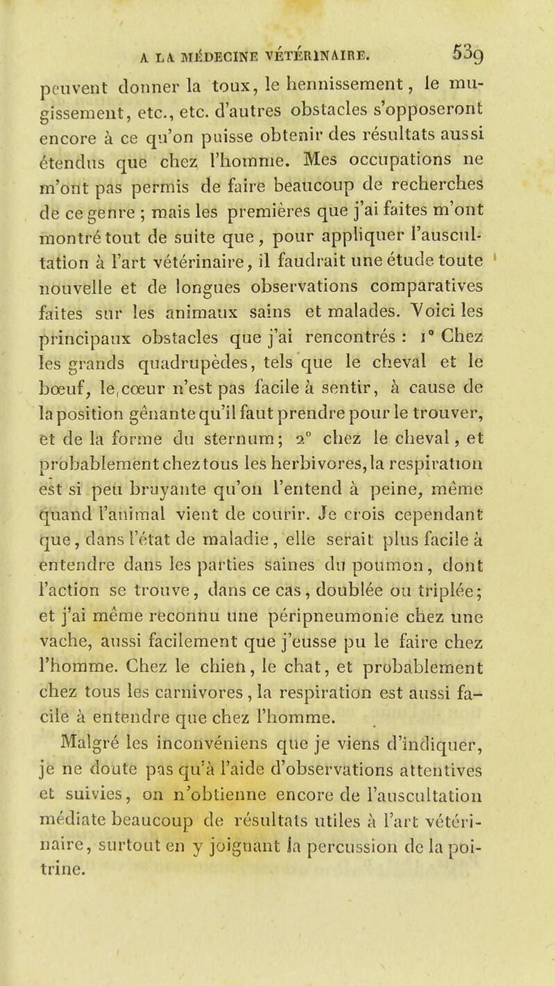 A LA, MiDECINE VETERINAIRE. 53g peuvent donner la toux, le hennissement, le mu- gissement, etc., etc. d'autres obstacles s'opposeront encore à ce qu'on puisse obtenir des résultats aussi étendus que chez l'homme. Mes occupations ne m'ont pas permis de faire beaucoup de recherches de ce genre ; mais les premières que j'ai faites m'ont montré tout de suite que, pour appliquer l'auscul- tation à l'art vétérinaire, il faudrait une étude toute ' nouvelle et de longues observations comparatives faites snr les animaux sains et malades. Yoici les principaux obstacles que j'ai rencontrés: Chez les grands quadrupèdes, tels que le cheval et le bœuf, le,cœur n'est pas facile à sentir, à cause de la position gênante qu'il faut prendre pour le trouver, et de la forme du sternum; i° chez le cheval, et probablement chez tous les herbivores, la respiration est si peu bruyante qu'on l'entend à peine, même quand l'animal vient de courir. Je crois cependant que, dans l'état de maladie, elle serait plus facile à entendre dans les parties saines du poumon, dont l'action se trouve, dans ce cas, doublée ou triplée; et j'ai même reconnu une péripneumonle chez une vache, aussi facilement que j'eusse pu le faire chez l'homme. Chez le chieti, le chat, et probablement chez tous les carnivores , la respiration est aussi fa- cile à entendre que chez l'homme. Malgré les inconvéniens que je viens d'indiquer, je ne doute pas qu'à l'aide d'observations attentives et suivies, on n'obtienne encore de l'auscultation médiate beaucoup de résultats utiles à l'art vétéri- naire, surtout en y joignant la percussion de la poi- trine.