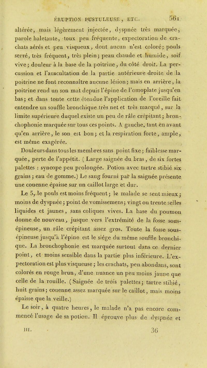 altérée, mais légèrement injectée, dyspnée très marquée, parole haletante, toux peu fréquente, expectoration de cra- chats aérés et peu visqueux, dont aucun n'est coloré; pouls serré, très fréquent, très pleinj peau chaude et humide, soif vive; douleur à la base de la poitrine, du côté droit. La per- cussion et l'auscultation de la partie antérieure droite de la poitrine ne font reconnaître aucune lésion ; mais en arrière, la poitrine rend un son mat depuis l'épine de l'omoplate jusqu'en bas; et dans toute cette étendue l'application de l'oreille fait entendre un souffle bronchique très net et très marqué, sur la limite supérieure duquel existe un peu de râle crépitant; bron- choplionie marquée sur tous ces points. A gauche, tant en avant qu'en arrière, le son est bon ; et la respiration forte, ample, est même exagérée. Douleurs dans tous les membres sans point fixe; faiblesse mar- quée, perte de l'appétit. ( Large saignée du bras , de six fortes palettes : syncope peu prolongée. Potion avec tartre stibié six grains ; eau de gomme.) Le sang fourni paif la saignée présente une couenne épaisse sur un caillot large et dur. Le 5,sle pouls est moins fréquent ; le malade se sent mieux; moins de dyspnée ; point de vomissemens; vingt ou trente selles liquides et jaunes, sans coliques vives. La base du poumon donne de nouveau, jusque vers l'extrémité de la fosse sous- épineuse, un râle crépitant assez gros. Toute la fosse sous- épineuse jusqu'à l'épine est le siège du même souffle bronchi- que. La bronchophonie est marquée surtout dans ce dernier point, et moins sensible dans la partie pins inférieure. L'ex- pectoration est plus visqueuse ; les crachats, peu abondans, sont colorés en rouge brun, d'une nuance un peu moins jaune que celle de la rouille. (Saignée de trois palettes; tartre stibié, huit grains ; couenne assez marquée sur le caillot, mais moins épaisse que la veille.) Le soir, à quatre heures, le malade n'a pas encore com- mencé l'usage de sa potion. Il éprouve plus de dyspnée et m- .36