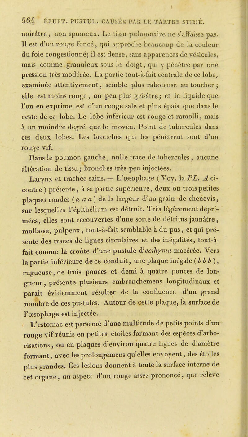 noirâtre, liou spumeux. Le tissu pulmonaire ne s'affaisse pas. 11 est d'un rouge foncé, qui approdie beaucoup de la couleur du foie congestionné; il est dense, sans apparences de vésicules, naais comme granuleux sous le doigt, qui y pénètre par une pression très modérée. La partie tout-à-fait centrale de ce lobe^ examinée attentivement, semble plus raboteuse au toucher ; elle est moins rouge, un peu plus grisâtre j et le liquide que l'on en exprime est d'un rouge sale et plus épais que dans le reste de ce lobe. Le lobe inférieur est rouge et ramolli, mais à un moindre degré que le moyen. Point de tubercules dans ces deux lobes. Les bronches qui les pénètrent sont d'un rouge vif. Dans le poumon gauche, nulle trace de tubeixules, aucune altération de tissu; bronches très peu injectées. Larynx et trachée sains.— L'œsophage ( Voy. la PL. A ci- contre ) présente, à sa partie supérieure, deux ou tiois petites plaques rondes (a a a) de la largeur d'un grain de chenevis, sur lesquelles l'épithélium est détruit. Très légèrement dépri- mées, elles sont recouvertes d'une sorte de détritus jaunâtre, mollasse, pulpeux, tout-à-fait semblable à du pus, et qui pré- sente des traces de lignes circulaii'es et des inégalités, tout-à- fait comme la croûte d'une pustule d'ecthyma macérée. Vers la partie inférieure de ce conduit, une plaque inégale {bbb), rugueuse, de trois pouces et demi à quatre pouces de lon- gueur, présente plusieurs embranchemens longitudinaux et paraît évidemment résulter de la confluence d'un grand nombre de ces pustules. Autour de cette plaque, la surface de l'œsophage est injectée. ! L'estomac est parsemé d'une multitude de petits points d'un rouge vif réunis en petites étoiles formant des espèces d'arbo- risations, ou en plaques d'environ quatre lignes de diamètre formant, avec lesprolougemens qu'elles envoyent, des étoiles plus grandes. Ces lésions donnent à toute la surface interne de cet organe, un aspect d'un rouge assez prononcé, que relève