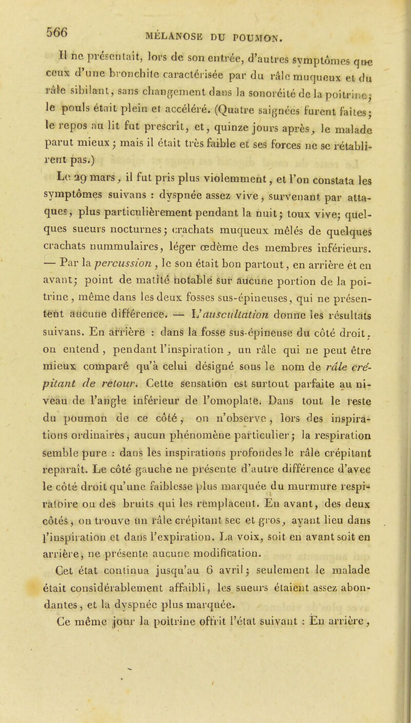 Il ne présentait, lors de son entrée, d'autres symptômes qttc ceux d'une bronchite caractérisée par du râlcmurjueux et du râle sibilant, sans chanffement dans la sonoréité de la poitrine^ le pouls était plein et accéléré. (Quatre saignées furent faitesj le repos au lit fut prescrit, et, quinze jours après, le malade parut mieux ; mais il était très faible et ses forces ne se rétabli- rent pas.) Le 29 mars, il fut pris plus violemment, et l'on constata les symptômes suivans : dyspnée assez vive, survenant par atta- ques, plus particulièrement pendant la nuit; toux vivej quel- ques sueurs nocturnes; crachats muqueux mêlés de quelques crachats uummulaires, léger œdème des membres inférieurs. — Par la percussioJi, le son était bon partout, en arrière ét eu avant; point de matité notablé sur aucune portion de la poi- trine, même dans les deux fosses sus-épineuses, qui ne présen- tëht aucune différence. — IJauscullation donne les résultats suivans. En at-rière : dans la fosse sus-épineuse du côté droit , ou entend , pendant l'inspiration , un râle qui ne peut être mieux comparé qu'à celui désigné sous le nom de râle cré- pitant de retour. Cette sensation est surtout parfaite au ni- veau de l'angle inférieur de l'omoplate. Dans tout le reste du poumon de ce côté, on n'observe, lors des inspira- tions ordinaires, aucun phénomène particulier; la respii'ation semble pure : dans les inspirations profondes le râle crépitant reparaît. Le côté gauche ne présente d'autre différence d'avec le côté droit qu'une faiblesse plus marquée du murmure respi- ratoire ou des bruits qui les rèmplacent. En avant, des deux côtés, on trouve un râle crépitant sec et gi'os, ayant lieu dans l'inspiration et dans l'expiration. La voix, soit en avant soit en arrière, ne présente aucune modification. Cet état continua jusqu'au 6 avril ; seulement le malade était considérablement affaibli, les sueurs étaient assez abon- dantes , et la dyspnée plus marquée. Ce même jour la poitrine offrit l'état suivant : En arrière,