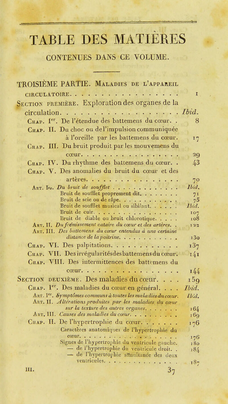 TABLE DES MATIÈRES CONTENUES DANS CE VOLUME. TROISIÈME PARTIE. Maladies de l'appareil CIRCULATOIRE I Section première. Exploration des organes de la circulation Ibid. Chap. i. De l'étendue des battemens du cœur. , 8 Chap. II. Du choc ou del'impulsion communiquée à l'oreille par les battemens du cœur, 17 Chap. III. Du bruit produit par les mouvemcns du cœur 29 Cbap. IV. Du rhythme des battemens du cœur. . 43 Chap. V. Des anomalies du bruit du cœur et des artères 70 Art. 1er. Du bruit de soufjltt , Ihid, Bruit de soufflet proprement dit 71 Bruit de scie ou de râpe 75 Bruit de soufflet musical ou sibilant Ibid. Bruil de cuir 107 Bruit de diable ou bruil clilorotique. .... 108 Art, II, Du frémissement cataire du cœur et des artères, . 122 Art. III. Des battemens du cœur entendus à une certaine distance de la poitrine 13o Chap. VI, Des palpitations 187 Chap. VII. Des irrégularitésdesbattemens du cœur. i^i Chap. VIII, Des intermittences des b^ittemens du cœur i44 Section deuxième. Des maladies du cœur, . . . i5g Chap. l. Des maladies du cœur en général. . . . Ibid. Art. 1, Symptômes communs à toutes les maladies du cœur. Ibid. Art, II. Altérations produites par les maladies du cœur sur la texture des autres organes 16^ Art. III. Causes des maladies du cœur iQg Chap. Il, De l'hypertrophie du cœur irjQ Caractères anatomiq'ies de l'hypertrophie du cœur j^g Signes de riiyperlrophic du ventricule {jauclic. 180 — de i'hypenropliie du veiUrlcuie droit, . jS/J. — de l'iiypertrophie stTnnUane'c des deux vcnlricules ,8-, m. 37