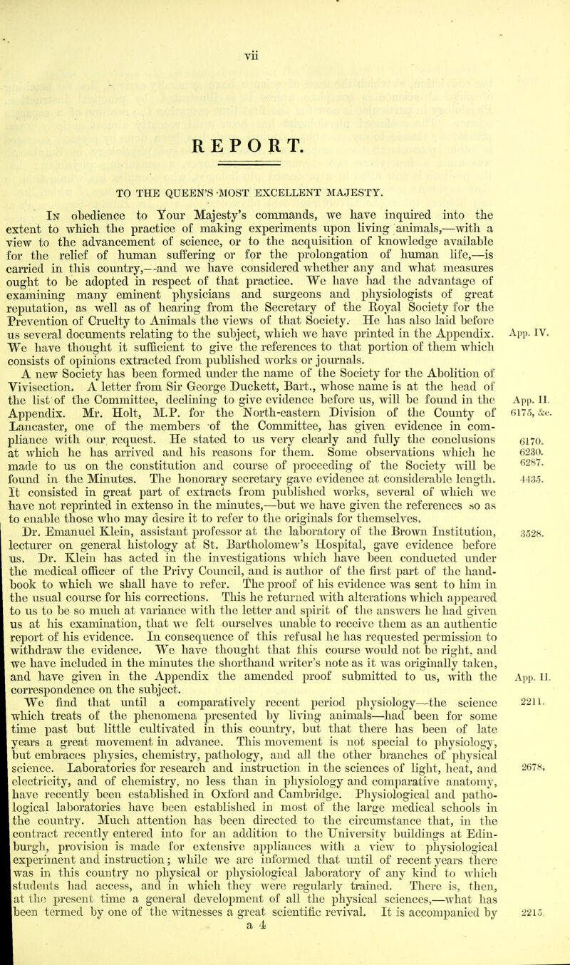 vu REPORT. TO THE QUEEN'S -MOST EXCELLENT MAJESTY. In obedience to Your Majesty's commands, we have inquired into the extent to which the practice of making experiments upon living animals,—with a view to the advancement of science, or to the acquisition of knowledge available for the relief of human sulfering or for the prolongation of human life,—is carried in this country,—and we have considered whether any and what measures ought to be adopted in respect of that practice. We have had the advantage of examining many eminent physicians and surgeons and physiologists of great reputation, as well as of hearing from the Secretary of the Royal Society for the Prevention of Cruelty to Animals the views of that Society. He has also laid before us several documents relating to the subject, which we have printed in the Appendix. App. IV. We have thought it sufficient to give the references to that portion of them which consists of opinions extracted from published works or journals. A new Society has been formed under the name of the Society for the Abolition of Vivisection. A letter from Sir George Duckett, Bart., whose name is at the head of the list of the Committee, declining to give evidence before us, will be found in the App. II. Appendix. Mr. Holt, M.P. for the North-eastern Division of the County of 6175, &c. Lancaster, one of the members of the Committee, has given evidence in com- pliance with our request. He stated to us very clearly and fully the conclusions 6170„ at which he has arrived and his reasons for them. Some observations which he 6230. made to us on the constitution and course of proceeding of the Society will be found in the Mmutes. The honorary secretary gave evidence at considerable length, 4435. It consisted in great part of extracts from published works, several of which we have not reprinted in extenso in the minutes,—but we have given the references so as to enable those who may desire it to refer to the originals for themselves. Dr. Emanuel Klein, assistant professor at the laboratory of the Brown Institution, 3528. lecturer on general histology at St. Bartholomew's Hospital, gave evidence before us. Dr. Klein has acted in the investigations which have been conducted under the medical officer of the Privy Council, and is author of the first part of the hand- book to which we shall have to refer. The proof of his evidence was sent to him in the usual course for his corrections. This he returned with alterations which appeared to us to be so much at variance with the letter and spirit of the answers he had given us at his examination, that we felt ourselves unable to receive them as an authentic report of his evidence. In consequence of this refusal he has requested permission to withdraw the evidence. We have thought that this com'se would not be right, and we have included in the minutes the shorthand writer's note as it was originally taken, and have given in the Appendix the amended proof submitted to us, with the App. II. correspondence on the subject. We find that until a comparatively recent period physiology—the science 2211. which treats of the phenomena presented by living animals—had been for some time past but little cultivated in this country, but that there has been of late years a great movement in advance. This movement is not special to physiology , but embraces physics, chemistry, pathology, and all the other branches of physical science. Laboratories for research and instruction in the sciences of light, heat, and 2678. electricity, and of chemistry, no less than in physiology and comparative anatomy, have recently been established in Oxford and Cambridge. Physiological and patho- logical laboratories have been established in most of the larse medical schools in the country. Much attention has been directed to the ch'cumstance that, in the contract recently entered into for an addition to tlie University buildings at Edin- bm*gh, provision is made for extensive appliances with a view to physiological experiment and instruction; while we are informed that until of recent years there was in tliis country no physical or physiological laboratory of any kind to which students had access, and in which they were regularly trained. There is, then, at the present time a general development of all the physical sciences,—what has been termed by one of the witnesses a great scientific revival. It is accompanied by 2215,