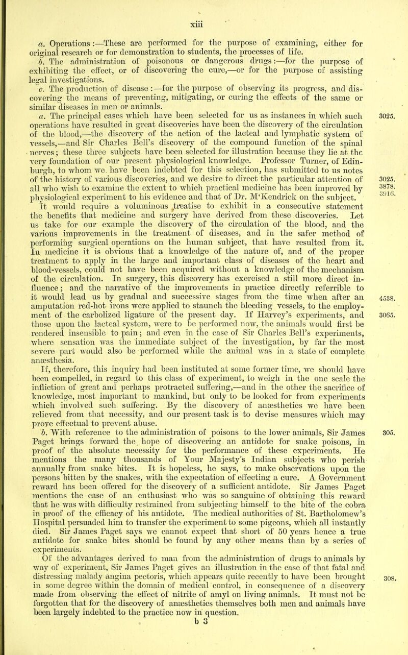 xlii a. Operations :—These are performed for the purpose of examining, either for original research or for demonstration to students, the processes of life. b. The administration of poisonous or dangerous drugs:—for the purpose of exhibiting the effect, or of discovering the cure,—or for the purpose of assisting legal investigations. c. The production of disease :—for the purpose of observing its progress, and dis- covering the means of preventing, mitigating, or curing the eflPects of the same or similar diseases in men or animals. a. The principal cases which have been selected for us as instances in which such 3025. operations have resulted in great discoveries have been the discovery of the circulation of the blood,—the discovery of the action of the lacteal and lymphatic system of vessels,—and Sir Charles Bell's discovery of the compound function of the spinal nerves; these three subjects have been selected for illustration because they lie at the very foundation of our present physiological knowledge. Professor Turner, of Edin- burgh, to whom we. have been indebted for this selection, has submitted to us notes of the history of various discoveries, and we desire to direct the particular attention of 3025. all who wish to examine the extent to which practical medicine has been improved by ^l^'''^- physiological experiment to his evidence and that of Dr. M'Kendrick on the subject. It would require a voluminous treatise to exhibit in a consecutive statement the benefits that medicine and surgery have derived from these discoveries. Let us take for our example the discovery of the circulation of the blood, and the various improvements in the treatment of diseases, and in the safer method of performiiig surgical operations on the human subj.ect, that have resulted from it. In medicine it is obvious that a knowledge of the nature of, and of the proper treatment to apply in the large and important class of diseases of the heart and blood-vessels, could not have been acquired without a knowledge of the mechanism of the circulation. In surgery, this discovery has exercised a still more direct in- fluence ; and the narrative of the improvements in practice directly referrible to it would lead us by gradual and successive stages from the time when after an 4538. amputation red-hot irons were applied to staunch the bleeding vessels, to the employ- ment of the carbolized ligature of the present day. If Harvey's experiments, and 3065. those upon the lacteal system, were to be performed now, the animals would first be rendered insensible to pain; and even in the case of Sir Charles Bell's experiments, where sensation was the immediate subject of the investigation, by far the most severe part would also be performed while the animal was in a state of complete anaesthesia. If, therefore, this inquny had been instituted at some former time, we should have been compelled, in regard to this class of experiment, to weigh in the one scale the infliction of great and perhaps protracted suffering,—and in the other the sacrifice of knowledge, most important to mankind, but only to be looked for from experiments which involved such suffering. By the discovery of anaesthetics we have been relieved from that necessity, and our present task is to devise measures which may prove effectual to prevent abuse. h. With reference to the administration of poisons to the lower animals. Sir James 305. Paget brings forward the hope of discovering an antidote for snake poisons, in proof of the absolute necessity for the performance of these experiments. He mentions the many thousands of Your Majesty's Indian subjects who perish annually from snake bites. It is hopeless, he says, to make observations upon the persons bitten by the snakes, with the expectation of effecting a cure. A Government reward has been offered for the discovery of a sufficient antidote. Sir James Paget mentions the case of an enthusiast who was so sanguine of obtaining this reward that he was with difficulty restrained from subjecting himself to the bite of the cobra in proof of the efficacy of his antidote. The medical authorities of St. Bartholomew's Hospital persuaded him to transfer the experiment to some pigeons, which all instantly died. Sir James Paget says we cannot expect that short of 50 years hence a true antidote for snake bites should be found by any other means than by a series of experiments. Of the advantages derived to man from the administration of drugs to animals by way of experiment, Sir James Paget gives an illustration in the case of that fatal and distressing malady angina pectoris, which appears quite recently to have been brought 308. in some degree within the domain of medical control, in consequence of a discovery made from observing the effect of nitrite of amyl on living animals. It must not be forgotten that for the discovery of anaesthetics themselves both men and animals have been largely indebted to the practice now in question. b 3
