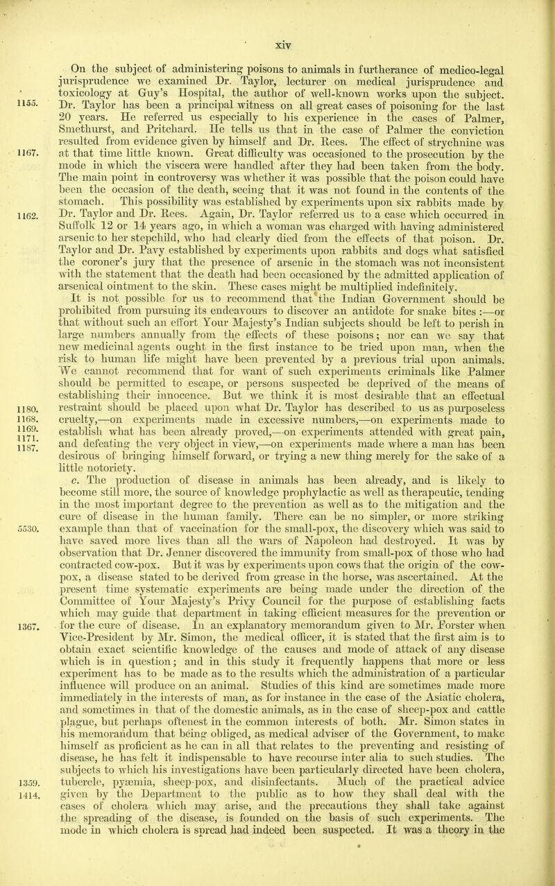 On the subject of administering poisons to animals in furtherance of medico-legal jurisprudence we examined Dr. Taylor, lecturer on medical jurisprudence and • ^ toxicology at Guy's Hospital, the author of well-known works upon the subject. 1155. ■ Dr. Taylor has been a principal witness on all great cases of poisoning for the last 20 years. He referred us especially to his experience in the cases of Palmer, Smethurst, and Pritchard. He tells us that in the case of Palmer the conviction resulted from evidence given by himself and Dr. Hees. The effect of strychnine was 1167. at that time little known. Great difficulty was occasioned to the prosecution by the mode in which the viscera were handled after they had been taken from the body. The main point in controversy was whether it was possible that the poison could have been the occasion of the death, seeing that it was not found in the contents of the stomach. This possibility was established by experiments upon six rabbits made by 1162. Dr. Taylor and Dr. Eees. Again, Dr. Taylor referred us to a case which occurred in Suffolk 12 or 14 years ago, in which a woman was charged with having administered arsenic to her stepchild, who had clearly died from the effects of that poison. Dr. Taylor and Dr. Pavy estabhshed by experiments upon rabbits and dogs what satisfied the coroner's jury that the presence of arsenic in the stomach was not inconsistent with the statement that the death had been occasioned by the admitted application of arsenical ointment to the skin. These cases might be multiplied indefinitely. It is not possible for us to recommend that*the Indian Government should be prohibited from pm-suing its endeavours to discover an antidote for snake bites :—or that without such an effort Your Majesty's Indian subjects should be left to perish in large numbers annually from the effects of these poisons; nor can we say that new medicinal agents ought in the first instance to be tried upon man, when the risk to human life might have been prevented by a previous trial upon animals. We cannot recommend that for want of such experiments criminals like Palmer should be permitted to escape, or persons suspected be deprived of the means of estabhshing theu' innocence. But we think it is most desirable that an effectual 1180. restraint should be placed upon what Dr. Taylor has described to us as pm-poseless 1168. cruelty,—on experiments made in excessive numbers,—on experiments made to 1169. estabhsh what has been already proved,—on experiments attended with great pain, jjgy' and defeating the very object in view,—on experiments made where a man has been desirous of bringing himself forward, or trying a new thing merely for the sake of a little notoriety. c. The production of disease in animals has been ah-eady, and is likely to become still more, the source of knowledge prophylactic as well as therapeutic, tending in the most important degree to the prevention as well as to the mitigation and the cure of disease in the human family. There can be no simpler, or more striking 5530. example than that of vaccination for the small-pox, the discovery which was said to have saved more lives than all the wars of Napoleon had destroyed. It was by observation that Dr. Jenner discovered the immunity from small-pox of those who had contracted cow-pox. But it was by experiments upon cows that the origin of the cow- pox, a disease stated to be derived from grease in the horse, was ascertained. At the present time systematic experiments are being made under the dhection of the Committee of Your Majesty's Privy Council for the purpose of establishing facts which may guide that department in taking efficient measures for the prevention or 1367. for the cure of disease. In an explanatory memorandum given to Mr, Porster when Vice-President by Mr. Simon, the medical officer, it is stated that the first aim is to obtain exact scientific knowledge of the causes and mode of attack of any disease which is in question; and in this study it frequently happens that more or less experiment has to be made as to the results which the administration of a particular influence will produce on an animal. Studies of this kind are sometimes made more immediately in the interests of man, as for instance in the case of the Asiatic cholera, and sometimes in that of the domestic animals, as in the case of sheep-pox and cattle plague, but perhaps oftenest in the common interests of both. Mr. Simon states in his memorandum that being obliged, as medical adviser of the Government, to make himself as proficient as he can in all that relates to the preventing and resisting of disease, he has felt it indispensable to have recourse inter aha to such studies. The subjects to which his investigations have been particularly directed have been cholera, 1359. tubercle, pyaemia, sheep-pox, and disinfectants. Much of the practical advice 1414. given by the Department to the public as to how they shall deal with the cases of cholera which may arise, and the precautions they shall take against the spreading of the disease, is founded on the basis of such experiments. The mode in which cholera is spread had indeed been suspected. It was a theory in the