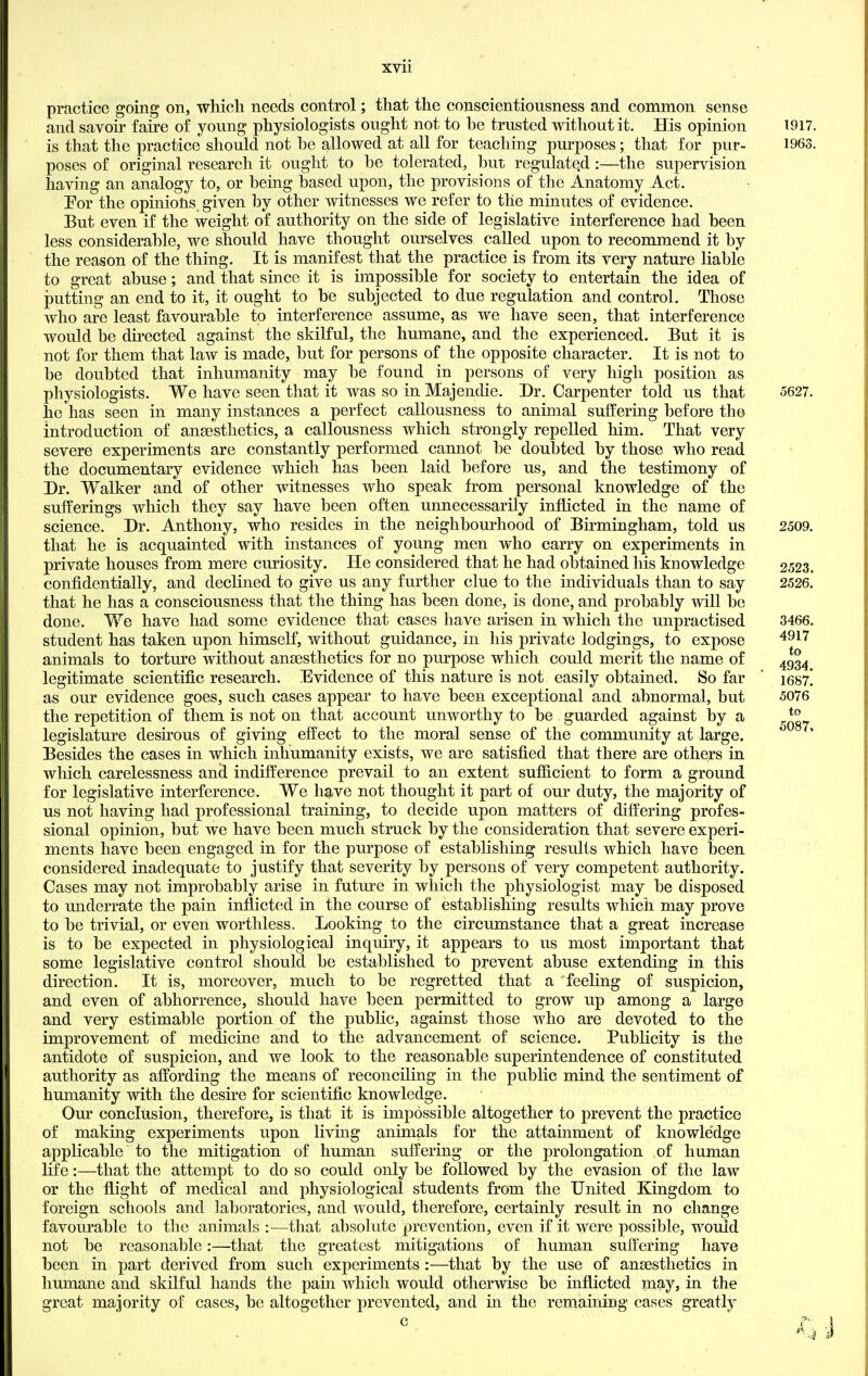 XVll practice going on, which needs control; that the conscientiousness and common sense and savoir faire of young physiologists ought not to be trusted without it. His opinion 1917 is that the practice should not he allowed at all for teaching purposes; that for pur- 1963 poses of original research it ought to he tolerated, hut regulated :—the supervision having an analogy to, or hemg based upon, the provisions of the Anatomy Act. For the opinions given by other witnesses we refer to the minutes of evidence. But even if the weight of authority on the side of legislative interference had been less considerable, we should have thought ourselves called upon to recommend it by the reason of the thing. It is manifest that the practice is from its very nature liable to great abuse; and that since it is impossible for society to entertain the idea of putting an end to it, it ought to be subjected to due regulation and control. Those who are least favourable to interference assume, as we have seen, that interference would be directed against the skilful, the humane, and the experienced. But it is not for them that law is made, but for persons of the opposite character. It is not to be doubted that inhumanity may be found in persons of very high position as physiologists. We have seen that it was so in Majendie. Dr. Carpenter told us that 5627. he has seen in many instances a perfect callousness to animal suffering before the introduction of anaesthetics, a callousness which strongly repelled him. That very severe experiments are constantly performed cannot be doubted by those who read the documentary evidence which has been laid before us, and the testimony of Dr. Walker and of other witnesses who speak from personal knowledge of the sufferings which they say have been often unnecessarily inflicted in the name of science. Dr. Anthony, who resides in the neighbourhood of Birmingham, told us 2509. that he is acquainted with instances of young men who carry on experiments in private houses from mere curiosity. He considered that he had obtained his knowledge 2523. confidentially, and declined to give us any further clue to the individuals than to say 2526. that he has a consciousness that the thing has been done, is done, and probably will be done. We have had some evidence that cases have arisen in which the unpractised 3466. student has taken upon himself, without guidance, in his private lodgings, to expose '^^^'^ animals to torture without angesthetics for no purpose which could merit the name of ^gg^ legitimate scientific research. Evidence of this nature is not easily obtained. So far ' 1687! as our evidence goes, such cases appear to have been exceptional and abnormal, but 5076 the repetition of them is not on that account unworthy to be guarded against by a legislature desirous of giving effect to the moral sense of the community at large. Besides the cases in which inhumanity exists, we are satisfied that there are others in which carelessness and indifference prevail to an extent sufficient to form a ground for legislative interference. We have not thought it part of our duty, the majority of us not having had professional training, to decide upon matters of differing profes- sional opinion, but we have been much struck by the consideration that severe experi- ments have been engaged in for the purpose of establishing results which have been considered inadequate to justify that severity by persons of very competent authority. Cases may not improbably arise in future in which the physiologist may be disposed to miderrate the pain inflicted in the course of establishing results which may prove to be trivial, or even worthless. Looking to the circumstance that a great increase is to be expected in physiological inquiry, it appears to us most important that some legislative control should be established to prevent abuse extending in this direction. It is, moreover, much to be regretted that a feeling of suspicion, and even of abhorrence, should have been permitted to grow up among a large and very estimable portion of the public, against those who are devoted to the improvement of medicine and to the advancement of science. Publicity is the antidote of suspicion, and we look to the reasonable superintendence of constituted authority as affording the means of reconciling in the public mind the sentiment of humanity with the desire for scientific knowledge. Our conclusion, therefore, is that it is impossible altogether to prevent the practice of making experiments upon living animals for the attamment of knowledge applicable to the mitigation of human suffering or the prolongation of human life:—that the attempt to do so could only be followed by the evasion of the law or the flight of medical and physiological students from the United Kingdom to foreign schools and laboratories, and would, therefore, certainly result in no change favourable to the animals :■—that absolute prevention, even if it were possible, would not be reasonable:—that the greatest mitigations of human suffering have been in part derived from such experiments :—that by the use of ansesthetics in humane and skilful hands the pain which would otherwise be inflicted may, in the great majority of cases, be altogether prevented, and in the remaining cases greatly to 5087,
