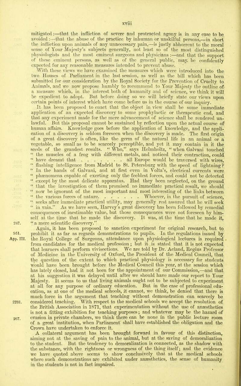 XVIU mitigated:—^that the infliction of severe and protracted agony is in any case to be avoided :—that the abuse of the practice by inhuman or unskilful persons,—in short the iniiiction upon animals of any unnecessary pain,—is justly abhorrent to the moral sense of Your Majesty's subjects generally, not least so of the most distinguished physiologists and the most eminent surgeons and physicians :—and that the support of these eminent persons, as well as of the general public, may. be confidently expected for any reasonable measures intended to prevent abuse. With these views we have examined the measm^es which were introduced into the two Houses of Parliament in the last session, as well as the bill which has been submitted for our consideration by the Royal Society for the Prevention of Cruelty to Animals, and we now propose humbly to recommend to Your Majesty the outline of- a measure which, in the interest both of humanity and of science, we think it wUl be expedient to adopt. But before doing so we will briefly state om views upon certain points of interest wliich have come before us in the course of our inquiry. It has been proposed to enact that the object in view shall be some immediate application of an expected discovery to some prophylactic or therapeutic end, and that any experiment made for the mere advancement of science shall be rendered un- lawful. But this proposal cannot be sustained by reflection upon the actual course of human affairs. Knowledge goes before the application of knowledge, and the apnli- cation of a discovery is seldom foreseen when the discovery is made. The first origin of a great discovery is often, like the germ of the natural life in an animal or a vegetable, so small as to be scarcely perceptible, and yet it may contain in it the seeds of the grandest results.  Who, says Helmholtz,  when Galvani touched  the muscles of a frog with different metals, and noticed their contraction, could  have dreamt that all Europe would be traversed with wires,  flashing intelhgence from Madrid to St. Petersl3urg with the speed of lightning ?  In the hands of Galvani, and at first even in Volta's, electrical cmTcnts were  phsenomena capable of exerting only the feeblest forces, and could not be detected '* except by the most delicate apparatus. Had they been neglected, on the ground  that the investigation of them promised no immediate practical result, we should  now be ignorant of the most important and most interesting of the links between  the various forces of nature Whoever, in the pursuit of science,  seeks after immediate practical utility, may generally rest assured that he will seek in vain. As we have seen, Harvey's great discovery has been followed by remedial consequences of inestimable value, but those consequences were not foreseen by him- self at the time that he made the discovery. It was, at the time that he made it, 247.  a mere scientific discovery. Again, it has been proposed to sanction experiment for original research, but to 951. prohibit it as far as regards demonstrations to pupils. In the regulations issued by App. III. the Boyal College of Surgeons, attendance upon physiological lectures is required . from candidates for the medical profession; but it, is stated that it is not expected that learners shall perform vivisections. We are told by Dr. Acland, Eegius Professor of Medicine in the University of Oxford, the President of the Medical Council, that the question of the extent to which practical physiology is necessary for students would have been brought before the Medical Council this year, at the session which has lately closed, had it not been for the appointment of our Commission,—and that at his suggestion it was delayed until after we should have made our report to Your Majesty. It seems to us that living animals ought not to be subjected to experiment at all for any purpose of ordinary education. But in the case of professional edu- cation, as at one of the medical schools, it cannot, we think, be denied that there is much force in the argument that teaching without demonstration can scarcely be 2231. considered teaching. With respect to the medical schools we accept the resolution of the British Association in 1871, that experimentation without the use of angesthetics is not a fitting exhibition for teaching purposes; and whatever may be the hazard of 267. evasion in private chambers, we think there can be none in the public lecture room of a great institution, when Parliament shall have estabKshed the obligation and the Crown have undertaken to enforce it. A collateral argument has been brought forward in favour of this distinction, aiming not at the saving of pain to the animal, but at the saving of demoralization to the student. But the tendency to demoralization is connected, as the shadow with the substance, with the rightness or wrongness of the thing itself; and the evidence we have quoted above seems to show conclusively that at the medical schools where such demonstrations are exhibited under anaesthetics, the sense of humanity in the students is not in fact impaired.