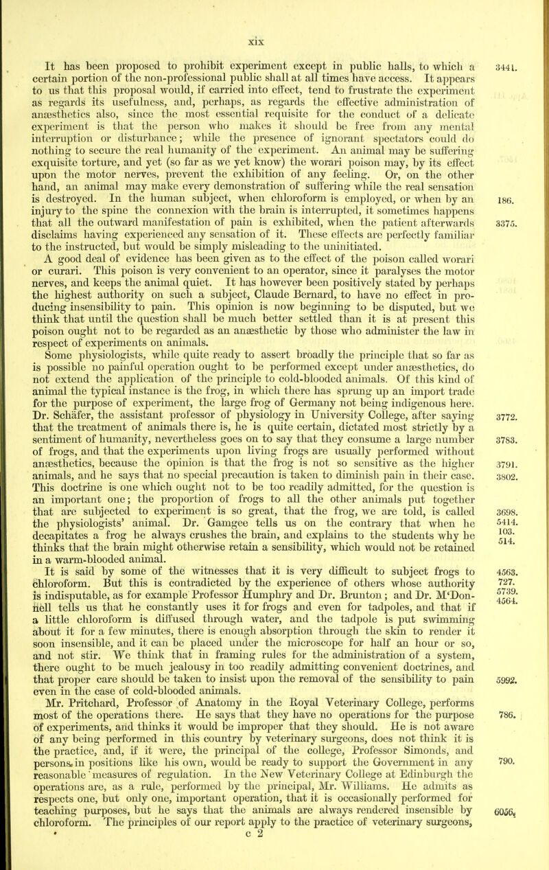 It has been proposed to prohibit experiment except in public halls, to which a 344L certain portion of the non-professional public shall at all times have access. It appears to us that this proposal would, if carried into effect, tend to frustrate the experiment as regards its usefulness, and, perhaps, as regards the effective administration of anaesthetics also, since the most essential requisite for the conduct of a delicate experiment is that the person who makes it should be free from any mental interruption or disturbance; while the presence of ignorant spectators could do nothing to secure the real humanity of the experiment. An animal may be suffering exquisite torture, and yet (so far as we yet know) the worari poison may, by its effect upon the motor nerves, prevent the exhibition of any feeling. Or, on the other hand, an animal may make every demonstration of suffering while the real sensation is destroyed. In the human subject, when chloroform is employed, or when by an i86. injury to the spine the connexion with the brain is interrupted, it sometimes happens that all the outward manifestation of pain is exhibited, when the patient afterwards 3375. disclaims having experienced any sensation of it. These effects are perfectly familiar to the instructed, but would be simply misleading to the uninitiated. A good deal of evidence has been given as to the effect of the poison called worari or curari. This poison is very convenient to an operator, since it paralyses the motor nerves, and keeps the animal quiet. It has however been positively stated by perhaps the highest authority on such a subject, Claude Bernard, to have no effect in pro- ducing insensibility to pain. This opinion is now beginning to be disputed, but we think that until the question shall be much better settled than it is at present this poison ought not to be regarded as an anaesthetic by those who administer the law in respect of experiments on animals. Some physiologists, while quite ready to assert broadly the principle that so far as is possible no painful operation ought to be performed except under anaesthetics, do not extend the application of the principle to cold-blooded animals. Of this kind of animal the typical instance is the frog, in which there has sprung up an import trade for the purpose of experiment, the large frog of Germany not being indigenous here. Dr. Schafer, the assistant professor of physiology in University College, after saying 3772. that the treatment of animals there is, he is quite certain, dictated most strictly by a sentiment of humanity, nevertheless goes on to say that they consume a large number 3783. of frogs, and that the experiments upon living frogs are usually performed without anaesthetics, because the opinion is that the frog is not so sensitive as the higher 3791. animals, and he says that no special precaution is taken to diminish pain in their case. 3802. This doctrine is one which ought not to be too readily admitted, for the question is an important one; the proportion of frogs to all the other animals put together that are subjected to experiment is so great, that the frog, we are told, is called 3698. the physiologists' animal. Dr. Gamgee tells us on the contrary that when he ^414. decapitates a frog he always crushes the brain, and explains to the students why he ^j^' thinks that the brain might otherwise retain a sensibility, which would not be retained in a warm-blooded animal. It is said by some of the witnesses that it is very difficult to subject frogs to 4563. chloroform. But this is contradicted by the experience of others whose authority 727. is indisputable, as for example Professor Humphry and Dr. Brunton; and Dr. M'Don- ^^g^' hell tells us that he constantly uses it for frogs and even for tadpoles, and that if a little chloroform is diffused through water, and the tadpole is put swimming about it for a few minutes, there is enough absorption through the skin to render it soon insensible, and it can be placed under the microscope for half an hour or so, and not stir. We think that in framing rules for the administration of a system, there ought to be much jealousy in too readily admitting convenient doctrines, and that proper care should be taken to insist upon the removal of the sensibility to pain 5992. even in the case of cold-blooded animals. Mr. Pritchard, Professor of Anatomy in the Royal Veterinary College, performs most of the operations there. He says that they have no operations for the purpose 786. of experiments, and thinks it would be improper that they should. He is not aware of any being performed in this country by veterinary surgeons, does not think it is the practice, and, if it were, the principal of the college, Professor Simonds, and persons, in positions like his own, would be ready to support the Government in any 790. reasonable' measures of regulation. In the New Veterinary College at Edinburgh the operations are, as a rule, performed by the principal, Mr. WilHams. He admits as respects one, but only one, important operation, that it is occasionally performed for teaching purposes, but he says that the animals are always rendered insensible by qq^q^ chloroform. The principles of our report apply to the practice of veterinary surgeons,