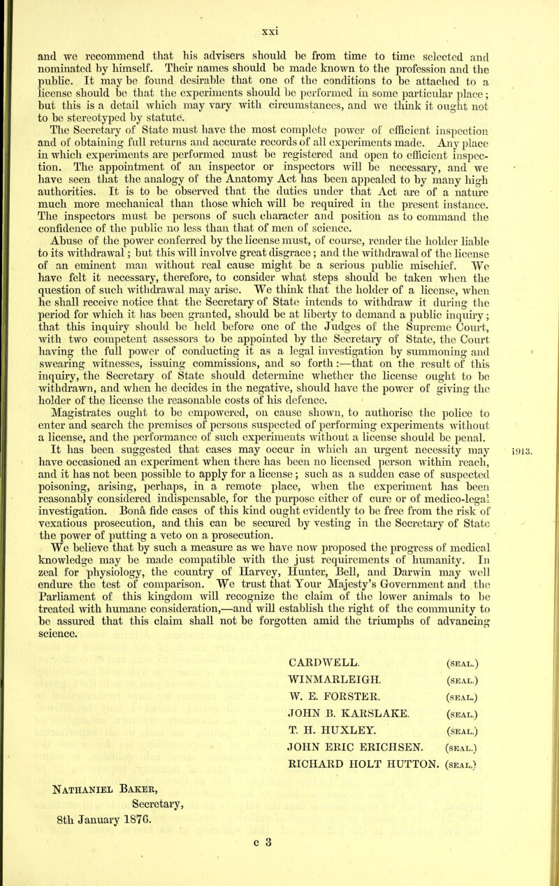 and we recommend that his advisers should be from time to time selected and nominated by himself. Their names should be made known to the profession and the pubhc. It maybe found desirable that one of the conditions to be attached to a license should be that the experiments should be performed in some particular place; but this is a detail which may vary with circumstances, and we think it ought not to be stereotyped by statute. The Secretary of State must have the most complete power of efficient inspection and of obtaining full returns and accurate records of all experiments made. Any place in which experiments are performed must be registered and open to efficient inspec- tion. The appointment of an inspector or inspectors will be necessary, and we have seen that the analogy of the Anatomy Act has been appealed to by many high authorities. It is to be observed that the duties under that Act are of a nature much more mechanical than those which will be required in the present instance. The inspectors must be persons of such character and position as to command the confidence of the public no less than that of men of science. Abuse of the power conferred by the license must, of course, render the holder liable to its withdrawal; but this will involve great disgrace; and the withdrawal of the license of an eminent man without real cause might be a serious public mischief. We have felt it necessary, therefore, to consider what steps should be taken when the question of such withdrawal may arise. We think that the holder of a license, when he shall receive notice that the Secretary of State intends to withdraw it during the period for which it has been granted, should be at liberty to demand a public inquiry; that this inquiry should be held before one of the Judges of the Supreme Court, with two competent assessors to be appointed by the Secretary of State, the Court having the full power of conducting it as a legal investigation by summoning and » swearing witnesses, issuing commissions, and so forth:-—that on the result of this inquiry, the Secretary of State should determine whether the license ought to be withdrawn, and when he decides in the negative, should have the power of giving the holder of the license the reasonable costs of his defence. Magistrates ought to be empowered, on cause shown, to authorise the police to enter and search the premises of persons suspected of performing experiments without a license, and the performance of such experiments without a license should be penal. It has been suggested that cases may occur in which an urgent necessity may 1913. have occasioned an experiment when there has been no licensed person within reach, and it has not been possible to apply for a license; such as a sudden case of suspected poisoning, arising, perhaps, in a remote place, when the experiment has been reasonably considered indispensable, for the purpose either of cure or of medico-legal investigation. Bona fide cases of this kind ought evidently to be free from the risk of vexatious prosecution, and this can be secured by vesting in the Secretary of State the power of putting a veto on a prosecution. We believe that by such a measure as we have now proposed the progress of medical knowledge may be made compatible with the just requirements of humanity. In zeal for physiology, the country of Harvey, Hunter, Bell, and Darwin may well endure the test of comparison. We trust that Your Majesty's Government and the Parhament of this kingdom will recognize the claim of the lower animals to be treated with humane consideration,—and will establish the right of the community to be assured that this claim shall not be forgotten amid the triumphs of advancing science. CARD WELL. (seal.) WINMARLEIGH. (seal.) W. E. FORSTER. (seal.) JOHN B. KARSLAKE. (seal.) T. H. HUXLEY. (seal.) JOHN ERIC ERICH SEN. (seal.) RICHARD HOLT HUTTON. (seal.) Nathaniel Baker, Secretary, 8th January 1876.