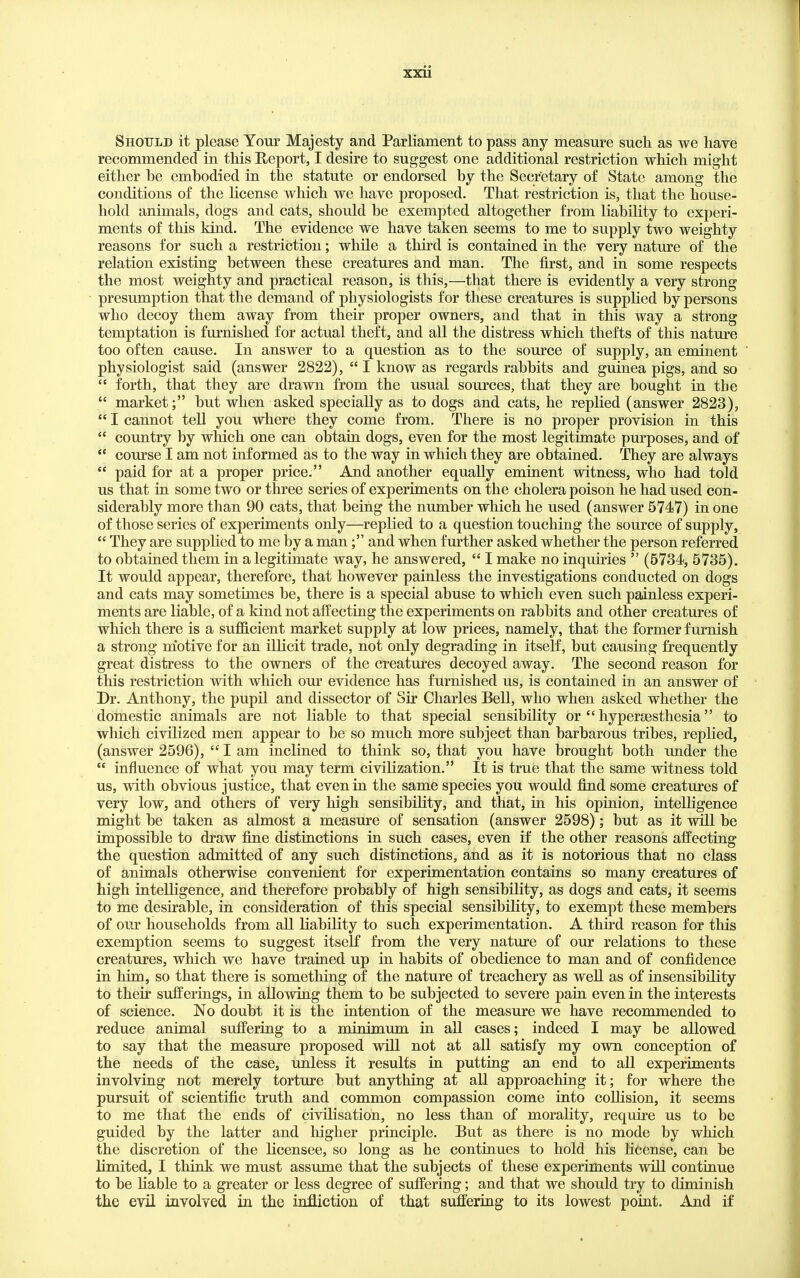 Should it please Your Majesty and Parliament to pass any measure such as we have recommended in this Report, I desire to suggest one additional restriction which might either be embodied in the statute or endorsed by the Secretary of State among the conditions of the hcense which we have proposed. That restriction is, that the house- hold animals, dogs and cats, should be exempted altogether from liability to experi- ments of this kind. The evidence we have taken seems to me to supply two weighty reasons for such a restriction; while a third is contained in the very nature of the relation existing between these creatures and man. The first, and in some respects the most weighty and practical reason, is this,—that there is evidently a very strong presumption that the demand of physiologists for these creatures is supplied by persons who decoy them away from their proper owners, and that in this way a strong temptation is furnished for actual theft, and all the distress which thefts of this nature too often cause. In answer to a question as to the source of supply, an eminent physiologist said (answer 2822),  I know as regards rabbits and guinea pigs, and so  forth, that they are drawn from the usual sources, that they are bought in the  market; but when asked specially as to dogs and cats, he replied (answer 2823),  I cannot tell you where they come from. There is no proper provision in this  country by which one can obtain dogs, even for the most legitimate purposes, and of  course I am not informed as to the way in which they are obtained. They are always  paid for at a proper price. And another equally eminent witness, who had told us that in some two or three series of experiments on the cholera poison he had used con- siderably more than 90 cats, that being the number which he used (answer 5747) in one of those series of experiments only—replied to a question touching the source of supply,  They are supplied to me by a man; and when further asked whether the person referred to obtained them in a legitimate way, he answered,  I make no inquiries  (5734i, 5735). It would appear, therefore, that however painless the investigations conducted on dogs and cats may sometimes be, there is a special abuse to which even such painless experi- ments are liable, of a kind not affecting the experiments on rabbits and other creatures of which there is a sufficient market supply at low prices, namely, that the former furnish a strong motive for an illicit trade, not only degrading in itself, but causing frequently great distress to the owners of the creatures decoyed away. The second reason for this restriction with which om' evidence has furnished us, is contained in an answer of Dr. Anthony, the pupil and dissector of Sir Charles Bell, who when asked whether the domestic animals are not liable to that special sensibility or  hypersesthesia to which civilized men appear to be so much more subject than barbarous tribes, replied, (answer 2596),  I am inclined to think so, that you have brought both under the  influence of what you may term civiKzation. It is true that the same witness told us, with obvious justice, that even in the same species you would find some creatures of very low, and others of very high sensibility, and that, in his opinion, intelligence might be taken as almost a measure of sensation (answer 2598); but as it will be impossible to draw fine distinctions in such cases, even if the other reasons affecting the question admitted of any such distinctions, and as it is notorious that no class of animals otherwise convenient for experimentation contains so many creatures of high intelligence, and therefore probably of high sensibility, as dogs and cats, it seems to me desirable, in consideration of this special sensibility, to exempt these members of our households from all liability to such experimentation. A third reason for this exemption seems to suggest itself from the very nature of our relations to these creatures, which we have trained up in habits of obedience to man and of confidence in him, so that there is something of the nature of treachery as weU as of insensibility to their sufferings, in allowing them to be subjected to severe pain even in the interests of science. No doubt it is the intention of the measure we have recommended to reduce animal suffering to a minimum in all cases; indeed I may be allowed to say that the measure proposed will not at all satisfy my own conception of the needs of the case, unless it results in putting an end to all experiments involving not merely torture but anything at all approaching it; for where the pursuit of scientific truth and common compassion come into coLhsion, it seems to me that the ends of civilisation, no less than of morality, require us to be guided by the latter and higher principle. But as there is no mode by which the discretion of the licensee, so long as he continues to hold his hcense, can be limited, I think we must assume that the subjects of these experiments will continue to be Uable to a greater or less degree of suffering; and that we should try to diminish the evil involved in the infliction of that suffering to its lowest point. And if