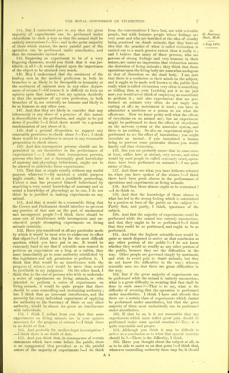 144. But I imderstaDd yovi to say that the gi'eat majoi'ity of experiments cau be performed under chloroform iu such a way as that the animal shall be enth'ely uncouscious ?—Yes ; and'iu the grdat majority of those which cannot, the more painful part of 'the operation can be performed under anaesthetics, and then the remainder carried out. 145. Supposing an experiment to be of a very lingering character, would you think that it was jus- tifiable at all ?—It would depend upon the importance of the object to be attained very much. 146. May I understand that the sentiment of the leading men in the medical profession in both its branches is as likely to be favourable to humanity as the sentiment of eminent men in any other depart- ment of science ?^—Of course it is difficult to form an opinion upon that matter; but my opinion decidedly is that the members of my own profession, iu both branches of it, are naturally as. humane and likely to be as humane as any other men. 147. And that they are likely to consider that any inhumanity or any abuse of a practice of this nature is discreditable to the profession, and ought to be put down if possible ?—I think there would be a general condemnation of any abuse of it. 148. And a general disposition to support any reasonable provisions to check abuse ?—Yes ; I think there would be a readiness to assent to any reasonable proposition to check abuse. 149. And that incompetent persons should not be permitted to set themselves to the performance of experiments ? — I think that incompetent persons, persons who have not a thoroughly good knowledge of anatomy and physiology beforehand, ought not to be allowed to uiidertake those experiments. 150. That that is simple cruelty without any useful purpose whatever ?—By accident a useful purpose might result; but it is not a justifiable proceeding. Unless a man has prepared himself beforehand by acquiring a very sound knowledge of anatomy and- as sound a knowledge of physiology as he can, I do not think he is justified in making experiments on any animal. 151. And that it would be a reasonable thing that the Crown and Parliament should interfere to prevent any practice of that sort on the part of uneducated and incompetent people ?—I think there should be some sort of interference with' incompetent and un- educated people attempting experiments on living animals certainly. 152. Have you considered at all any particular mode by which it would be most wise to endeavour to effect that object ?—I think that is by far the most difficult question which you have put to me. It would be extremely hard to say that if scientific men wanted to perform an experiment on a frog or a rabbit, they must immediately go to some authority established by the. legislature and ask permission to perform it. I think that that would be an interference with the progress of science, and would be more than would be justifiable in my judgment. On the other hand, I think that in the case of persons who wish to undei'take a series of experiments on living, animals, or who intended to perform a series of experiments on living animals, it would be quite proper that there should be some controlling and restraining authority ; but I think that an incessant interference, and the necessity for every individual experiment of applying for authority to the Secretary of State or any other authority, would be almost too great an interference with individuals. 153. I think I collect from you first that some experiments on living animals are in your opinion necessary for the progress of science ?—I think there is no doubt of that. 154. And probably for medico-legal investigation ? —I think there is no doubt of that. 155. And you think that, in consequence of certain statements which have come before the public, there is an exaggerated idea prevalent as to tlie painful nature of the majority of experiments ?—I do think A from the conversations I have had, not with scientific Sir people, but with humane people whose feelings are ^- burrows, very acute and who are horrified at the idea of cruelty ^^'^t-, M.D. being practised on dumb animals, tljat they have an 5 jidTTsTS idea that the practice of what is called vivisection is ' carried out to a much greater extent than it really is ; and I believe that many of those persons, who are persons of strong feelings and very humane in their nature, are under an inipression that vivisection means the dissection of living animals; they think that these operations upon the living body are somewhat analogous to that of dissection on the dead body. I am sure that there is a confusion in their minds on the subject, and it ought to be made well known to the public that really what is called vivisection very often is something so trifling that, as your Lordship put it to me just now, you would never think of employing an anse.sthetic to perform it ; and also experiments that are per- formed on animals very often do not imply any cutting at all; no instrument is used; you have to administer a medicine or a poison to see what the effects are. Now we know pretty well what the effects of strychnine on an animal are; but ah experiment might be performed to show the effects of strychnine on the nervous system or the muscular system, and there is no cutting. So also an experiment might be performed to see the efiect of inoculation ; you might, inoculate an animal; if you inoculated a human being to prevent some particular disease you would hardly call that vivisection. 156. But you are probably aware that in some cases at least, either here or abroad, very severe, and what w^ould by most people be called extremely cruel, opera- tions have been performed on animals ?—I am quite aware of that. 157! And those are what you have hitherto referred to, when you have spoken of the abuses ?—I think there have been great abuses in the performance of operations and experiments on living animals. 158. And'that those abuses ought to be resti'ained P .—I do think so. 159. And that the knowledge of those abuses is what has led to the strong feeling which is entertained by a portion at least of the public on the subject ?— Partly that, and partly, I think, ignorance of the subject. 160. And that the majority of experiments could be performed while the animal was entirely unconscious, and that they ought to be so performed ?—I think that they could be so performed, and ought to be so performed. 161. And that the highest scientific men would be quite as much disposed to arrive at that conclusion as any other portion of the public ?—I do not know whether they would as readily as any other portion of the public, because they see the difficulties in the way. Other people are governed simply by sentiment, and wish to avoid pain to dumb animals, but they • do not know the difficulties in the way; whereas scientific men see that there are great difficulties in the way. 162. But if the great majority of experiments can be performed while the animal is entirely unconscious, what is a great difficulty in securing that that shall be done in such cases ?—That is to say, what is the difficulty of securing that the operation is performed under anaesthetics. I think I have said already that there are a certain class of experiments which cannot be performed under anaesthetics, but that the great majority of them most undoubtedly can be performed under aucesthetics. 163. If that be so, is it not reasonable that any experiments which must inflict great pain should be performed under some special sanction ?—Yes; it is quite reasonable and proper. 164. Although you think it may be difficult to arrive at a conclusion as to what that special sanction should be ?—There is the difficulty, I think. 165. Have you thought about the subject at all, so as to be able to assist us on that point —I think that, whatever, controlling authority there may be, it should 4