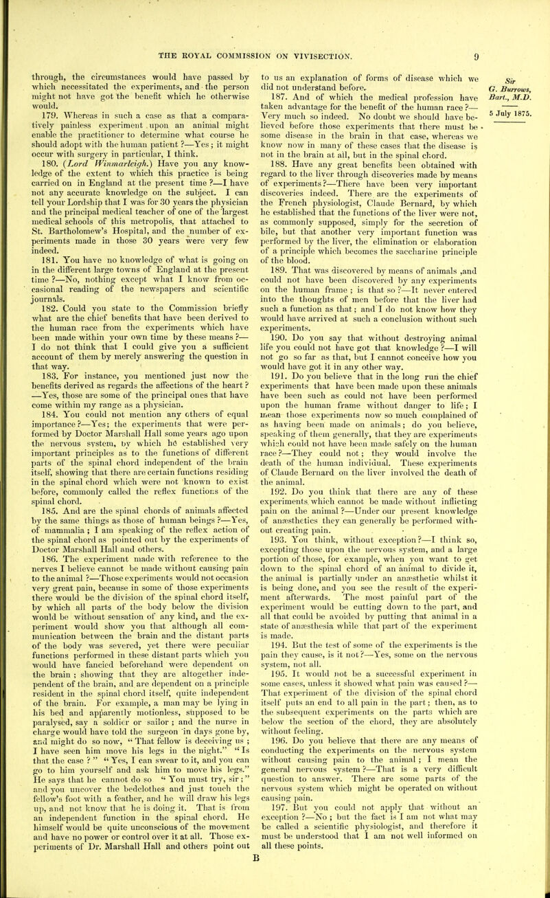 through, the circumstances would have passed by which necessitated the experiments, and the person might not have got the benefit which he otherwise would. 179. Whereas in such a case as that a compara- tively painless experiment upon an animal might enable the practitioner to determine what course he should adopt with the human patient ?—Yes; it might occur with surgery in particular, I think. 180. {Lord fVi)imarleiffh.) Have you any know- ledge of the extent to which this practice is being carried on in England at the present time ?—I have not any accurate knowledge on the subject. I can tell your Lordship that I was for 30 years the physician and the principal medical teacher of one of the largest medical schools of this metropolis, that attached to St. Bartholomew's Hospital, and the number of ex- periments made in those 30 years were very few indeed. 181. You have no knowledge of what is going on in the different large towns of England at the present time ?—No, nothing except what I know from oc- casional reading of the newspapers and scientific journals. 182. Could you state to the Commission briefly what are the chief benefits that have been derived to the human race from the experiments which have been made within your own time by these means ?— I do not think that I could give you a sufficient account of them by merely answering the question in that way. 183. For instance, you mentioned just now the benefits derived as regards the affections of the heart ? —Yes, those are some of the principal ones that have come within my range as a physician. 184. You could not mention any others of equal importance?—Yes; the experiments that were per- formed by Doctor Marshall Hall some years ago upon the nervous system, by which hfi established \ery important principles as to the functions of different parts of the spinal chord independent of the brain itself, showing that there are certain functions residing in the spinal chord which were not known to exist before, commonly called the reflex functions of the spinal chord. 185. And are the spinal chords of animals affected by the same things as those of human beings ?—Yes, of mammalia ; lam speaking of the reflex action of the spinal chord as pointed out by the experiments of Doctor Marshall Hall and others. 186. The experiment made with reference to the nerves I believe cannot be made without causing pain to the animal ?—Those experiments would not occasion very great pain, because in some of those experiments there would be the division of the spinal chord itself, by which all parts of the body below the division would be without sensation of any kind, and the ex- periment would show you that although all com- munication between the brain and the distant parts of the body was severed, yet there were peculiar functions performed in these distant parts which you wovdd have fancied beforehand were dependent on the brain ; showing that they are altogether inde- pendent of the brain, and are dependent on a principle resident in the spinal chord itself, quite independent of the brain. For example, a man may be lying in his bed and apparently motionless, supposed to be paralysed, say a soldier or sailor ; and the nurse in charge would have told the surgeon in days gone by, and might do so now,  That fellow is deceiving us ; I have seen him move his legs in the night. Is that the case ?   Yes, I can swear to it, and you can go to him yourself and ask him to move his legs. He says that he cannot do so  You must try, sir ; and you uncover the bedclothes and just touch the fellow's foot with a feather, and he Avill draw his legs up, and not know that he is doing it. That is from an independent function in the spinal chord. He himself Avould be quite unconscious of the movement and have no power or control over it at all. Those ex- periments of Dr. Marshall Hall and others point out to us an explanation of forms of disease which we giy did not understand before, G. Burrows, 187. And of which the medical profession have Bart., M.D. taken advantage for the benefit of the human race ?— Very much so indeed. No doubt we should have be- ^^JuljMSTS. lieved before those experiments that there must be • some disease in the brain in that case, whereas we know now in many of these cases that the disease is not in the brain at all, but in the spinal chord. 188. Have any great benefits been obtained with regard to the liver through discoveries made by means of experiments?—There have been very important discoveries indeed. There are the experiments of the French physiologist, Claude Bernard, by which he established that the functions of the liver were not, as commonly supposed, simply for the secretion of bile, but that another very important function was performed by the liver, the elimination or elaboration of a principle which becomes tlie saccharine principle of the blood. 189. That was discovered by means of animals ,and could not have been discovered by any experiments on the human frame ; is that so ?—It never entered into the thoughts of men before that the liver liad such a function as that; and l do not know how they would have arrived at such a conclusion without such experiments. 190. Do you say that without destroying animal life you could not have got that knowledge ?—I will not go so far as that, but I cannot conceive how you would have got it in any other way. 191. Do you believe that in the long run the chief experiments that have been made upon these animals have been such as could not have been performed upon the human frame Avithout danger to life; I mean those experiments now so much complained of as having been made on animals; do you believe, speaking of them generally, that they are experiments which couid not have been made safely on the human race ?—They could not; they would involve the death of the human individual. Tliese experiments of Claude Bernard on the liver involved the death of the animal. 192. Do you think that there are any of these experiments which cannot be made without inflicting pain on the animal ?—Under our present knowledge of anesthetics they can generally be performed with- out creating pain. 193. You think, without exception?—I think so, excepting those upon the nervous system, and a large portion of those, i'or example, Avhen you want to get down to the spinal chord of an animal to divide it, the animal is pai-tially under an anaesthetic whilst it is being done, and you see the result of the experi- ment afterwards. The most painful part of the experiment would be cutting down to the part, and all that could be avoided by putting that animal in a state of anesthesia while that part of the experiment is made. 194. But the test of some of the experiments is the pain they cause, is it not?—-Yes, some on the nervous system, not all. 195. It Avould not be a successful experiment in some cases, unless it showed what pain was caused ?— That experiment of the division of the spinal chord itself puts an end to all pain in the part; then, as to the subsequent experiments on the pai'ts which are below the section of the chord, they are absolutely without feeling. 196. Do you believe that there are any means of conducting the experiments on the nervous system without causing pain to the animal ; I mean the general nervous system ?—That is a very difficult question to answer. There are some parts of the nervous system which might be operated on witliout causing pain. 197. But you could not apply tliat without an exception ?—No ; but the fact is I am not what may be called a scientific physiologist, and therefore it must be understood that 1 am not well informed on all these points.