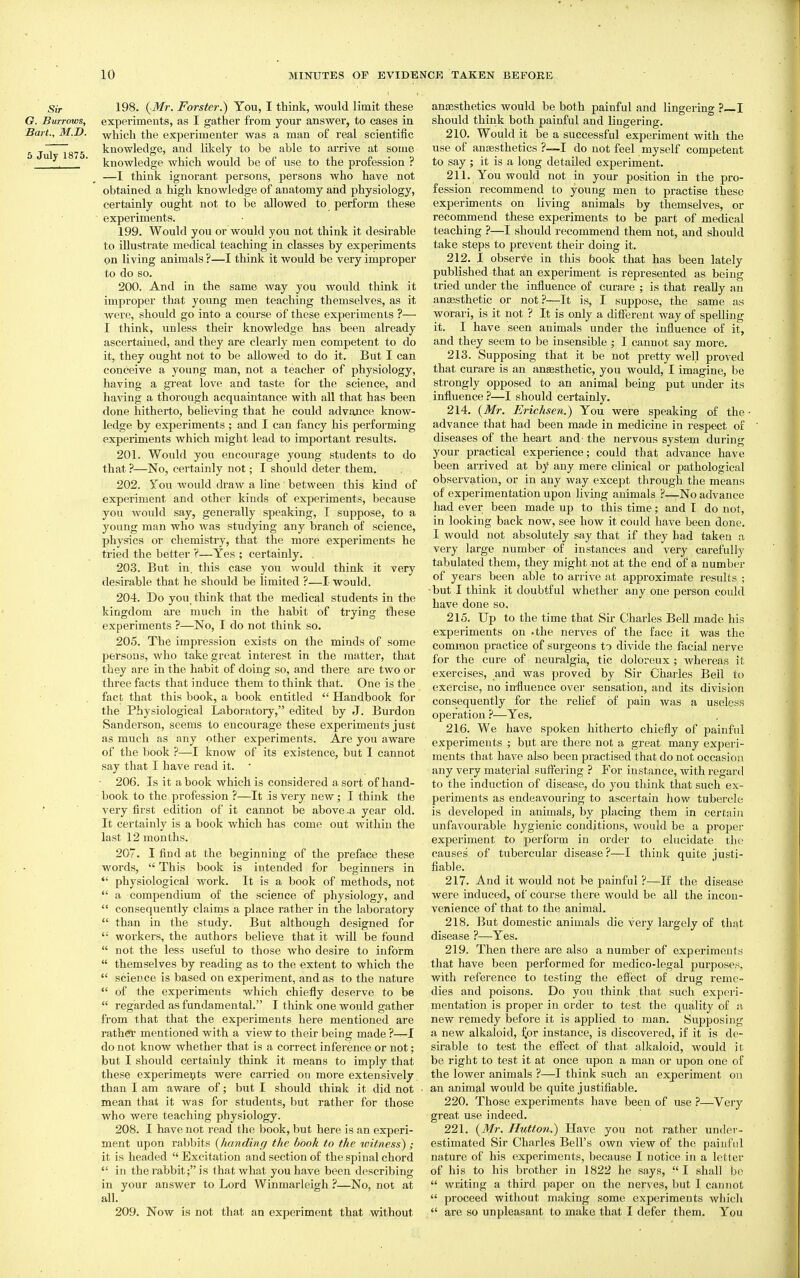 Sir 198. (-Mr. Forster.) You, I think, would limit these G. Burrows, experiments, as I gather from your answer, to cases in Bart., M.D. which the experimenter was a man of real scientific 6 Jul 1875 knowledge, and likely to be able to arrive at some ^. ' knowledge which would be of use to the profession ? —I think ignorant persons, persons who have not obtained a high knowledge of anatomy and physiology, certainly ought not to be allowed to perform these ~ experiments. 199. Would you or would you not think it desirable to illustrate medical teaching in classes by experiments on living animals ?—I think it would be very improper to do so. 200. And in the same way you would think it improper that young men teaching themselves, as it were, should go into a course of these experiments ?— I think, unless their knowledge has been already ascertained, and they are clearly men competent to do it, they ought not to be allowed to do it. But I can conceive a young man, not a teacher of physiology, having a gi'eat love and taste for the science, and having a thorough acquaintance with all that has been done hitherto, believing that he could advajice know- ledge by experiments ; and I can fancy his performing experiments which might lead to important results. 201. Would you encourage young students to do that ?—No, certainly not; I should deter them. 202. You would draw a line between this kind of experiment and other kinds of experiments, because you would say, generally speaking, I suppose, to a young man who was studying any branch of science, physics or chemistry, that the more experiments he tried the better V—Yes ; certainly. 203. But in. this case you would think it very desirable that he should be limited ?—I would. 204. Do you think that the medical students in the kingdom are much in the habit of trying these experiments ?—No, I do not think so. 205. The impression exists on the minds of some persons, who take great interest in the matter, that they are in the habit of doing so, and there are two or three facts that induce them to think that. One is the fact that this book, a book entitled  Handbook for the Physiological Laboratory, editetl by J. Burdon Sanderson, seems to encourage these experiments just as much as any other experiments. Are you aware of the book ?—I know of its existence, but I cannot say that I have read it.  206. Is it a book which is considered a sort of hand- book to the profession ?—It is very new; I think the very first edition of it cannot be above-a year old. It certainly is a book which has come out within the last 12 months. 207. I find at the beginning of the preface these words,  This book is intended for beginners in  physiological work. It is a book of methods, not  a compendium of the science of physiology, and  consequently clainas a place rather in the laboratory  than in the study. But although designed for '• workers, the authors believe that it will be found  not the less useful to those who desire to infoi-m  themselves by reading as to the extent to which the  science is based on experiment, and as to the nature  of the experiments which chiefly deserve to be  regarded as fundamental. I think one would gather from that that the experiments here mentioned are rathei' mentioned with a view to their being made ?—I do not know whether that is a correct inference or not; but I should certainly think it means to imply that these experimei^ts were carried on more extensively than I am aware of; but I should think it did not mean that it was for students, but rather for those who were teaching physiology. 208. I have not read the book, but here is an experi- ment upon rabbits (handing the book to the witness) ,- it is headed Excitation and section of the spinal chord  in the rabbit; is that what you have been describing in your answer to Lord Winmarleigh ?—No, not at all. 209. Now is not that an experiment that without anaesthetics would be both painful and lingering ? I should think both painful and lingering. 210. Would it be a successful experiment with the use of anaesthetics ?—I do not feel myself competent to say ; it is a long detailed experiment. 211. You would not in your position in the pro- fession recommend to young men to practise these experiments on living animals by themselves, or recommend these experiments to be part of medical teaching ?—I should recommend them not, and should take steps to prevent their doing it. 212. I observe in this book that has been lately published that an experiment is represented as being tried under the influence of curare ; is that reaUy an anesthetic or not?—It is, I suppose, the same as worari, is it not ? It is only a different way of spelling it. I have seen animals under the influence of it, and they seem to be insensible ; I cannot say more. 213. Supposing that it be not pretty well proved that curare is an anfesthetic, you would, I imagine, be strongly opposed to an animal being put under its influence ?—I should certainly. 214. {Mr. Erichsen.) You were speaking of the • advance that had been made in medicine in respect of diseases of the heart and- the nervous system during your practical experience; could that advance have been ai-rived at by any mere clinical or pathological observation, or in any way except through the means of experimentation upon living animals ?—No advance had ever been made up to this time; and I do not, in looking back now, see how it could have been done. I would not absolutely say that if they had takeu a very large number of instances and very carefully tabulated them, they might not at the end of a number of years been able to arrive at approximate results ; ■ but I think it doubtful whether any one person could have done so. 215. Up to the time that Su- Charles Bell made his experiments on .the nerves of the face it was the common practice of surgeons to divide the facial nerve for the cure of neuralgia, tic doloreux ; whereas it exercises, and was proved by Sir Charles Bell to exercise, no in-fluence over sensation, and its division consequently for the relief of pain was a useless operation ?—Yes, 216. We have spoken hitherto chiefly of painful experiments ; but are there not a great many experi- ments that have also been practised that do not occasion any very material suffering ? For instance, with regard to the induction of disease, do you think that such ex- periments as endeavouring to ascertain how tubercle is developed in animals, by placing them in certain unfavourable hygienic conditions, would be a proper experiment to perform in order to elucidate the causes of tubercular disease ?—I think quite justi- fiable. 217. And it would not be painful ?—If the disease were induced, of course there would be all the incon- venience of that to the animal. 218. But domestic animals die very largely of that disease ?—Yes. 219. Then there are also a number of experiments that have been performed for medico-legal j^urposes, with reference to testing the effect of drug reme- dies and poisons. Do you think .that such experi- mentation is proper in order to test the quality of a new remedy before it is applied to man. Supposing a new alkaloid, ^or instance, is discovered, if it is de- sirable to test the eff'ect of that alkaloid, would it be right to test it at once upon a man or upon one of the lower animals ?—I think such an experiment on an animal would be quite justifiable. 220. Those experiments have been of use —Very great use indeed. 221. (Mr. Hutton.) Have you not rather under- estimated Sir Charles Bell's own view of the painful nature of his experiments, because I notice in a letter of his to his brother in 1822 he says,  I shall be  writing a third paper on the nerves, but I cannot  proceed without making some experiments whicli  are so unpleasant to make that I defer them. You