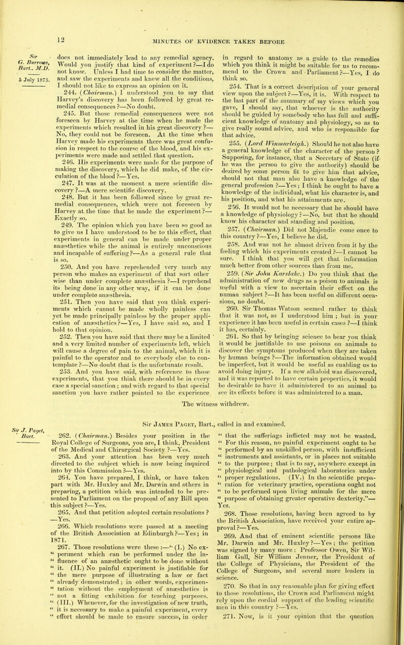 Sir G. Burrows, Tiart. M.D. 5 July 187.5. does not immediately lead to any remedial agency. Would you justify that kind of experiment?—I do not know. Unless I had time to consider the matter, and saw the experiments and knew all the conditions, I should not like to express an opinion on it. 244. {Chairman.^ I understood you to say that Harvey's discovery has been followed by great re- medial consequences ?—No doubt. 245. But those remedial consequences were not foreseen by Harvey at the time when he made the experiments which resulted in his great discovery ?— No, they coidd not be foreseen. At the time when Harvey made his experiments there was great confu- sion iu respect to the course of the blood, and his ex- periments were made and settled that question. 246. His experiments were made for the purpose of making the discovery, which he did make, of the cir- culation of the blood ?—Yes. 247. It was at the moment a mere scientific dis- covery ?—A mere scientific discovery. 248. But it lias been followed since by great re- medial consequences, which were not foreseen by Harvey at. the time that he made the experiment ?— Exactly so. 249. The opinion which you have been so good as to give us I have understood to be to this effect, that experiments in general can be made under proper anoesthetics while the animal is entirely unconscious and incapable of suffering?—As a general rule that is so. 2o0. And you have reprehended very much any person who makes an experiment of that sort other wise than under complete anajsthesia ?—I reprehend its being done'in any other way, if it can be done under complete ana3sthesia. 251. Then you have said that you think experi- ments which cannot be made wholly painless can yet be made principally painless by the proper appli- cation of anaesthetics?—Yes, I have said so, and I hold to that opiiuon. 252. Then you have said that there may be a limited ' and a very limited number of experiments left, which will cause a degi-ee of pain to the animal, which it is painful to the operator and to everybody else to con- template ?—No doubt that is the unfortunate result. 253. And you have said, with reference to those experiments, that you think tlicre should be in every case a special sanction ; and with regard to that special sanction you have rather pointed to the experience in regard to anatomy as a guide to the remedies which you think it might be suitable for us to recom- mend to the Crown and • Parliament—Yes, I do think so. 254. That is a correct de'scriptiou of your general view upon the subject ?—Yes, it is. With respect to the last part of the summary of my views which you gave, I should say, that whoever is the authority should be guided by somebody who has full and suffi- cient knowledge of anatomy and physiology, so as to give really sound advice, and who is responsible for that advice. 255. {Lord Winmarleigh.) Should he not also have a general knowledge of the character of the person ? Supposing, for instance, that a Secretary of State (if- he was the person to give the authority) should be desii-ed by some person fit to give him that advice, should not that man also have a knowledge of the general profession ?—Yes; I think he ought to have a knowledge of the individual, what his character is, and his position, and what his attainments are. 256. It would not be necessary that he should have a knowledge of physiology?—No, but that he should know his character and standing and position. 257. (Chairman.) Did not Majendie come once to this country ?—Yes, I believe he did. 258. And was not he almost driven from it by the feeling which his experiments created ?—I cannot be sure. I think that you will get that information much better from other sources than from me. 259. ((S**?- John Karslakc.) Do you think that the administi'ation of new drugs as a poison to animals is useful with a view to ascertain their effect on the numaa subject ?—It has been useful on different occa- sions, no doubt. 260. Sir Thomas Watson seemed rather to think that it was not, as I understood him ; but in your experience it has been useful in certain cases —I think it has, certainly. 261. So that by bringing science to bear you think it would be justifiable to use jioisons on animals to discover the symptoms produced when they are taken by human beings ?—The information obtained would be imperfect, but it would be useful as enabling us to avoid doing injury. If a new alkaloid was discovered, and it was reported to have certain properties, it would be desirable to have it administered to an animal to see its effects before it was administered to a man. The witness withdrew. Sir J. Paget, Bart. Sir James Paget, Bart., called in and examined. 262. {Chairman.') Besides your position in tlie Royal College of Surgeons, you are, I think. President of tlie Medical and Chirurgical Society ?—Yes. 263. And your attention . has been very much directed to the subject which is now being inquired into by this Commission ?.—Yes. 264. You have prepared, I think, or have taken part with Mr. Huxley and Mr. Dar^vin and others in preparing, a petition which was intended to be pre- sented to Pai'liament on the proposal of any Bill upon this subject?—Yes. 265. And that petition adopted certain resolutions ? —Yes. 266. Which resolutions were passed at a meeting of the British Association at Edinburgh ?—Yes; in 1871. 267. Those resolutions were these :—(I.) No ex-  perjment which can be performed under the in-  fluence of an anaesthetic ought to be done without  it. (II.) No painful experiment is justifiable for  the mere purpose of illustrating a law or fact  already demonstrated; in other words, experimen-  tation without the employment of anaesthetics is '' not a fitting exhibition for teaching purposes.  (III.) Whenever, for the investigation of new truth,  it is necessary to make a painful experiment, every  effort should be made to pnsure success, in order  that the sufferings inflicted may not be wasted.  For this reason, no painful experiment ought to be  performed by an unskilled person, with insufficient  instruments and assistants, or in places not suitable  to the purpose; that is to say, anywhere except in  physiological and pathological laboratories under  proper regulations. (IV.) In the scientific prepa-  ration for veterinary practice, operations ought not  to be performed upon living animals for the mei'e  purjjose of obtaining greater operative dexterity.— Yes. 268. Those resolutions, having bepu agreed to by the British Association, have received your entire ap- proval ?—Yes. 269. And that of eminent scientific persons like Mr. Darwin and Mr. Huxley ?—Yes ; the petition was signed by many more : Professor Owen, Sir Wil- liam Gull, Sir William Jenner, the President of the College of Physicians, the President of the College of Surgeons, and several more leaders in science. 270. So that in any reasonable plan for giving effect to those resolutions, the Crown and Parliament might rely upon the cordial support of the leading scientific men in this country ?—Yes. 271. Now, is it your opinion that the question