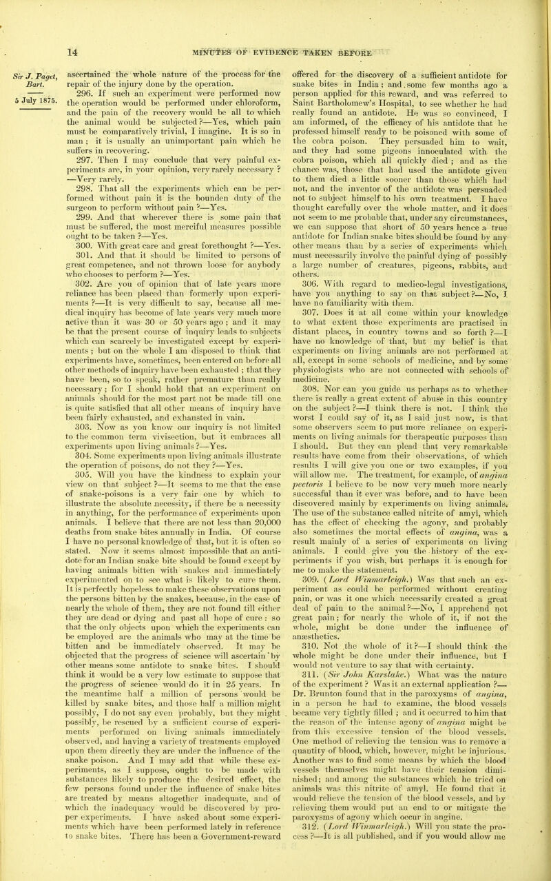 Sir J. Paget, ascertained the whole nature of the process for the Bart. repau of the injury done by the operation. 296. If such an experiment were performed now 5 July 1875. operation would be performed under chloroform, and the pain of the recovery would be all to which the animal would be subjected ?—Yes, which pain must be comparatively trivial, I imagine. It is so in man ; it is usually an unimportant pain which he suffers in recovering. 297. Then I may conclude that very painful ex- periments are, in your opinion, very rarely necessary ? —Very rarely. 298. That all the experiments which can be per- formed without pain it is the bounden duty of the surgeon to perform without pain ?—Yes. 299. And that wherever there is some pain that must be suffered, the most merciful measures possible ought to be taken ?—Yes. 300. With great care and great forethought ?—Yes. 301. And that it should be limited to persons of great competence, and not thrown loose for anybody who chooses to perform ?—Yes. 302. Are you of opinion that of late years more reliance has been placed than formerly upon experi- ments ?—It is very difficult to say, because all me- dical inquiry has become of late years very much more active than it was 30 or 50 years ago ; and it may be that the present course of inquiry leads to subjects which can scarcely be investigated except by experi- ments ; but on the whole I am disposed to think that experiments have, sometimes, been entered on before all other methods of inquiry have been exhausted ; that they have been, so to speak, rather premature than really necessary; for I should hold that an experiment on animals should for the most part not be made till one is quite satisfied that all other means of inquiry have been fairly exhausted, and exhausted in vain. 303. Now as you know our inquiry is not limited to the common term vivisection, but it embraces all experiments upon living animals ?—Yes. 304. Some experiments upon living animals illustrate the operation of poisons, do not they ?—Yes. 305. Will you have the kindness to explain your view on that subject ?—It seems to me that the case of snake-poisons is a very fair one by which to illustrate the absolute necessity, if there be a necessity in anything, for the performance of experiments upon animals. I believe that there are not less than 20,000 deaths from snake bites annually in India. Of course I have no personal knowledge of that^ but it is often so stated. Now it seems almost impossible that an anti- dote for an Indian snake bite should be fotmd except by having animals bitten with snakes and immediately experimented on to see what is likely to cui'e them. It is perfectly hopeless to make these observations upon the persons bitten by the snakes, because, in the case of nearly the whole of them, they are not found till either they are dead or dying and past all hope of cure : so that the only objects upon which the experiments can be employed are the animals who may at the time be bitten and be immediately observed. It may be objected that the progress of science will ascertain'by other means some antidote to snake bites. I should think it would be a very low estimate to suppose that the progress of science would do it in 25 years. In the meantime half a million of persons would be killed by snake bites, and those half a mOlion might possibly, I do not say even probably, but they might possibly, be rescued by a sufiicient course of experi- ments performed on living animals immediately observed, and having a variety of treatments employed upon them directly they are under the influence of the snake poison. And I may add that while these ex- periments, as I suppose, ouglit to be made with substances likely to produce the desired effect, the few persons found under the influence of snake bites are treated by means altogether inadequate, and of which the inadequacy would be discovered by pro- per experiments. I have asked about some experi- ments which have been performed lately in reference to snake bites. There has been a Government-reward offered for the discovery of a sufficient antidote for snake bites in India ; and. some few months ago a person applied for this reward, and was referred to Saint Bartholomew's Hospital, to see whether he had really found an antidote. He was so convinced, I am informed, of the efficacy of his antidote that he IDrofessed himself ready to be. poisoned with some of the cobra poison. They persuaded him to wait, and they had some pigeons innoculated with the cobra poison, which all quickly died ; and as the chance was, those that had used the antidote given to them died a little sooner than those which had not, and the inventor of the antidote was persuaded not to subject himself to his own treatment. I have thought carefully over the Avhole matter, and it does not seem to me probable that, under any circumstances, we can suppose that short of 50 years hence a true antidote for Indian snake bites should be found by any other means than by a series of experiments which must necessarily involve the painful dying of possibly a large number of creatures, pigeons, rabbits, and others, 306. With regard to medico-legal investigations, have you anything to say on that subject?—No, I have no familiarity with tliera. 307. Does it at all come within your knowledge to what extent those experiments are practised in distant places, in country towns and so forth ?—I have no knowledge of that, but my belief is that experiments on living animals are not performed at all, except in some schools of medicine, and by some physiologists who are not connected with schools of medicine. 308. Nor can you guide us perhaps as.to whether there is really a great extent of abuSe in this country on the subject ?—I think there is not. I think the worst I could say of it, as I said just now, is that some observers seem to put more reliance on experi- ments on living animals for therapeutic purposes than I should. But they can plead that very remarkable results have come from their observations, of which results I will give you one or two examples, if you will allow me. The treatment, for example, atigina pectoris I believe to be now very much more nearly successful than it ever was before, and to have been discovered mainly by experiments on living animals. The use of the substance called nitrite of amyi, which has the effect of checking the agony, and probably also sometimes the mortal effects of angina, was a result mainly of a series of experiments on living animals. I could give you the history of the ex- periments if you wish, but perhaps it is enough for me to make the statement. 309. (Lord Winniarleigh.) Was that such an ex- periment as could be performed without creating pain, or was it one which necessarily created a great deal of pain to the animal ?^No, I apprehend not great pain; for nearly the whole of it, if not the whole, might be done under the influence of ana3sthetics. 310. Not .the whole of it ?—I should think the whole might be done under their influence, but I would not venture to say that with certainty. 311. {Sir John Karslake.) What was the nature of the experiment ? Was it an external application ?— Dr. Brunton found that in the paroxysms of angina, in a person he had to examine, the blood vessels became very tightly filled ; and it occurred to him that the reason of the intense agony of angina might be from this excessive tension of the blood vessels. One method of relieving the tension was to remove a quantity of blood, which, however, might be injurious. Another was to find some means by which the blood vessels themselves might have their tension dimi- nished; and among the substances which he tried on animals was this nitrite of amyl. He found that it would relieve the tension of the blood vessels, and by relieving them would put an end to or mitigate the paroxysms of agony which occur in angine. 312. {Lord fVinniarlcigh.^ Will you state the pro- cess ?—It is all published, and if you would allow me