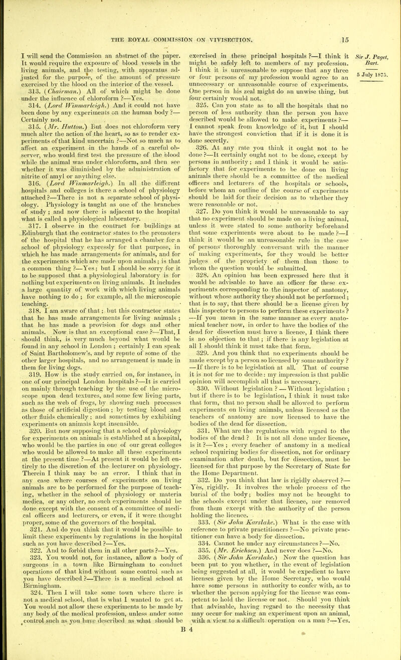 I will send the Commission an abstract of the paper. Tt would require the exposm'o of blood vessels in the living animals, and the testing, with apparatus ad- justed for the purpose, of the amount of pressure exercised by the blood on the interior of the vessel. 313. (^Chairman.) All of which might be done under the influence of chloroform ?—Yes. 314. {Lord Winmarleigh.) And it could not have been done by any experiments on the human body ?— Certainly not. 315. {Mr. Hutton.) But does not chloroform very much alter the action of the heart, so as to render ex- periments of that kind uncertain ?—Not so much as t o affect an experiment in the hands of a careful ob- server, who would first test the pressure of the blood while the animal was under chloroform, and then see whether it was diminished by the administration of nitrite of amyl or anything else. 316. {Lord Winmarleigh.') In all the different hospitals and colleges is there a school of physiology attached —There is not a separate school of physi- ology. Physiology is taught as one of the branches of study ; and now there is adjacent to the hospital what is called a physiological laboratory. 317. I observe in the contract for buildings at Edinburgh that the contractor states to the promoters of the hospital that he has arranged a chamber for a school of physiology expressly for that purpose, in which he has made arrangements for animals, and for the experiments which are made upon animals; is tiiat a common thing ?—Yes; but I should be soi'ry for it to be supposed that a physiological laboratory is for nothing but experiments on living animals. It includes a large quantity of work with which living animals have nothing to do ; for example, all the microscopic teaching. 318. I am aware of that; but this contractor states that he has made arrangements for living animals ; that he has made a provision for dogs and other animals. Now is that an exceptional case ?—That, I should think, is very much beyond what would be found in any school in London ; certainly I can speak of Saint Bartholomew's, and by repute of some of the other larger hospitals, and no arrangement is made in them for living dogs. 319. How is the study carried on, for instance, in one of our principal London hospitals ?—It is carried on mainly through teaching by the use of the micro- scope upon dead textures, and some few living parts, such as the web of frogs, by showing such processes as those of artificial digestion ; by testing blood and other fluids chemically ; and sometimes by exhibiting experiments on animals kept insensible. 320. But now supposing that a school of physiology for experiments on animals is established at a hospital, who would be the parties in one of our great colleges who would be allowed to make all these experiments at the present time ?—At present it would be left en- tirely to the discretion of the- lecturer on physiology. Therein I think may be an error. I think that in any case where courses of experiments on living animals are to be j^erformed for the purpose of teach- ing, whether in the school of physiology or materia medica, or any other, no such experiments should be done except with the consent of a committee of medi- cal officers and lecturers, or even, if it were thought proper, some of the governors of the hospital. 321. And do you think that it would beiaossible to Limit these experiments by regulations in the hospital such as you have described ?—Yes. 322. And to forbid them in all other parts ?—Yes. 323. You would not, for instance, allow a body of surgeons in a town like Birmingham to conduct operations of that kind without some control such as you have described ?—There is a medical school at Birmingham. 324. Then I will take some town where there is not a medical school, that is what I wanted to get at. You would not allow these experiments to be made by any body of the medical profession, unless under some ^control such as you have described as wJiat should be exercised in these principal hospitals ?—I think it Sir J. Paget, might be safely left to members of my profession. Bart. I think it is unreasonable to suppose that any three or four persons of my profession would agree to an 5 July 187.;. unnecessary or unreasonable course of experiments. One person in his zeal might do an unwise thing, but four certainly would not. 325. Can you state as to all the hospitals that no person of less authority than the person you have described would be allowed to make experiments ?— I cannot speak from knowledge of it, but I should have the strongest conviction that if it is done it is done secretly. 326. At any rate you think it ought not to be done ?—It ceit.ainly ought not to be done, except by persons in authority; and I think it would be satis- factory that for experiments to be done on living animals there should be a committee of the medical officers and lecturers of the hospitals or schools, before whom an outline of the course of experiments should be laid for their decision as to whether they were reasonable or not. . ' 327. Do you think it would be unreasonable to say that no expei-iment should be made on a living animal, unless it were stated to some authority bef^orehand that some experiments were about to be made ?—I think it would be an unreasonable rule in the case of persons' thoroughly conversant with the manner of making experiments, for they would be better judges of the propriety of them than those to whom the question would. be submitted. 328. An opinion has been expressed here that it would be advisable to have an officer for these ex- periments corresponding to the inspector of anatomy, without whose authority they should not be performed; that is to say, that there should be a license given by this inspector to persons to perform these experiments ? —If you mean in the same manner as every anato- mical teacher now, in order to have the bodies of the dead for dissection must have a licence, I think there is no objection to that; if there is any legislation at all I should think it must take that form. 329. And you think that no experiments should be made except by a person so licensed by some authority ? —If there is to be legislation at all. That of course it is not for me to decide: my impression is that public opinion v/ill accomplish all that is necessary. 330. Without legislation?—Without legislation; but if there is to be legislation, I think it must take that form, that no person shall be allowed to perform expei-imeuts on living animals, unless licensed as the teachers of anatomy are now licensed to have the bodies of the dead for dissection. 331. What are the regulations with regard to the bodies of the dead ? It is not all done under licence, is it ?—Yes ; every teacher of anatomy in a medical school requiring bodies for dissection, not for ordinary examination after death, but for dissection, must be licensed for that purpose by the Secretary of State for the Home Department. 332. Do you think that law is rigidly observed ?— Yes, rigidly. It involves the whole process of the burial of the body; bodies may not be brought to the schools except under that licence, nor removed from them except with the authority of the person holding the licence. 333. {Sir John Karslake.) What is the case with reference to private practitioners ?—No private prac- titioner can have a body for dissection. 334. Cannot he under any circumstances ?—No. 335. {Mr. Erichseti.) And never does ?—No. 336. {Sir John Karslake.) Now the question has been put to you whether, in the event of legislation being suggested at all, it would be expedient to have licenses given by the Home Secretary, who would have some persons in authority to confer with, as to whether the person applying for the license was com- petent to hold the license or not. Should you think that advisable, having regard to the necessity that may occur for making an experiment upon an animal, with a view to a difficult operation on a man ?—Yes. 4