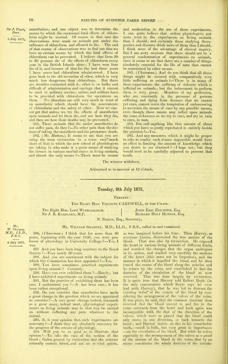 Sir J. Pagetf Bart. 5 July 1875. anaesthetics; and one object was to determine the means by which the occasional fatal effects of chloro- form mio:ht be averted. Of course in that case the observations were made on animals put under the influence of chloroform and allowed to die. The end of that course of observations was to find out that we have no certain means by which the fatal effects of chloroform can be prevented. I believe that from 20 to 30 persons die of the effects of chloroform every year in the British Islands alone; I have seen four die of it, and because of that for the last three years I have never had chloroform administered. I have gone back to the old invention of ether, which is very much less dangerous than chloroform. But there are troubles connected with it; ether is so bulky and difiicult of administration and carriage that it cannot be used in .military service; sailors and soldiers have to be provided with chloroform for operations on them. We therefore are still very much in want of an anaesthetic which should have the convenience of chloroform and the safety of ether. Now we can- not get that unless we try the effects of anaesthetics upon animals and let them die, and see how they die, and then see how their deaths may be prevented. 381. Those animals that die under anaesthetics do not suffer pain, do they ?—No other pain than the dis- tress of taking the antesthetic and the premature death. 382. {Mr. Hutton.) It seems to me that you are using the term vivisection in a sense very* much short of that in which the new school of physiologists are taking it, who make it a great means of studying the tissues in various morbid states in living animals, and almost the only means ?—There must be reason and moderation in the use of these experiments. I can quite believe that ardent physiologists put more trust in the experiments on hving animals than I should; and certainly those studying thera- peutics and diseases think more of them than I should. I think more of the advantage of clinical inquiry. But I am »very anxious that there should not be a general condemnation of experiments (3n animals, since it seems to me that there are a number of things absolutely essential for the life of man that cannot be ascertained by other means. 383. {Chairman.) And do you think that all those things might be secured with comparatively very little suffering to animals ?—There is in many of these experiments the suffering of sickness which is inflicted on animals; but the inducement to perform them is very great. Members of my profession, who are constantly in the presence of persons suff'ering and dying from diseases that we cannot yet cure, cannot resist tlie temptation of endeavouring to ascertain the means of cure by any possible means, even though, those means may inflict upon animals the same sicknesses as we try to cure, and try in vain to cure, in man. 384. But still anything like that amount of abuse which you have so justly reprobated is entirely beside the question ?—Yes. 385. And any measures which it might be proper to take to render such abuses impossible would have no effect in limiting the amount of knowledge which you desire to see obtained ?—I hope not; but they would need to be carefully adjusted to prevent that result. The witness withdrew. Adiourned to to-morrow at 12 o'clock. Tuesday, Gth July 1875. Present : The Right Hon. Viscount CARD WELL, in the Chair, Mr, W. Sharpey, M.J)., LL.D., F.R.S. 6 July 1875. The Right Hon. Lord Winmarleigh. Sir J. B. Kakslake, M.P. John Eric Erichsen, Esq. Richard Holt Hutton, Esq. N. Baker, Esq., Secretary. Mr. William Sharpet, M.D., LL.D., F.R.S., called in and examined. 386. {Chairman.) I think that for more than 30 years, beginning vsdth the year 1836, you were pro- fessor of physiology in University College ?—Yes, I was. 387 And you have been long secretary to the Royal Society ?—Very nearly 20 years. 388. And you are conversant with the subject for which this Commission has been appointed ?—Yes. 389. You have sometimes practised experiments upon living animals ? - Certainly. 390. Have you ever exhibited them ?—Rarely; but I have exhibited experiments on living animals. 391. But the practice of exhibiting them has been rare, I understand you ?—It has been rare; it has been rather exceptional. 392. Do you consider that anaesthetics have made a great change in the question which we are appointed to consider ?—A very great change indeed, inasmuch as a great many, indeed most, physiological experi- ments on living animals may in that way be carried on without inflicting any pain whatever to the animal. 393. Is it your opinion that such experiments are necessary ?—I think they are absolutely necessary for the progress of the science of physiology. 394. Will you be so good as to illustrate that opinion ?—To take the case of the motion of the blood ; Galen proved by vivisection that the arteries naturally contain blood, and not air or vital spirits. as was imagined before his time. Then Harvey, as everyone knows, discovered the true motion of the blood. That was also by vivisection. He exposed the heart in various living animals of different kinds, and watched the changes that the organ undergoes in its action, and studied very carefully the motions of the heart (this must not be forgotten), and the manner in which it impelled the blood, and he then traced the course of the blood along the arteries and its return by the veins, and established in fact the doctrine of the circulation of the blood as now received. That was done largely by vivisection. It is quite true that Harvey told Robert Boyle (in the only conversation which Boyle says he ever had with Plarvey), that he was led to distrust the existing belief of the course of the blood by con- sidering the arrangement of the valves of the veins. It was plain, he said, that the common doctrine then received that the blood moved to and fro in the veins outwards from the heart and back again was incompatible with the fact of the direction of the valves, which were so placed that the blood could only move in one direction, or back towards the lieart; and Harvey insists on this in his remarkable work,—small in bulk, but very great in importance —on the circulation of the blood. But while he refers especially to the arrangement of the valves as a proof of the motion of the blood in the veins, that l)y no means constitutes the whole doctrine of the circula-