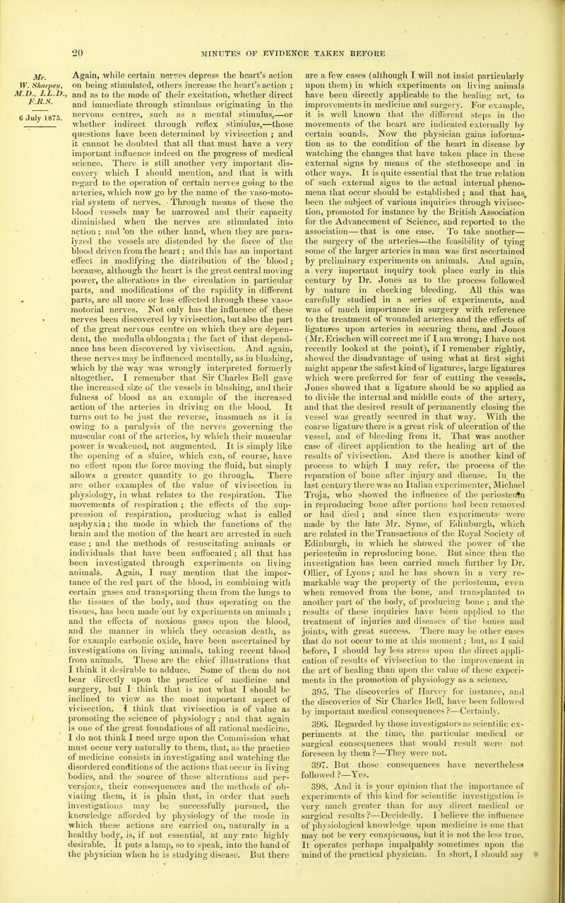 Mr. Again, while certain nerves depress the heart's action W. Sharpeii, on being stimulated, others increase the heart's action ; M.D., LL.D., and as to the mode of their excitation, whether direct l.R.S. j^jjj immediate through stimulans originating in the 6 July 1875 nervous centres, such as a mental stimulus,—or * whether indirect through reflex stimulus,—those questions have been determined by vivisection ; and it cannot be doubted that all that must have a very important influence indeed on the progress of medical science. There is still another very important dis- covery which I should mention, and that is with regard to the operation of cettain nerves going to the arteries, which now go by the name of the vaso-moto- I'ial system of nerves. ■ Through means of these the blood vessels may be narrowed and their capacity diminished when the nerves are stimulated into action; and *on the other hand, when they are para- lyzed the vessels are distended by the force of the blood driven from the heart; and this has an important etfect in modifying the distribution of the blood; because, although the heart is the great central moving • ■ power, the alterations in the circulation in particular parts, and modifications of the rapidity in different parts, are all more or less effected through these vaso- motorial nerves. Not only has the influence of these nerves been discovered by vivisection, but also the part of the great nervous centre on which they are depen- dent, the medulla oblongata; the fact of that depend- ance has been discovered by vivisection. And again, these nerves may be influenced mentally, as in blushing, which by the way was wrongly interpreted formerly altogether. I remember that Sir Charles Bell gave the increased size of the vessels in blushing, and their fulness of blood as an example of the increased action of the arteries in driving on the blood. It turns out to be just the reverse, inasmuch as it is owing to a paralysis of the nerves governing the muscular coat of the arteries, by which their muscular power is weakened, not augmented. It is simply like the opening of a sluice, which can, of course, have no etfect upon the force moving the fluid, but simply allows a greater quantity to go through. There are other examples of the value of vivisection in physiology, in what relates to the respiration. The movements of I'espiration ; the effects of the sup- pression of respiration, producing what is called asphyxia; the mode in Avhich the functions of the brain and the motion of the heart are arrested in such case ; and the methods of resuscitating animals or individuals that have been suffocated ; all that has been investigated through experiments on living animals. Again, I may mention that the impor- tance of the red part of the blood, in combining with certain gases and transporting them from the lungs to the tissues of the body, and thus operating on the tissues, has been made out by experimen ts on animals ; and the effects of noxious gases upon the blood, and the manner in which they occasion death, as for example carbonic oxide, have been ascertained by investigations on living animals, taking recent blood from animals. These are the chief illustrations that I think it desirable to adduce. Some of them do not bear directly upon the practice of medicine and surgery, but I think that is not what I should be inclined to view as the most important aspect of vivisection. I think that vivisection is of value as i promoting the science of physiology ; and that again is one of the great foundations of all rational medicine. I do not think I need urge upon the Commission what must occur very naturally to them, that, as the practice of medicine consists in investigating and watching the disordered conditions of the actions that occur in living bodies, and. the source of these alterations and per- versions, their consequences and the methods of ob- viating them, it is plain that, in order that such investigations may be successfully pursued, the knowledge afforded by physiology of the mode in which these actions are carried on, naturally in a healthy body, is, if not essential, at any rate highly desirable. It puts a lamp, so to speak, into the hand of the physician when he is studying disease. But there are a few cases (although I will not insist particularly upon them) in which experiments on living animals have been directly applicable to the healing art, to improvements in medicine and surgery. For example, it is well known that the different steps in the movements of the heart are indicated externally hj certain sounds. Now the physician gains informa- tion as to the condition of the heart in disease by watching the changes that have taken place in these external signs by means of the stethoscope and in other ways. It is quite essential that the true relation of such external signs to the actual internal pheno- mena that occur should be established ; and that has, been the subject of various inquiries through vivisec- tion, promoted for instance by the British Association for the Advancement of Science, and reported to the association— that is one case. To take another— the surgery of the arteries—the feasibility of tying some of the larger arteries in man was first ascertained by preliminary experiments on animals. And again, a very important inquiry took place early in this century by Dr. Jones as to the process followed by nature in checking bleeding. All this was carefully studied in a series of experiments, and was of much importance in surgery with reference to the treatment of wounded arteries and the effects of ligatures upon arteries in securing them, and Jones (Mr.Erischen will correct me if I am wrong; I have not recently looked at the point), if I remember rightiy, showed the disadvantage of using what at first sight might appear the safest kind of ligatures, large ligatures which were preferred for fear of cutting the vessels. Jones showed that a ligature should be so applied as to divide the internal and middle coats of the artery, and that the desired result of permanently closing the vessel was greatly secured in that way. With the coarse ligature there is a great risk of ulceration of the vessel, and of bleeding from it. That was another case of direct application to the healing art of the results of vivisection. And there is another kind of process to whi^ch I may refer, the process of the reparation of bone after injury and disease. In the last century there was an Italian experimenter, Michael Troja, who showed the influence of the periostentn in reproducing bone after portions had been removed or had died ; and since then experiments- were made by the late Mr. Syme, of Edinburgh, which are related in the Transactions of the Royal Society of Edinburgh, in which he showed the power of the periosteum in reproducing bone. But since then the investigation has been carried much further by Dr. Oilier, of Lyons; and he has shown in a very re- markable way the property of the periosteum, even when removed from the bone, and transplanted to another part of the body, of producing bone ; and the results of these inquiries have been applied to the treatment of injuries and diseases of the bones and joints, with great success. There may be other cases that do not occur to me at this moment; but, as I said before, I should lay less stress upon the direct appli- cation of results of vivisection to the improvement in the art of healing than upon the value of these experi- ments in the jjromotion of physiology as a science. 395. The discoveries of Harvey for instance, and the discoveries of Sir Charles Bell, have been followed by important medical consequences ?—Certainly. 396. Regarded by those investigators as scientific ex- periments at the time, the particular medical or surgical consequences that would result were not foreseen by them ?—They were not. 397. But those consequences have nevertheless followed ?—Yes. 398. And it is your opinion that the importance of experiments of this kind for scientific investigation is very, much greater than for any direct medical or surgical results ?—Decidedly. I believe the influence of physiological knowledge, upon medicine is one that may not be very conspicuous, but it is not the less true. It operates perhaps impalpably sometimes upon the mind of the practical physician. In short, I should say