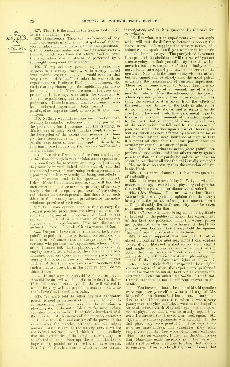 427. Theu it is the same in the human body is it, W. Sharpey, in the animal ?—Yes. M.h., LL.D., 428. {Chairman.) Then the performance of any F.R.S. such experiments as you have last spoken of, though ~j you consider them in some exceptional cases justifiable, 6 Ju y 1 75. condemned unless with those extreme reserva- tions to vphich you have last referred ? —Yes; with the reservation that it should be performed by a thoroughly competent experimenter. 429. If any ordinary person, say a veterinary surgeon in a country town, were to occupy himself with painful experiments, you would consider that very reprehensible ?— Yes; unless he was such an experimenter as Professor Hering, of Tubingen, who made that experiment upon the rapidity of the circu- lation of the blood. There are men in the veterinary profession I dare say, who might be competent to conduct experiments, and in some cases painful ex- periments. There is a most eminent veterinarian who has conducted experiments both painful and not painful, of an important kind, on horses, M. Chauveau, of Lyons. 430. Nothing was farther from our intention than to imply the smallest reflection upon any portion of the profession, but I presume that the training, in this country at least, which qualifies people to answer the description of the exceptional persons to whom you have referred, as fit to be trusted with these painful experiments, does not apply ordinarily to veterinary practitioners in. the country ?—^Not ordi- narily, certainly. 431. Then what I want to deduce from the inquiry is this, that although in your opinion such experiments may sometimes be necessary and may be justifiable, they must be in very limited hands indeed, and that any general power of performing such experiments is a power which is very worthy of being controlled ?— That, of course, leads to the question of control. I think if the Commission inquire, they will find that such experiments as we are now speaking of are very rarely performed except by professors of physiology, and others that are competent ; that there is no such thing in this country as the prevalence of the indis- criminate practice of vivisection. 432. Is it your opinion that in this country the greatest possible precautions are always taken to pre- vent the infliction of unnecessary pain ?—I do not say so; but I think it is a matter of fact that few engage in such experiments. Few are disposed or inclined to do so. I speak of it as a matter of fact. 433. Do you believe that as a matter of fact, where painful experiments are performed on animals, the utmost' use of anaesthetics is always made by the persons who perform the experiments, whoever they are ?—I cannot teU. In the physiological schools they employ anaesthetics ; but as for the indiscriminate per- formance of severe operations in various parts of the country I have no evidence of it whatever, and I never understood that there was any reason to believe that such a practice prevailed in this country, and I do not think it does. 434. If such a practice should be shown to prevail it would be an evil which ought to be dealt with ?— If it did prevail, certainly. If the evil existed it would be very well to provide a remedy; but I do not beHeve that the evil does exist. 435. We were told the other day that the worari poison is used as an anaesthetic ; do you believe it is an anaesthetic ?—It is a very doubtful question to physiologists. I do not think that the urari poison abolishes consciousness. It certainly interferes with the operation of the nerves of the muscles, operating on their extremities, and cutting off the power of the nerves over the muscles, although the vdll might remain. With regard to the sensory nerves, we are not so well informed; but I think it is not unlikely that the extremities of the'sentient nerves may also be affected so as to interrupt the communication of impressions, painful or otherwise, to these nerves. But I think that is a matter which requires further investigation, and it is a question by the way for experiment. 436. But what sort of experiments can you apply which will test the difference between stopping the motor nerves and stopping the sensory nerves; the animal cannot speak to tell you whether it feels pain or not ?—It is not easy. The paralysis of movement is no proof of the abolition of will; because if you cut a nerve going to a limb you still may have the will to move it; but in consequence of the continuity of the nerve being interrupted you have no power over the muscles. Now it is the same thing with sensation; but we cannot tell so clearly that the urari poison interrupts the transmission of sensorial impressions. There seems some reason to believe that it is so. A part of the body of an animal, say of a frog, may be protected from the influence of the poison which operates generally, thus a particular limb, by tying the vessels of it, is saved from the effects of the poison, and the rest of the body is affected by it; now it might be shown, and it seems to be the case (but I have not made that experiment myself), that while a certain amount of irritation applied to the part that is protected from the influence of the urari poison is followed by the evidence of pain, the same infliction upon a part of the skin, we will say, which has been affected by the urari poison is not followed by the same indication of pain, so that it is not at all clear that the urari poison does not actually prevent the sensation of pain. 437. Then if experiments prima facie painful are performed upon animals with no other security against pain than that of this particular poison we have no scientific security at all that the end is really attained ? —No, we have no security that the sensation of pain is abolished. 438. It is a mere chance ?—It is a mere question of probability. 439. Is it even a probability ?—Well, I will not undertake to say, because it is a physiological question that really has yet to be satisfactorily determined. 440. {Mr. Hutton.) You are aware that Claude Bernard gives a very strong opinion the other way ; he says that the patient suffers just as much as ever ? —Unquestionably Bernard's authority must be taken as of much weight for that. 441. {Chairman.) That being so, is it legitimate to hold out to the public the notion that experiments of this kind are performed under the worari poison are performed under an ancesthetic ?—I should ex- plain to your Lordship that I never held the opinion that urari took the place of an anaesthetic. 442. I never supposed that you did. I had an object in putting the question, which I can explain to you if you like ?—I wished simply that what I said might not appear as said in support of the notion that urari was a suflicient anaesthetic. I was merely dealing with a nice question in physiology. 443. If the public have any rights at all in this matter to have their feelings respected, those rights are not regarded when the experiments performed under the worari poison are held out as experiments performed under an anaesthetic ?—No, I think not. I think that that is not a sufficient answer to the public. 444. You have mentioned the name of Mr. Magendie ; were you ever yourself a witness of any of Mi'. Magendie's experiments ?—I have been. I may men- tion to the Commission that Avhen I was a very young man studying in Paris, I went to the first of a series of lectures which Magendie gave upon experi- mental physiology, and I was so utterly repelled by what I witnessed that I never went back again. My objection to those experiments was twofold. In the first place they were painful (in those days there were no anaesthetics), and sometimes they were very severe, and then they were without any sufficient object. As an example, I may tell the Commission that Magendie made incisions into the skin of rabbits and on other creatures to show that the skin is sensitive. Now surely all the world knows that