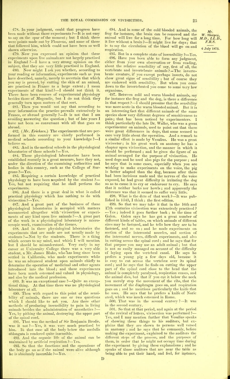 478. In your judgment, could that progress have been made without those experiments ?—It is not easy to say on the spur of the moment; but I think there were points made out by Flourens, and some of those that followed him, which could not have been so well shown otherwise. 479. Now you expressed an opinion that these experiments upon live animals are not largely practised in England ?—I have a very strong opinion on the subject, that they are very little practised in England. 480. Now might I ask you whether, according to your reading or information, experiments such as you ha\'e described, namely, merely to ascertain that which you say is proved, by cutting the skin of an animal, are practised in France to a large extent; I mean experiments of that kind ?—I should not think it. There have been courses of experimental physiology besides those of Magendie, but I do not think they generally turn upon matters of that sort. 481. Then you would not say that according to your information the practice prevails extensively in France, or abroad genei-ally ?—It is not that I am avoiding answering the question ; but of late years I have not been so conversant with all that goes on abroad. 482. {Mr. EricJisen.) The experiments that are per- formed in this country are chiefly performed in medical schools according to your knowledge ?—I believe so. 483. And in the medical schools in the physiological laboratories of those schools ?—Yes. 484. These physiological laboratories have been established recently in a great measure, have they not, under the direction of the examining authorities and bodies in this country, such as the College of Sur- geons ?—Yes. 485. Requiring a certain knowledge of practical ])hysiology to have been acquired by the student ?— Yes, but not requiring that he shall perform the experiments. 486. And there is a great deal in what is called practical physiology which has nothing to do vrith vivisection ?—Yes. 487. And a great part of the business of these physiological laboratories is occupied with matters unconnected altogether with ' vivisection or experi- ments of any kind upon live animals ?—A great part of the work in a physiological laboratory is micro- scropic work, examination of the tissues. 488. And in these physiological laboratoiies the experiments that are made are not usually made by students ?—Not by the students. There is a thing which occurs to my mind, and which I will mention lest I should be misunderstood. Very early in my career at University College there was a very able student, a Mr. James Blake, wholias long since been settled in California, who made experiments while he was an advanced student upon animals chiefly to determine the operation of medicinal and other agents introduced into the blood; and these experiments have been much esteemed and valued in physiology, and also by the medical profession. 489. It was an exceptional case ?—Quite an excep- tional thing. At that time there was no physiological laboratory at all. 490. Then with regard to this point of the sensi- bility of animals, there are one or two questions W'hich I should like to ask you. Are there other methods of producing insensibility to pain in living animals besides the administration of anesthetics ?— Yes, by pitliing the animal, destroying the upper part of the spinal cord. 491. That was the method of Sir Benjamin Brodie, was it not ?—Yes, it was very much practised bv him. In that case all the body below the medulla oblongata is rendered quite insensible. 492. And the organic life of the animal can be maintained by artificial respiration ?—Yes. 493. So that the functions and the operations of the body go on as if the animal were alive although he is absolutely insensible ?—Yes. 494. And in some of the cold blooded animals, the frog for instance, the brain can be removed and the w. Sharpey, animal will live for a long time. For how long will M.D., LL.U., it live without a brain ?—It might live for days; that F.R.S. is to say the circulation of the blood will go on and „ ~— . respiration. ^ July 1875. 495. But in a complete state of insensibility ?—Yes. ^ 496. Have you been able to form any judgment, cither from your own observation or from reading, about the relative sensibility of say, first of all, the vertebrate and invertebrate animals?—The inverte- brate creature, if you except perhaps insects, do not show great signs of sensibility ; but of course they are endowed with sensibility. But when you come down to the invertebrated you come to some very low organisms. 497. Between cold and warm blooded animals, say for instance the frog and the dog, is there a difference in that respect ?—1 should presume that the sensibility was more acute in the warm blooded animal. But it is an interesting fact that different animals of the same species show very different degrees of sensitiveness to pain; that has been noticed by experimenters. I think particularly the late Dr. Waller, who was a great experimenter on animals, used to point out that there were great diflerenccs in dogs, that some seemed to care very little about the operation. And a remark to a similar effect is made by Vesalius. He was a great vivisector; in his great work on anatomy he has a chapter upon vivisection, and the manner in which it should be performed ; and he gives the figure of an animal arranged for the purpose of vivisection. He used dogs and he used also pigs for the purpose ; and he says that in some cases, especially when you are wishing to make experiments on the voice, the pig is better adapted than the dog, because after there had been incisions made and the nerves of the voice exposed, he had great difficulty in irritating the dog so as to cause it to cry or endeavour to cry. He says that it neither barks nor howls ; and apparently the inference was that it seemed to sutler very little. 498. What is the date of that work —It Avas pub- lished in ] 543, I think ; the first edition. 499. So that we may take it that in the 16th and I7th centuries vivisection was extensively practiced ? —Yes ; indeed it goes further back ; to the time of Galen. Galen says he has got a great number of different kinds of tables, on which animals of different sizes may be fastened, and he tells how they are to be fastened, and so on ; and he made experiments on section of the intercostal muscles, and section of the intercostal nerves, difficult experiments, and also in cutting across the spinal cord; and he says that for that purpose you may use an adult animal ; but that is not so easily managed on account of the difficulty cf laying open the vertebral canal. He says he prefers a young pig a few days old, because it is easy to cut across the vertebr:e over its spinal cord; and he says that he finds on cutting the upper part of the spinal cord close to the head that the animal is completely paralysed, respiration ceases, and the animal dies, but that if you cut it below the neck you merely stop the movement of the ribs, that the movement of tlie diaphragm goes on, and respiration goes on ; and he mentions particularly the knife that he uses. He says that he prefers a knife of Noric steel, which was much esteemed in Rome. 500. That was in the second century ?—It was in the second centurj^ 501. So that at that period, and again at the period of the revival of letters, vivisection Avas performed ?— Yes, and I may mention further that Vesalius speaks of showing these things to his auditors, but ex- plains that they are shown to persons well versed in anatomy ; and he says that he commonly, before making the experiment, explained to the auditors the different sti^ps of the process, and the purposes of them, in order that he might not occupy time during the experiment by giving these explanations ; and he speaks of those auditors that are near the table as being able to put their hand, and feel, for instance,