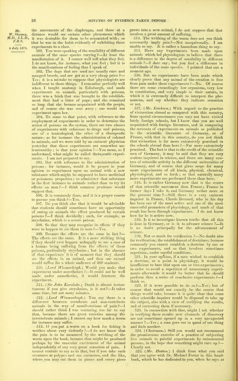 Mr. tbe movements of the diaphragm, and those at a W. Sharpen, distance would see certain other phenomena which M.D., LL.B., it -^y^ag desirable for them to be acquainted with; so that he was in the habit evidently of exhibiting these 6 July 1875. experiments to a class. 502. You were speaking of the sensibility of different animals of the same species varying ?—At least the manifestation of it. I cannot well tell what they feel. I do not know, for instance, what you feel ; but it is the manifestations of feeling that I speak of. 503. The dogs that are used are usually curs and mongrel breeds, and are got at a very cheap price ?— Yes; it is a mistake to suppose that physiologists are indifferent to those things. I remember perfectly well when I taught anatomy in Edinburgh, and made experiments on animals, particularly with poisons, there was a bitch that was brought to the establish- ment that had a litter of pujis; and she remained so long that she became acquainted with the people, and of course she was sent away ; one would not experiment upon her, 504. To come to that point, with reference to the employment of experiments in order to determine the action of poisons on the system, there are two classes of experiments with reference to drugs and poisons, one of a toxicological, the other of a therapeutic nature; as for instance the administration of calomel to animals, and we were told by an eminent physician yesterday that those experiments are somewhat un- trustworthy ; is that your opinion ?—You mean, as I understand, what might be called therapeutic experi- ments. I am not prepared to say. 505. But with reference to the administration of poisons; for instance, would it be proper in your opinion to experiment upon an animal with a new substance which might be supposed to have medicinal or poisonous properties ; to administer that substance in the first instance to animals rather than to try its effects on man ?—I think common prudence would suggest that. 506. It is commonly done, and it is a proper course to pursue you think ?—Yes. 507. Do you think also that it would be advisable that students should sometimes have an opportunity of seeing on animals the effect produced by certain poisons ?—I think decidedly; such, for example, as strychnine, which is a severe poison. 508. So that they may recognize its effects if they were to happen to see them in man ?—Yes. 509. Because the effects are the same in fact ?— The effects are the same. It is a more striking thing if they should ever happen unhappily to see a case of a human being suffering from the effects of these poisons, particularly strychnine; but in the absence of that experience it is of moment that they should see the effects in an animal, and then one animal would suffice for a whole audience of 300 students. 510. {Lord TVinmarleigh.) Would you make that experiment under anesthetics ?—It could not be well made under ansesthetics, it would frustrate the experiment. 511. {Sir John Karslake.) Death is almost instan- taneous if you give strychnine, is it not?—It takes some time, but not many minutes. 512. {Lord Winmarleigh.) You say there is a difference between vertebrate and non-vertebrate animals in the way of manifestations of pain ?—I should rather think I was venturing too far to say that, because there are great varieties among the invertebrate animals ; I cannot say how much a worm for instance may suffer. 513. If you put a wonn on a hook for fishing it writhes about very violently ?—I do not know that the pain is to be measured by the writhing of the worm upon the hook, because that might be produced » perhaps by the muscular excitement of the animal independently of any very great sensation of pain. I cannot venture to say as to that, but if you take such creatures as polypes and sea anemones, and the like, where you may cut them in pieces and every piece grows into a new animal, I do not suppose that that involves a great amount of suffering. 514. The writhing of the worm does not you think necessarily imply pain?—Not unequivocally. 1 am unable to say. It is rather a hazardous thing to say. 515. Have any Experiments been made upon animals which led physiologists to believe that there is a difference in the degree of sensibility in different animals ?—I dare say; but you find a difference in individuals of the same species. I pointed that out a moment ago. 516. But no experiments have been made which clearly prove that any animal of the creation is free from pain under these experiments ?—No. Of course there are some exceedingly low organisms, very low in constitution, and very simple in their nature, in which it is extremely difficult to interpret the phe- nomena, and say whether they indicate sensation or not. 517. {Mr. Enchsen.) With regard to the practice of vivisection abroad as compared with this country, from special circumstances you may not have visited lately foreign schools, but I know that you are well acquainted with foreign literature, and in comparing the accounts of experiments on animals as published in the scientific literature of Germany, or of France, with that in this country, do you not think that vivisection is far more extensively practised in the schools abroad than here ?—Far more extensively practised. The fact is that to the credit of the scientific men of Germany, it may be said that they are very zealous inquirers in science, and there are many cen- tres of scientific activity in the different universities of Germany, and of course that gives scope for many more experiments of all kinds, physical, chemical, physiological, and so forth ; so that naturally many more experiments are performed there than here. 518. It is rather Germany now that is the centre of that scientific movement than France; France in former days I take it, and Germany rather more at the present time ?—Still there is a very eminent inquirer in France, Claude Bernard, who in his day has been one of the most active and one of the most successful promoters of physiology, and much of that result has been through experiments. I do not know how far he is active now. 519. Is it to investigate known truths that all this is done in Germany, or is it to advance science ?—It is no doubt principally for the advancement of science. 520. Not so much for verification ?—No doubt also for verification; the establishment of doctrines; because commonly you cannot establish a doctrine by one or two experiments, and so that involves sometimes repetition, under careful conditions. 521. In your opiriiou, if a man wished to establish a doctrine, or a point in physiology, it would be insufficient to base that upon one or two experiments ; in order to avoid a repetition of unnecessary experi- ments afterwards it would be better that he should perform then a series of conclusive experiments ?—I think so. 522. If it were possible to do so ?—Yes ; but of course that would not exactly be the course that things would take, because it is quite clear that some other scientific inquirer would be disposed to take up the subject, also with a view of verifying the results, and of correcting them if necessary. 523. In connection with that, might I ask whether in verifying these results new channels of discovery are not sometimes opened up in a very unexpected manner ?—Yes ; a man goes out in quest of one thing and finds another. 524. {Chairman.^ Still you would not recommend the promiscuous exercise of a practice of subjecting live animals to painful experiments by uninstructed pei'sons, in the hope that something might turn up. ?— Clearly not. 525. {Mr. Hutton.~) I think from what you said that you agree with Dr. Michael Foster in this hand- book, which he has dedicated to you, when he says at