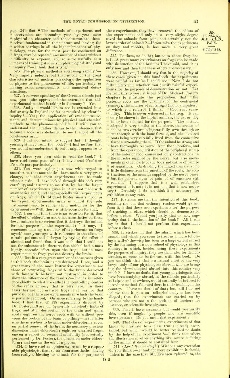 page 341 that  The methods of experiment and  observation are becoming year by year more  physical in character, and the observations them-  selves fundamental in their nature and having the  widest bearings in all the higher bi'anches of phy-  siology, may for the most part be conducted on  frogs, may be repeated any number of times without  difficulty or expense, and so serve usefully as a  means of training students in physiological study and  inquiiy ?—I think that is true, 526. The physical method is increasing rapidly ?— Very rapidly indeed ; but that is one of the great characteristics of modern physiology, the application of physics to the phenomena of life, particularly in making exact measurements and numerical deter- minations. 527. You were speaking of the German schools just now, you quite approve of the extension that this experimental method is taking in Germany ?—Yes. 528. And you would like to see it extended in a similar way in England, so far as required by scientific inquiry ?— Yes ; the application of exact measure- ments and determinations by physical and chemical methods to the phenomena of life. I wish you to understand that I rather demur to the inference, that because a book was dedicated to me I adopt all the conclusions in it. 529. I did not intend to suggest that; I thought you might have read the book ?—I had no fear that you would misunderstand it, but it might appear so to others. 530. Have you been able to read the book ?—I have read some parts of it; I have read Professor Foster's part articularly. 531. You were saying just now with regard to anjesthetics, that ansesthetics have made a very great change, and that most experiments can be made without pain. I have looked through this book very carefully, and it seems to me that by far the larger number of experiments given in it are not made with anjEsthetics at all, and that especially with experiments on frogs, Avhich Dr. Michael Foster insists upon as the typical experiments; urari is almost the sole instrument used to render them motionless for the experiment ?—Well, there is little occasion for that. 532. I am told that there is an occasion for it, that the eifect of chloroform and other ansesthetics on these lower animals is so serious that it destroys the animal for the purpose of the experiment ? — It may. I rememoer making a number of experiments on frogs myself some years ago with reference to the effects of certain poisons, and I began by trying the effect of alcohol, and found that it was such that I could not use the substances in tincture, that alcohol had a most highly narcotic effect up6n the frog; but in most experiments on frogs you cati destroy the brain. 533. But in a very great number of these cases given in this book, the brain is not destroyed I see, and a great many of the most instructive experiments are those of comparing frogs with the brain destroyed with those with the brain not destroyed, in order to show the difference of the results ?—That is in refer- ence chiefly to what are called the controlling centres of the reflex action ; that is very true. In these cases they are not urarised frogs if it was for that purpose, but there are experiments in which the brain is partially removed. On since referring to the hand- book I find that of 138 experiments directed by Dr. Foster, 113 are on (generally detached) limbs of frogs, and after destruction of the brain and spinal cord ; eight on the nerve I'oots with or without pre- vious destruction of the brain or pithing—in the latter case the dissection to be made under chloroform ; seven on partial removal of the brain, the necessary previous dissection under chloroform; eight on ui'arised frogs ; one on a rabbit on recurrent sensibility (not actually performed by Dr. Foster), the dissection under chloro- form ; and one on the ear of a pigeon. 534. I have read an opinion expressed by a respect- able physiologist that, so far from anassthetics having been really a blessing to animals for the purpose of these experiments, they have removed the odium of the experiments and only in a very slight degree i^r. Sharpey, saved the animals from pain, and certainly not the M.D., LL.D., lowest order of animals ?—If you take the experiments F.R.S. on dogs and rabbits, it has made a very great difference. 6July^5. 535. To them, no doubt; but as to these frogs has it ?—A great many experiments on frogs can be made with destruction of the brain as I have said, and it is only now and then that these others are necessary. 536. Howevei-, I should say that in the majority of these cases given in this handbook the experiments were painful as far as I could see. Now I do not fully understand whether you justify painful experi- ments for the purposes of demonstration or not. Let me read this to you ; it is one of Dr. Michael Foster's chapters to illustrate this proposition, that  the posterior roots are the channels of the centripetal (sensory), the anterior of centrifugal (motor) impulses, to which you referre'd I think.  Recurrent sensi-  bility. This is never witnessed in the frog. It can  only be shown in the higher animals, the cat or dog  being best adapted for the purpose. The method  adopted is very similar to the above, the arches of  one or two vertebras being carefully sawn through or  cut through with the hone foroeps, and the exposed  roots being very carefully freed from the connective  tissue surrounding them. If the animal be strong and  have thoroughly recovered from the chloroform, and  from the operation, irritation of the peripheral stump  of the anterior root causes not only contractions in  the muscles supplied by the nerve, but also move-  meuts in other parts of the body indicative of pain or  of sensations. On dividing the mixed trunk at some  little distance from the junction of the roots, the con-  tractions of the muscles supplied by the nerve cease,  but the general signs of pain or of sensation still  remain. I suppose that is a well established experiment is it not; it is not one that is now neces- sary ?—Certainly I do not think it is necessary for exhibition at any rate. 537. It strikes me that the intention of this book, certainly the one that ordinary readers would gather from it, is that these are experiments for the purpose of teaching a class, which should be demonstrated before a class. Would you justify that or not, sup- posing that is the intention of the book ?—All I can say is that I should not perform that experiment before a class. 538. It strikes me that the alarm which has been caused, and which you seem to treat as a mere follow- ing a will-o'-the-wisp has been to a large extent caused by the beginning of a new school of physiology in this country, in which, besides using these experiments for purposes of inquiry, they use them also for demon- stration, as seems to be the case with this book. Do you not think that that is a natural effect of the very large study of our physiologists abroad, who are bring- ing the views adopted abroad into this country very much ?—I have no doubt that young physiologists who have been studying abroad, in the schools particularly at Leipsic and elsewhere, would naturally be induced to introduce methods followed there in their teaching in this country. I have no doubt of that; but still I do not .believe that it goes on indiscriminately as has been alleged; that the experiments are carried on by persons who are not in the position of teachers for instance, or scientific investigators. 539. That I have assumed; but would you justify this, even if taught by people who are scientific investigators ?—Do you mean that experiment ? 540. That class of experiments, experiments of that kind; to illustrate to a class truths already ascer- tained, but which would be better realised no doubt by the help of an experiment ?—I think that Avhere the illustration involves anything like severe suffering to the animal it should be abstained from. 541. (Lord Winmarleigh.) Without any exception do you think ?—I think for mere exhibition it should, unless in the case that Mr. Brichsen referred to, the I 2