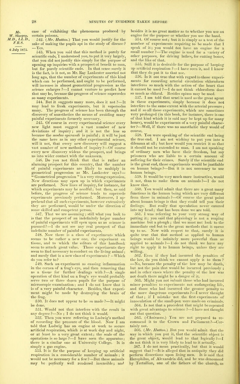 jifr. case of exhibiting the phenomena produced by W. Sharpey, certain poisons. M.D., LL.D., 542. {3Ir. Hutton.') That you would justify for the F.R.S. gj^],g making the pupils apt in the study of disease ? -— ^ Yes. ' ' 543. When you said that this method is purely for scientific ends, I understood you, to put it very lai-gely, that you did not justifiy this simply for the purpose of opening up inquiries with a prospect of benefit to man, but for purely scientific ends. In that sense surely it is the fact, is it not, as Mr. Ray Lankester asserted not long ago, that the number of experiments of this kind which can be performed, and ought to be performed, will increase in almost geometrical progression as the science enlarges ?—I cannot venture to predict how that may be, because the progress of science supersedes so many experiments. 544. But it suggests many more, does it not ?—It may lead to fresh experiments, but it supersedes many. The progress of science has been through the discovery of anaesthetics the means of avoiding many painful experiments formerly necessary. 545. Of course in every experimental science every new light must suggest a vast number of new deviations of inquiry; and it is not the less so because the modus operandi is painful; it will be just the same here as in any other experimental science, will it not, that eveiy new discovery will suggest a vast number of new methods of inquiry ?—Of course every new discovery widens the prospect, and brings us into wider contact with the unknown. 546. Do you not think that that is rather an alarming prospect for this country, that the number of painful experiments are likely to multiply in geometrical pi'ogression as Mr. Lankester says ?—  Geometrical progression  is a very strong expression. New directions may open up in which exjieriments are performed. New lines of inquiry, for instance, for which experiments may be needful; but then, as said before, the progress of science tends to supersede experiments previously per.foxmed. Moreover, I ap- prehend that all such experiments, however extensively they are performed, would be under the direction of some skilled and competent person. 547. That we are assuming; still what you look to is that the prospect of an indefinitely larger number of painful experiments will open upon us as science is pursued?—I do not see any real prospect of that indefinite number of painful experiments. 548. Now thei-e is a class of experiments which seems to be rather a new one, the experiment on tissue, and to which the editors of this handbook seem to attach great value. Those experiments they seem to find necessary to conduct on the living animal; and surely that is a new class of experiments ? —Which do you refer to? 549. Such an experiment as causing inflammation in the cornea of a fi'og's eye, and then removing that as a tissue for further dealings with ?—A single operation of that kind on a frog's eye would probably serve two or three dozen pupils for the puipose of microscopic examination ; and I do not know that it is of a very painful character. Besides, that expeii- ment might be made by destroying the brain of the frog. 550. It does not appear to be so made ?—It might be done. 551. Wovdd not that interfere with the result in any degree ?—No ; I do not think it would. 552'. Then you were referring to Ludwig's method of recording the pressure of the blood. Now I am told that Ludwig has an engine at Avork to secure artificial respiration, which is at work day and night, or at least to a very great extent; the scale of the operations is so large ?—I have seen the apparatus; there is a similar one at University College. It is simply a gas engine. 553. It is for the purpose of keeping up artificial respii-ation in a considerable number of animals ; it would not be necessary for a few ?—But these animals may be perfectly well rendered insensible; and besides it is no great matter as to whether you use an engine for the purpose or whether you use the hand. 554. Of course not; but it is simply as a test of the number of experiments requiring to be made tliat I speak of it; you would I'lot have an engine for a small number ?—The engine is used for a variety of other purposes, for driving lathes, for cutting bones, and the like of that. 555. Still it is desirable for the purpose of keeping up artificial respiration ?—I have seen it, and I know that they do put it to that use. 556. Is it not true that with regard to those experi- ments for recording arterial circulation chloroform interferes so much with the action of the heart that it cannot be used ?—I do not think chloroform does so much as chloral. Besides opium may be used. 557. I am told that urari is used as the great agent in these experiments, simply because it does not interfere to the same extent with the arterial pressure; and if so all those experiments, which are sometimes very prolonged (in this book, for instance, there is one of that kind which it is said may be kept up for many hours), would be experiments of a very painful charac- ter ?—Well, if there was no amesthetic they would of course, 558. You were speaking of the scientific end being the true end. I am not wishing to put you into a dilemma at all; but how would you restrict it so that it should not be extended to man. I am not speaking of ordinary men who have their freedom, l)ut say prisoners Avho are liable to a certain amount of suffering for their crimes. Surely if the scientific end is the great end, those experiments would be justfiable on human beings ?—But it is not necessary to use human beings. 559. It would be very much more instructive, would it not, than to make them on animals ?—I do not know that. 560. You would admit that there are a great many functions in the human being Avhich are very difiei'ent from those in animals ?—Of course the great point about human beings is that they could tell you their feelings. But really that speculation never entei'ed into my head; that has been done we are told. 561. I was referring to your very strong way of putting it; you said that physiology is not a reaping machine but a plough ; that Ave must not look to the immediate end but to the great methods that it opens up to us. Now with respect to that, surely it is quite true that that method as applied to human beings would be infinitely more poAverful than as applied to animals ?—I do not think we have any right to apply it to human beings, unless they are willing. 562. Ev^en if they had incurred the. penalties of the law, do you think Ave cannot apply it to them ? —No, because the penalty of the laAv may be death, but not the pain that would be incurred previously ; and in other cases Avhere the penalty of the law was not death there might be a danger of it. 563. Might you not submit those who had incurred minor penalties to experiments not endangering life, and those who had incurred the greater penalty to the more dangerous exj^ei'iments ?—I never thought of that; if I mistake not the first experiments of innoculation of the small-pox Avere made on criminals. 564. Is not that a precedent that might be repeated Avith great advantage to science ?—I haA^e not thought out that question. 565. {Chairman.') You are not prepared to re- commend it to the Crown and Parliament ?—Cer- tainly not. 566. {Mr. Hutton.') But you Avould admit, that tlie way in Avhich you put it, that the scientific object is the great object, would lead to that logically ?—I do not think it is very likely to lead to it actually. 567. I do not mean practically, but that it Avould suggest that?—It is alleged that in antiquity they did perform dissections upon living men. It is said that Herophilus, of Alexandria did, and he Avas denounce<l by Tertullian, one of the fathers of the church, as