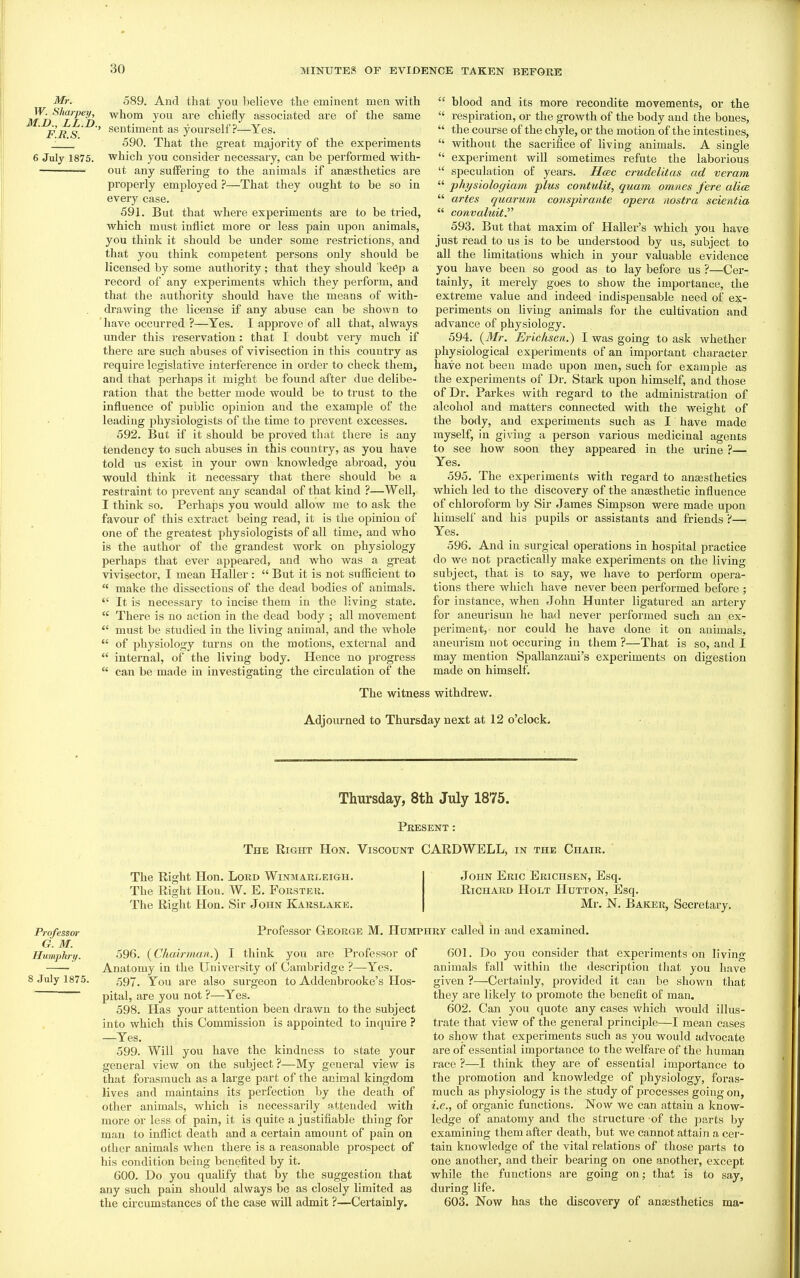 Mr. 589. And that you believe the eminent men with M^n^^^r'f^n ^^^^ 7°^^ ^^'^ chieiiy associated are of the same FBS ' as yourself ?—Yes. j '_' 590. That the great majority of the experiments 6 July 1875. which you consider necessary, can be performed with- — out any suffering to the animals if ansesthetics are properly employed ?—That they ought to be so in every case. 591. But that where experiments are to be tried, which must inflict more or less pain upon animals, you think it should be under some restrictions, and that you think competent persons only should be licensed by some authority; that they should keep a record of any experiments which they perform, and that the authority should have the means of with- drawing the license if any abuse can be shown to 'have occurred ?—Yes. I approve of all that, always under this reservation : that I doubt very much if there are such abuses of vivisection in this country as require legislative interference in order to check them, and that perhaps it might be found after due delibe- ration that the better mode would be to trust to the influence of public opinion and the example of the leading physiologists of the time to prevent excesses. 592. But if it should be proved that there is any tendency to such abuses in this countiy, as you have told us exist in your own knowledge abroad, you would think it necessary that there should be a restraint to prevent any scandal of that kind ?—Well, I think so. Perhaps you would allow me to ask the favour of this extract being read, it is the opinion of one of the greatest physiologists of all time, and who is the author of the grandest work on physiology perhaps that ever appeared, and who was a gi-eat vivisector, I mean Haller :  But it is not sufficient to  make the dissections of the dead bodies of animals.  It is necessary to incise them in the living state.  There is no action in the dead body ; all movement  must be studied in the living animal, and the whole  of physiology turns on the motions, external and internal, of the living body. Hence no progress the circulation of the can be made in investigating  blood and its more recondite movements, or the  respiration, or the growth of the body and the bones,  the course of the chyle, or the motion of the intestines,  without the sacrifice of living animals. A single  experiment will sometimes refute the laborious  speculation of years. Hcec crudelitas ad veram  physiologiam plus contulit, quam omnes fere alia  artes quarum conspirante opera nostra scientia  convaluit. 593. But that maxim of Haller's which you have just read to us is to be understood by us, subject to all the limitations which in your valuable evidence you have been so good as to lay before us ?—Cer- tainly, it merely goes to show the importance, the extreme value and indeed indispensable need of ex- periments on living animals for the cultivation and advance of physiology. 594. {Mr. Erichscn.) I was going to ask whether physiological experiments of an important character have not been made upon men, such for example as the experiments of Dr. Stark upon himself, and those of Dr. Parkes with regard to the administration of alcohol and matters connected with the weight of the body, and experiments such as I have made myself, in giving a person various medicinal agents to see how soon they appeared in the urine ?— Yes. 595. The experiments with regard to anaesthetics which led to the discovery of the anesthetic influence of chloroform by Sir James Simpson were made upon himself and his pupils or assistants and friends ?— Yes. 596. And in surgical operations in hospital practice do we not practically make experiments on the living subject, that is to say, we have to perform opera- tions there which have never been performed before ; for instance, when John Hunter ligatured an artery for aneurisuu he had never performed such an ex- periment, nor could he have done it on animals, aneurism not occuring in them ?—That is so, and I may mention Spallanzani's experiments on digestion made on himself. The witness withdrew. Adjourned to Thursday next at 12 o'clock. Professor G. M. Humphry. 8 July 1875. Thursday, 8th July 1875. Present : The Right Hon. Viscount CARDWELL, in the Chaik. The Right Hon. Lord Winmarleigh. The Right Hon. W. E. Fokster. The Right Hon. Sir John Karslake. John Eric Erichsen, Esq. Richard Holt Hutton, Esq. Mr. N. Baker, Secretary. Professor George M. Humphry called in and examined of 596. {Chairman.') I think you are Professor Anatomy in the University of Cambridge ?—Yes. 597. You are also surgeon to Addenbrooke's Hos- pital, are you not ?—Yes. 598. Has your attention been drawn to the subject into which this Commission is appointed to inquire ? —Yes. 599. Will you have the kindness to state your general view on the subject ?—My general view is that forasmuch as a large part of the animal kingdom lives and maintains its perfection by the death of other animals, which is necessarily attended with more or less of pain, it is quite a justifiable thing for man to inflict death and a certain amount of pain on other animals when there is a reasonable prospect of his condition being benefited by it. 600. Do you quaUfy that by the suggestion that any such pain should always be as closely limited as the circumstances of the case will admit ?—Certainly. 601. Do you consider that experiments on living- animals fall within the description that you have given ?—Certainly, provided it can be shown that they are likely to promote the benefit of man. 602. Can you quote any cases which would illus- trate that view of the general principle—I mean cases to show that experiments such as you would advocate are of essential importance to the welfare of the human race ?—I think they are of essential importance to the promotion and knowledge of physiology, foras- much as physiology is the study of processes going on, i.e., of organic functions. Now we can attain a know- ledge of anatomy and the structure of the parts by examining them after death, but we cannot attain a cer- tain knowledge of the vital relations of those parts to one another, and their bearing on one another, except while the functions are going on; that is to say, during life. 603. Now has the discovery of anaesthetics ma-