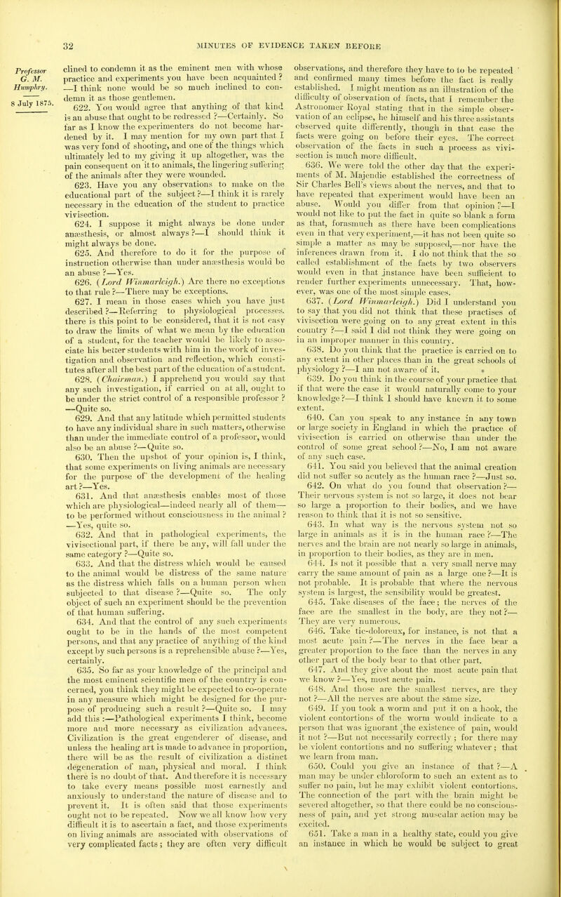 Professor clined to condemn it as the eminent men with whose G. M. practice and experiments you have been acquainted ? Humphry. —I think none would be so much inclinecl to con- ~j demn it as those gentlemen. S July 1875. Y^^^ would agree that anything of that kind is an abuse that ought to be redressed ?—Certainly. So far as I know the experimenters do not become har- dened by it. I may mention for my own part that I was very fond of shooting, and one of the things which idtimately led to my giving it up altogether, was the pain consequent on it to animals, the lingering sutfering of the animals after they were Avounded. 623. Have you any observations to make on the educational part of the subject ?—I think it is rarely necessary in the education of the student to practice vivisection. 624. I suppose it might always be done under anajsthesis, or almost always ?—I should think it might always be done. 625. And therefore to do it for the purpose of instruction otherwise than under anajsthesis would bo an abuse ?—Yes. 626. {Lord Winmarleigh.) Are there no exceptions to that rule ?—There may be exceptions. 627. I mean in those cases which you have just described ?—Eeferring to physiological processes, there is this point to be considered, th.at it is not easy to draw the limits of what we mean by the education of a student, lor the teacher would be likely to asso- ciate his better students with him in the work of inves- tieation and observation and reflection, which consti- tutes after all the best part of the education of a student. 628. {Chairman.) I apprehend you would say that any such investigation, if carried on at all, ought to be under t]\e strict control of a responsible professor ? —Quite so. 629. And that any latitude which permitted students to have any individual share in sucli matters, otherwise than under the immediate control of a professor, would also be an abuse ?—Quite so. 630. Then the upshot of your opinion is, I think, that some experiments on living animals are necessary for the purpose of the development of the healing art ?—Yes. 631. And that anaesthesis enables most of tliose which are physiological—indeed nearly all of them— to be performed without consciousness in the animal ? —Yes, quite so. 632. And that in pathological experiments, the vivisectional jiart, if there be any, will fall under the same category ?—Quite so. 633. And that the distress which would be caused to the animal would be distress of the same nature as the distress whicli falls on a human person when subjected to that disease ?—Quite so. The only object of such an experiment should be the prevention of that human suffering. 634. And that the control of any such experiments ought to be in the hands of the most competent persons, and that any practice of anything of the kind except by such persons is a reprehensible abuse ?—Yes, certainly. 635. So far as your knowledge of the principal and the most eminent scientific men of the country is con- cerned, you think they might be expected to co-operate in any measure which might be designed for the pur- pose of producing such a result—Quite so. I may add this :—Pathological experiments I think, become more and more necessary as civilization advances. Civilization is the great engenderer of disease, and unless the healing art is made to advance in projwrtion, there will be as the result of civilization a distinct degeneration of man, physical and moral. I think there is no doubt of that. And therefore it is necessary to take every means possible most earnestly and anxiously to understand the nature of disease and to prevent it. It is often said that those experiments ought not to V)e repeated. Now we all know how very difficult it is to ascertain a fact, and those experiments on living animals are associated with observations of very complicated facts ; they are often very difficult observations, and therefore they have to to be repeated ' and confirmed many times before the fact is really established. I might mention as an illustration of the difficulty of observation of facts, that I remember the Astronomer Royal stating that in the simple obser- vation of an eclipse, he himself and his three assistants observed quite differently, though in that case the facts were going on before their eyes. The correct observation of the facts in such a process as vivi- section is much more difficult. 636. We were told the other day that the experi- ments of M. Majendie established the correctness of Sir Charles Bell's views about the nerves, and that to have repeated that experiment would ha^ e been an abuse. Would you differ from that opinion ?—I would not like to put the fact in quite so blank a form as that, forasmuch as there have been complications even in that very experiment,—it has not been quite so simple a matter as may be supposed,—nor have the inferences drawn from it. I do not think that the so called establishment of the facts by two observers would even in that instance have been sufficient to render fiuther experiments unnecessary. That, how- ever, was one of the most simple cases. 637. {Lord Wmmavleigh.) Did I understand you to say that you did not think that these practises of vivisection were going on to any great extent in this country ?—-I said I did not think they were going on in an improper manner in this country. 638. Do you think that the practice is carried on lo any extent in other places than in the great schools of physiology ?—I ajn not aware of it. » 639. Do you think in the course of your practice that if that were the case it Avould naturally come to your knowledge?—I think I should have kucv7n it to some extent. 640. Can you speak to any instance in any town or large society in England in which the practice of vivisection is carried on otherwise than under the control of some great school ?—No, I am not aware of any such case. 641. You said you believed that the animal creation did not suffisr so acutely as the human race ?—Just so. 642. On what do you found that observation ?— Their nervous system is not so large, it does not bear so lai'ge a proportion to their bodies, and we have reason to think that it is not so sensitive. 643. In what way is the nervous system not so large in animals as it is in the human race ?—The nerves and the brain are not nearly so large in animals, in proportion to their bodies, as they are in men. 644. Is not it possible that a. very small nerve may carry the same amount of pain as a large one ?—It is not probable. It is probable that where the nervous system is largest, the sensibility Avould be greatest. 645. Take diseases of the face; the nerves of the face are the smallest in the body, are they not ?— They are very numerous. 646. Take tic-doloreux, for instance, is not that a most acute pain ?—The nerves in the face bear a greater proportion to the face than the nerves in any other part of the body bear to that other part. 647. And they give about the most acute pain that we know ?—Yes, most acute pain. 648. And those are the smallest nerves, are they not —All the ner^'cs are about the sftme size. 649. If you took a worm and put it on a hook, the violent contortions of the worm would indicate to a person that was ignorant ^the existence of pain, woulil it not ?—But not necessarily correctly ; for there may be violent contortions and no suffering whatever ; that we learn from man. 650. Could you give an instance of tliat ?—A man may be under chloi'oi'orm to such an extent as to suffer no pain, but he may exhibit violent contortions. The connection of the pai't with the brain might be severed altogether, so that there could be no conscious- ness of pain, and yet strong muscular action may be excited. 651. Take a man in a healthy state, could you give an instance in which he would be subject to great \