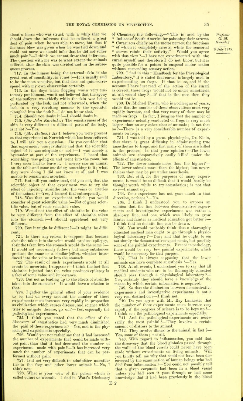 about a horse who was struck with a whip tliat we should draw the inference tliat he suffered a great deal of pain when he was able to move, but that if the same blow was given when he was tied down and could not move we should infer that he did not suffer much pain ?—I think we cannot draw that inference. The question with me was to what extent the animals suffered after the skin was divided and in the subse- quent process. 712. In the human being the external skin is the great seat of sensibility, is it not ?—It is usually said to be the most sensitive, but that does not quite corre- spond with my own observation certainly. 713. In the days Avhen flogging was a very cus- tomary punishment, was it not believed that the agony of the sufferer was chiefly while the skin was being perforated by the lash, and not afterwards, when the lash in a very revolting manner to the spectator ploughed into the flesh —I do not know that. 714. Should you doubt it ?—I should doubt it. 715. {Sir John Karslahe.) The sensitiveness of the skin is very different in different parts of the body, is it not ?—Yes. 716. {Mr. Hutton.) As I believe you were present at that experiment at Norwich which has been referred to, I will ask you a question. Do you consider that that experiment was justifiable and that the scientific object of it was adequate or not ?—I was merely a bystander at part of the experiment. I heard that something was going on and went into the room, but I very soon had to leave it. I merely saw an animal on the table and some one doing something to it; what they were doing I did not know at all, and I was unable to remain and ascertain. 717. But still you understood, did you not, that the scientific object of that experiment was to try the effect of injecting absinthe into the veins or arteries of the animal ?—Yes, I learned that subsequently. 718. Was that an experiment which you would consider of great scientific value ?—Not of great scien- tific value, but of some scientific value. 719. Would not the effect of absinthe in the veins be very different from the effect of absinthe taken into the stomach ?—I should apprehend not very different. 720. But it might be different ?—It might be diffe- rent. 721. Is there any reason to suppose that because absinthe taken into the veins would produce epilepsy, absinthe taken into the stomach would do the same ?— It would not necessarily follow ; but many substances produce the same or a similar feffect, whether intro- duced into the veins or into the stomach. 722. The result of such experiments would at all events be uncertain, I suppose ?—I think the fact that absinthe injected into the veins produces epilepsy is a fact of some value and importance. 723. But not as leading up to the effects of absinthe taken into the stomach ?—It Avould have a relation to that. 724. I gather the general effect of your evidence to be, that on every account the number of these experiments must increase very rapidly in proportion as civilization which causes disease, and science which tries to mitigate disease, go on ?—Yes, especially the pathological experiments. 725. I think you stated that the effect of the discovery of ansesthetics had very much diminished the pain of these experiments ?—Yes, and in the phy- siological experiments especially. •726. Would you not rather say that it had increased the number of experiments that could be made with- out pain, than that it had decreased the number of experiments made with pain ?—It has increased very much the number of experiments that can be per- formed without pain. 727. Is it not very difficult to administer ansesthe- tics to the frog and other lower animals ?—No, I think not. 728. What is your view of the poison which is called curari or woorali. I find in Watt's Dictionaiy of Chemistry the following,— This is used by the Professor  Indians of South America for poisoning their arrows. G. M.  Curari acts chiefly on the motor nerves, the functions Humphry.  of which it completely arrests, while the sensorial „ -ri Tc; c!. X • .1 • >, TT7- T1 8 July 187.' ' nerves retam their activity. Would you agree with that view ?—I have not experimented with the curari myself, and therefore I do not know, but it is quite possible for a poison to suspend motor action without suspending sensory action. 729. I find in this  Handbook for the Physiological Laboratory, it is stated that curari is largely used in experimenting on frogs. If that be so, and if the account I have just read of the action of the curari is correct, these frogs would not be under anaesthesia at all, would they ?—If that is the case then they Avould not be. 730. Dr. Michael Foster, who is a colleague of yours, states that the number of these observations must very rapidly increase, and that very many of them may be made on frogs. In fact, I imagine that the number of experiments actually conducted on frogs is very much larger than on any other class of animals ; is not that so ?—There is a very considerable number of experi- ments on frogs. 731. I was told by a great physiologist, Dr. Klein, that there is great difiiculty in administering true ansesthetics to frogs, and that many of them are killed in the process. Is that your opinion ?—The lower animals are comparatively easily killed under the effects of ansesthetics. 732. The lower animals more than the higher ?— The lower animals more than the higher; but never- theless they may be put under anaesthesia. 733. But still, for the purposes of many experi- ments, it would be so difficult that it would hardly be thought worth while to try ansesthetics ; is not that so ?—I cannot say. 734. Your experience has not gone much in that direction, perhaps ?—No. 735. I think I understood you to express an opinion that the line between demonstrative experi- ments and investigative experiments Avas rather a shadowy line, and one which was likely to grow fainter and fainter as medical education got better ?— I think that no definite line can be drawn. 736. You would probably think that a thoroughly educated medical man ought to go through a physio- logical laboratory ?—Yes ; and that he ought to see not simply the demonstrative experiments, but possibly some of the painful experiments. Except in pathology, there woidd be very few painful experiments, which would be necessary for that purpose. 737. That is always supposing that the lower ' animals can have complete anaesthesia ?—Yes. 738. At all events, I understand you to say that all medical students who are to be thoroughly educated should pass thi'ough a physiological laboratory ?— Yes, certainly they should have a knowledge of the means by which certain information is acquired. 739. So that the distinction between demonstrative experiments and investigative experiments is not a very real distinction ?—I think not. 740. Do you agree with Mr. Ray Laukester that the number of these experiments must increase very rapidly if the progress of science is to be kept up ?— I think so ; the pathological experiments especially. 741. And the pathological experiments are neces- sarily the most painful ?—They involve a certain amount of distress to the animal. 742. They involve illness to the animal, in fact ?— Yes, some of them ; not all. 743. With regard to inflammation, you said that the discovery that the blood globules passed through the walls of the blood vessels could never have been made without experiments on living animals. Will you kindly tell nie why that could not have been dis- covered by the examination of human beings who had died from'inflammation ?—You could not possibly tell that a given corpuscle had been in a blood vessel unless you had seen it pass through or had some knowledge that it had been previously in the blood i 2