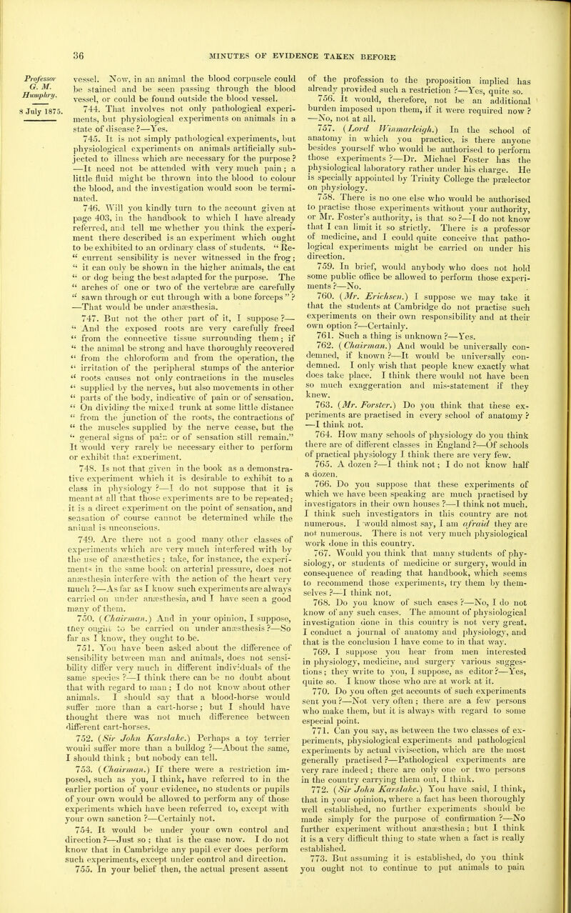 Professor G. M. Humphry. 8 July 1875, vessel. Now, in an animal the blood corpuscle could be stained and be seen passing through the blood vessel, or could be found outside the blood vessel. 744. That involves not only pathological experi- ments, but physiological experiments on animals in a state of disease ?—Yes. 745. It is not simply pathological experiments, but physiological experiments on animals artificially sub- jected to illness which are necessary for the purpose ? —It need not be attended with very much pain; a little fluid might be thrown into the blood to colour the blood, ancl the investigation would soon be termi- nated. 746. Will you kindly turn to the account given at page 403, in the handbook to whicli I have already referred, and tell me whether you think the experi- ment there described is an experiment which ought to be exhibited to an ordinary class of students.  Re-  current sensibility is never witnessed in the frog;  it can only be shown in the hisrher animals, the cat  or dog being the best adapted for the purpose. The  arches of one or two of the vertebriB are cai-efully sawn through or cut through with a bone forceps  ? —That would be under anjesthesia. 747. But not the other part of it, I suppose ?—  And the exposed roots are very carefully freed  from the connective tissue surrounding them; if  the animal be strong and have thoi'oughly recovered  from the chloroform and from the operation, the  irritation of the peripheral stumps of the anterior  roots causes not only contractions in the muscles  supplied by the nerves, but also movements in other  parts of the body, indicative of pain or of sensation.  On dividing' the mixed trunk at some little distance  from the junction of the I'oots, the contractions of  the muscles supplied by the nerve cease, but the general signs of pain or of sensation still remain. It would very rarely be necessary either to perform or exhibit that exneriment. 748. Is not that given in the book as a demonstra- tive experiment which it is desirable to exhibit to a class in physiology ?—I do not suppose that it is meant at all that those experiments are to be repeated; it is a direct experiment on the jjoint of sensation, and sensation of course cannot be determined while the animal is unconscious. 749. Are there not a good many other classes of experiments which arc very much interfered with by the use of ansesthetics ; take, for instance, the experi- ment« in the same book on arterial pressure, does not anfesthesia interfere with the action of the heart very much ?—As far as I know such experiments are always caiTied on under anaesthesia, and I have seen a good many of them. 750. {Chairman.) And in your opinion, I suppose, tney ouglii. to be carried on under anassthesis ?—So far as I know, they ought to be. 751. You have been asked about the difference of sensibility between man and animals, does not sensi- bility differ very much in different individuals of the same species ?—I think there can be no doubt about that with regard to man ; I do not know about other animals. I should say that a blood-horse would suffer more than a cart-horse; but I should have thought there was not much difference between different cart-horses. 752. {Sir John Karslake.) Perhaps a toy terrier would suffer more than a bulldog ?—-About the same, I should think ; but nobody can tell. 753. {Chairman.) If there were a restriction im- posed, such as you, I think, have referred to in the earlier portion of your evidence, no students or pupils of your own would be allowed to perform any of those experiments which have been referred to, except with your own sanction ?—Certainly not. 754. It would be under your own control and direction?—Just so ; that is the case now. I do not know that in Cambridge any j^upil ever does perform such experiments, except under control and direction. 755. In your belief then, the actual present assent of the profession to the proposition implied has already provided such a restriction ?—Yes, quite so. 756. It would, therefore, not be an additional burden imposed upon them, if it were required now ? —No, not at all. 757. {Lord Winmarleigh.) In the school of anatomy in which you practice, is there anyone besides yourself who would be authorised to perform those experiments ?—Dr. Michael Foster has the physiological laboratory rather under his charge. He is specially appointed by Trinity College the pralector on physiology. 758. There is no one else who would be authorised to practise those experiments without your authority, or Mr. Foster's authority, is that so ?—I do not know that I can limit it so strictly. There is a professor of medicine, and I could quite conceive that patho- logical experiments might be carried on under his direction. 759. In brief, would anybody who does not hold some public office be allowed to perform those experi- ments ?—No. 760. {Mr. JSrichsen.) I suppose we may take it that the students at Cambridge do not practise such experiments on their own responsibility and at their own option ?—Certainly. 761. Such a thing is unknown ?—Yes. 762. (Chairman.) And would be universally con- demned, if known ?—It would be universally con- demned. I only wish that people knew exactly what does take place. I think there would not have been so much exaggeration and mis-statement if they knew. 763. {Mr. Forster.) Do you think that these ex- periments are practised in every school of anatomy ? —I think not. 764. How many schools of physiology do you think there are of diffijrent classes in England ?—Of schools of practical physiology I think there are very few. 765. A dozen ?—I think not; I do not know half a dozen. 766. Do you suppose that these experiments of which we have been speaking are much practised by investigators in their own houses ?—I think not much. I think such investigators in this country are not numerous. I would almost say, I am afraid they are not numerous. There is not very much physiological work done in this country. 767. Would you think that many students of phy- siology, or students of medicine or surgery, would in consequence of reading that handbook, which seems to recommend those exjjeriments, try them by them- selves ?—-I think not. 768. Do you know of such cases ?—No, I do not know of any such cases. The amount of physiological investigation done in this country is not very great. I conduct a journal of anatomy and physiology, and that is the conclusion I have come to in that way. 769. I suppose you hear from men interested in physiology, medicine, and surgery various sugges- tions ; they write to you, I suppose, as editor ?—Yes, quite so. I know those who are at work at it. 770. Do you often get accounts of such experiments sent you ?—Not very often ; there are a few persons who make them, but it is always with regard to some especial point. 771. Can you say, as between the two classes of ex- periments, physiological experiments and pathological experiments by actual vivisection, which are the most generally practised ?—Pathological experiments are very rare indeed; there ai'e only one or two persons in the counti'y carrying them out, I think. 772. {Sir John Karslake.) You have said, I think, that in your opinion, where a fact has been thoroughly well established, no further experiments should be made simply for the purpose of confirmation ?—No further experiment without anagsthesia; but I think it is a very difficult thing to state when a fact is really established. 773. But assuming it is established, do you think you ought not to continue to put animals to pain