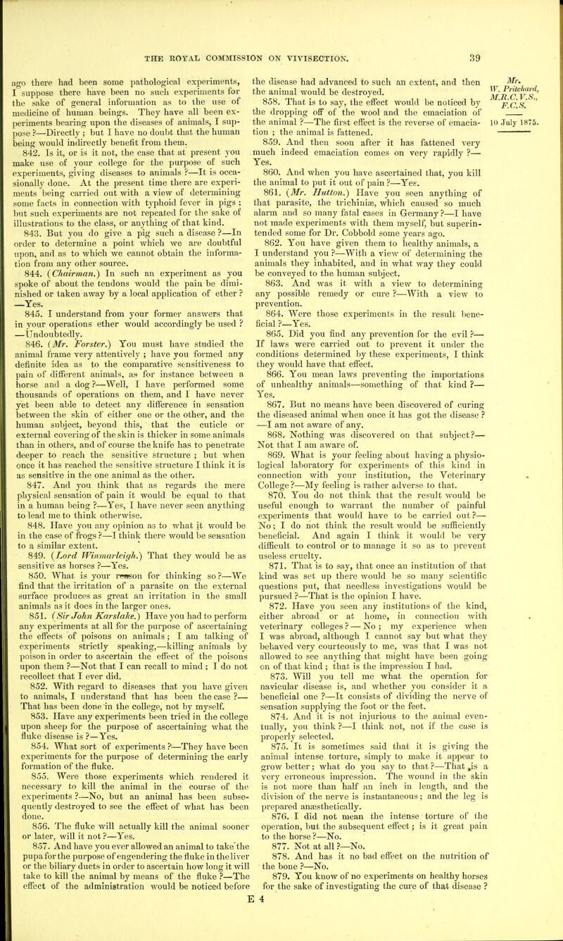 ngo there had been some pathological experiments, I suppose there have been no such experiments for the sake of general information as to the use of medicine of human beings. They have all been ex- periments bearing upon the diseases of animals, I sup- pose ?—Directly ; but I have no doubt that the human being would indirectly benefit from them. 842. Is it, or is it not, the case that at present you make iise of your college for the purpose of such experiments, giving diseases to animals ?—It is occa- sionally done. At the present time there are experi- ments being carried out with a view of determining some facts in connection with typhoid fever in pigs ; but such experiments are not repeated for the sake of illustrations to the class, or anything of that kind. 843. But you do give a pig such a disease ?—In order to determine a point which we are doubtful upon, aud as to which we cannot obtain the informa- tion from any other source. 844. {Chairman.^ In such an experiment as you spoke of about the tendons would the pain be dimi- nished or taken away by a local application of ether ? —Yes. 845. I understand from your former answers that in your operations ether would accordingly be used ? —Undoubtedly. 846. {Mr. Forster.) You must have studied the animal frame very attentively ; have you formed any definite idea as to the comparative sensitiveness to pain of different animals, as for instance between a horse and a dog ?—Well, I have performed some thousands of opei'ations on them, and I have never yet been able to detect any difference in sensation between the skin of either one or the other, and the human subject, beyond this, that the cuticle or external covering of the skin is thicker in some animals than in others, and of course the knife has to penetrate deeper to reach the sensitive structure ; but when once it has reached the sensitive structure I think it is as sensitive in the one animal as the other. 847. And you think that as regards the mere physical sensation of pain it would be equal to that in a human being ?—Yes, I have never seen anything to lead me to think otherwise. 848. Have you any opinion as to Avhat it would be in the case of frogs ?—I think there would be sensation to a similar extent. 849. {Lord Winmarleigh.) That they would be as sensitive as horses ?—^Yes. 850. What is your I'eason for thinking so ?—We find that the irritation of a parasite on the external surface produces as great an irritation in the small animals as it does in the larger ones. 851. (Sir John Karslahe.) Have you had to perfoi'm any experiments at all for the purpose of ascertaining the effects of poisons on animals ; I am talking of experiments strictly speaking,—killing animals by poison in order to ascertain the effect of the poisons upon them ?—Not that I can recall to mind ; I do not recollect that I ever did. 852. With regard to diseases that you have given to animals, I understand that has been the case ?— That has been done in the college, not by myself. 853. Have any experiments been tried in the college upon sheep for the purpose of ascertaining what the fluke disease is ?—Yes. 854. What sort of experiments ?—They have been experiments for the purpose of determining the early formation of the fluke. 855. Were those experiments which rendered it necessary to kill the animal in the course of the experiments ?—No, but an animal has been subse- quently destroyed to see the effect of what has been done. 856. The fluke will actually kill the animal sooner or later, will it not ?—Yes. 857. And have you ever allowed an animal to take'the pupaforthe purpose of engendering the fluke intheliver or the biliary ducts in order to ascertain how long it will take to kill the animal by means of the fluke ?—The effect of the administration would be noticed before the disease had advanced to such an extent, and then the animal would be destroyed. 858. That is to say, the effect would be noticed by the dropping off of the wool and the emaciation of the animal ?—The first effect is the reverse of emacia- tion ; the animal is fattened. 859. And then soon after it has fattened very much indeed emaciation comes on very rapidly ?— Yes. 860. And when you have ascertained that, you kill the animal to put it out of pain ?—Yes. 861. {Mr. Hutt07i.) Have you seen anything of that parasite, the trichiniae, which caused so much alarm and so many fatal cases in Gennany ?—I have not made experiments with them myself, but superin- tended some for Dr. Cobbold some years ago. 862. You have given them to healthy animals, a I understand you ?—With a view of determining the animals they inhabited, and in what way they could be conveyed to the human subject. 863. And ivas it with a view to determining any possible remedy or cure ?—With a view to prevention. 864. Were those experiments in the result bene- ficial ?—Yes. 865. Did you find any prevention for the evil ?— If laws were carried out to prevent it under the conditions determined by these experiments, I think they would have that effect. 866. You mean laws preventing the importations of unhealthy animals—something of that kind ?— Yes. 867. But no means have been discovered of curing the diseased animal when once it has got the disease ? —I am not aware of any. 868. Nothing was discovered on that subject?— Not that I am aware of. 869. What is your feeling about having a physio- logical laboratory for experiments of this kind in connection with your institution, the Veterinary College ?—My feeling is rather adverse to that. 870. You do not think that the result would be useful enough to warrant the number of painful experiments that would have to be carried out?— No; I do not think the result would be sufficiently beneficial. And again I think it would be very difficult to control or to manage it so as to prevent useless cruelty. 871. That is to say, that once an institution of that kind was set up there would be so many scientific questions put, that needless investigations would be pursued ?—That is the opinion I have. 872. Have you seen any institutions of the kind, either abroad or at home, in connection with veterinary colleges ? — No ; my experience when I was abroad, although I cannot say but what they behaved very courteously to me, was that I was not allowed to see anything that might have been going on of that kind ; that is the impression I had. 873. Will you tell me what the operation for navicular disease is, and whether you consider it a beneficial one ?—It consists of dividing the nerve of sensation supplying the foot or the feet. 874. And it is not injurious to the animal even- tually, you think ?—I think not, not if the case is properly selected. 875. It is sometimes said that it is giving the animal intense torture, simply to make it appear to grow better; what do you say to that ?—^That Js a very erroneous impression. The wound in the skin is not more than half an inch in length, and the division of the nerve is instantaneous; and the leg is prepared ansesthetically. 876. I did not mean the intense torture of the operation, but the subsequent effect; is it great pain to the horse?—No. 877. Not at all ?—No. 878. And has it no bad effect on the nutrition of the bone ?—No. 879. You know of no experiments on healthy horses for the sake of investigating the cure of that disease ? Mr. W. Prilchanl, M.R.C.V.S.. F.C.S. 10 July 1875.