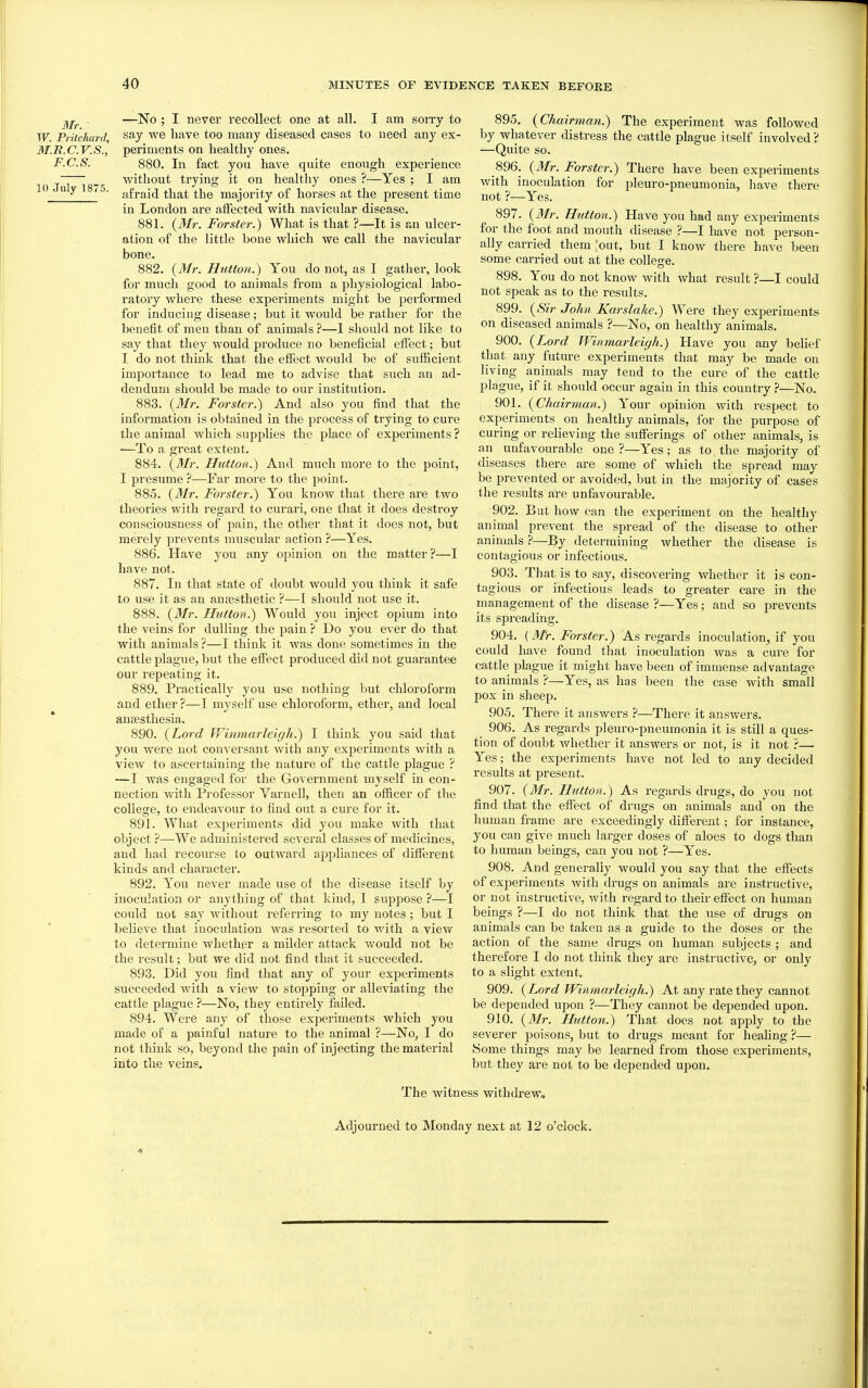 —No ; I never recollect one at all. I am sorry to W. Pritehard say we have too many diseased cases to need any ex- M.B.C.V.S., periments on healthy ones. F.C.S. 880. In fact yon have quite enough experience ~ ^ Avithout trying it on healthy ones ?—Yes ; I am 10 u y I8<5. .jfj-j^j^j ^jjg majority of horses at the present time in London are affected with navicular disease. 881. {3Ir. Forster.) What is that ?—It is an ulcer- ation of the little bone which we call the navicular bone. 882. {3ir. Hutton.) You do not, as I gather, look for much good to animals from a physiological labo- ratory where these experiments might be performed for inducing disease; but it would be rather for the benefit of men than of animals—1 shoi;ld not like to say that they would produce no beneficial effect; but I do not think that the effect would be of sufBcient importance to lead me to advise that such an ad- dendum should be made to our institution. 883. {3Ir. Forster.^ And also you find that the information is obtained in the process of tiying to cure the animal which supplies the place of experiments ? ■—To a great extent. 884. {^Mr. Hutton.) And much more to the point, I presume ?—Far more to the point. 885. {Mr. Forster:) You know that there are two theories with regard to curari, one that it does destroy consciousness of pain, the other that it does not, but merely prevents muscular action ?—Yes. 886. Have you any opinion on the matter?—I have not. 887. In that state of doubt would you think it safe to use it as an anaesthetic ?—I should not use it. 888. (i>/r. Hutton.) Would you inject opium into the veins for dulling the pain ? Do you ever do that with animals?—I think it was done sometimes in the cattle plague, but the effect produced did not guarantee our repeating it. 889. Practically you use nothing but chloroform and ether?—I myself use chloroform, ether, and local aufesthesia. 890. {Lord IVinmarleigh.) I think you said that you were not conversant Avith any experiments with a view to ascertaining the nature of the cattle plague ? —I was engaged for the Government myself in con- nection with Pi-ofessor Varnell, then an officer of the college, to endeavour to find out a cure for it. 891. What experiments did you make with that object ?—We administered several classes of medicines, and had recourse to outward appliances of different kinds and character. 892. You never made use of the disease itself by inoculation or anything of that kind, I suppose ?—I could not say Avithout referring to my notes ; but I believe that inoculation was resorted to with a view to determine Avhether a milder attack would not be the result; but we did not find that it succeeded. 893. Did you find that any of your experiments succeeded Avith a view to stopping or alleviating the cattle plague ?—No, they entirely failed. 894. Were any of those experiments which you made of a painful nature to the animal ?—No, I do not think so, beyond the pain of injecting the material into the veins. The witnt 895. {Chairman.) The experiment was followed by whatever distress the cattle plague itself involved ? —Quite so. 896. {3Ir. Forster.) There have been experiments Avith inoculation for pleuro-pneumonia, have there not ?—Yes. 897. {Mr. Hutton.) Have you had any experiments for the foot and mouth disease ?—I have not person- ally carried them [out, but I know there have been some carried out at the college. 898. You do not knoAV Avith what result ?—I could not speak as to the i-esults. 899. {Sir John Karslake.) Were they experiments on diseased animals ?—No, on healthy animals. 900. {Lord Winmarleigh.) Have you any belief that any future experiments that may be made on living animals may tend to the cure of the cattle plague, if it should occur again in this country ?—No. 901. {Chairman.) Your opinion with respect to experiments on healthy animals, for the purpose of curing or reheving the sufferings of other animals, is an unfavourable one?—Yes; as to. the majority of diseases there are some of which the spread may be prevented or avoided, but in the majority of cases the results are unfavourable. 902. But how can the experiment on the healthy animal prevent the spread of the disease to other animals ?—By determining whether the disease is contagious or infectious. 903. That is to say, discovering Avhether it is con- tagious or infectious leads to greater care in the management of the disease ?—Yes; and so prevents its spreading. 904. {Mr. Forster.) As regards inoculation, if you could have found that inoculation was a cure for cattle plague it might have been of immense advantage to animals ?—Yes, as has been the case with small pox in sheep. 905. There it ansAvers —There it answers. 906. As regards pleuro-pneumonia it is still a ques- tion of doubt Avhether it answers or not, is it not ?— Yes; the experiments have not led to any decided results at present. 907. {Mr. Hutton.) As regards drugs, do you not find that the effect of drugs on animals and on the human frame are exceedingly difl^erent; for instance, you can give much larger doses of aloes to dogs than to human beings, can you not ?—Yes. 908. And generally would you say that the effects of experiments Avith drugs on animals are instructive, or not instructive, Avith regard to their effect on human beings ?—I do not think that the use of drugs on animals can be taken as a guide to the doses or the action of the same drugs on human subjects ; and therefore I do not think they are instructive, or only to a slight extent. 909. {Lord Winmarleigh.) At any rate they cannot be depended upon ?—They cannot be depended upon. 910. {Mr. Hutton.) That does not apply to the severer poisons, but to drugs meant for healing ?— tSome things may be learned from those experiments, but they are not to be depended upon. 5S withdrew. Adjourned to Monday next at 12 o'clock. 4