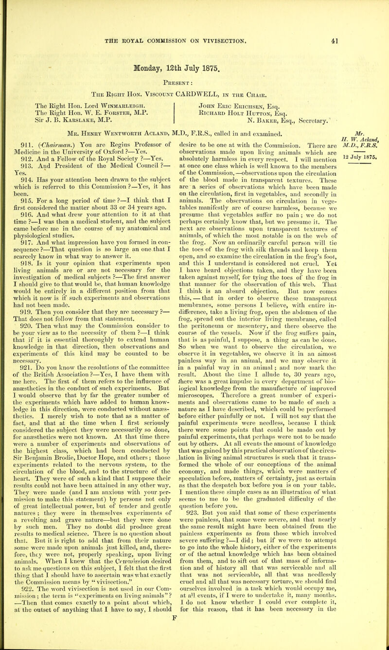 Monday, 12th July 1875. Present : The Right Hon. Viscount CARDWELL, in the Chair. The Right Hon. Lord Winmarleigh. The Right Hon. W. E. Forster, M.P. Sir J. B. Karslaee, M.P. John Eric Ekichsen, Esq. Richard Holt Hutton, Esq. N. Baker, Esq., (Secretary. Mr. Henry Wentworth Acland, M.D.j, .F.R.S., called in and examined, of 911. (^Chairman.) You are Regius Professor Medicine in the University of Oxford ?—Yes. 912. And a Fellow of the Royal Society ?—Yes. 913. And President of the Medical Council ?— Yes. 914. Has your attention been drawn to the subject which is referred to this Commission ?—Yes, it has been. 915. For a long period of time ?—I think that I first considered the matter about 33 or 34 years ago. 916. And what drew your attention to it at that time ?—I was then a medical student, and the subject came before me in the course of my anatomical and physiological studies. 917. And what impression have you formed in con- sequence ?—That question is so large an one.that I scarcely know in what way to answer it. 918. Is it your opinion that experiments upon living animals are or are not necessary for the investigation of medical subjects ?—The first answer I should give to that would be, that human knowledge would be entirely in a different position from that which it now is if such experiments and observations had not been made. 919. Then you consider that they are necessary ?— That does not follow from that statement. 920. Then Avhat may the Commission consider to be your view as to the necessity of them ?—I think that if it is essential thoroughly to extend human knowledge in that direction, then observations and experiments of this kind may be counted to be necessary. 921. Do you know the resolutions of the committee of the British Association ?—Yes, I have them Avith me here. The first of them refers to the influence of anaesthetics in the conduct of such experiments. But I would observe that by I'ar the greater number of the experiments which have added to human know- ledse in this direction, were conducted without anaes- thetics. I merely wish to note that as a matter of fact, and that at the time when I first seriously considered the subject they were necessarily so done, for anassthetics were not known. At that time there were a number of experiments and observations of the highest class, which had been conducted by Sir Benjamin Brodie, Doctor Hope, and others ; those experiments related to the nervous system, to the circulation of the blood, and to the structure of the heart. They were of such a kind that I suppose their results could not have been attained in any other way. They were made (and I am anxious with your per- mission to make this statement) by persons not only of great intellectual power, but of tender and gentle natures ; they were in themselves experiments of a revolting and grave nature—but they Avere done by such men. They no doubt did produce great results to medical science. There is no question about that. But it is right to add that from their nature some were made upon animals just killed, and, there- fore, they Avere not, properly speaking, upon living animals. When I knew that the Commission desired to ask me questions on this subject, I felt that the first thing that I should have to ascertain was what exactly the Commission means by  viA-isection. 922. The Avord vivisection is not used in our Com- mission; the term is experiments on living animals ? —Then that comes exactly to a point about Avhich, at the outset of anything that I have to say, I should desire to be one at Avith the Commission. There are observations made upon hving animals which are absolutely harmless in every respect. I Avill mention at once one class which is well known to the members of the Commission, —obserA'ations upon the circulation of the blood made in transparent textures. These are a series of observations Avhich have been made on the circulation, first in vegetables, and secondly in animals. The observations on circulation in vege- tables manifestly are of course harmless, because we presume that vegetables suffer no pain ; we do not perhaps certainly know that, but we presume it. The next are observations upon transparent textures of animals, of Avhicli the most notable is on the Aveb of the frog. Now an ordinarily careful person Avill tie the toes of the frog Avith silk threads and keep them open, and so examine the circulation in the frog's foot, and this 1 understand is considered not cruel. Yet I have heard objections taken, and they have been taken against myself, for tying the toes of the frog in that manner for the observation of this Aveb. That I think is an absurd objection. But noAV comes this, — that in order to observe these transparent membranes, some persons I believe, Avith entire in- difference, take a living frog, open the abdomen of the frog, spread out the interior living membrane, called the peritoneum or mesentery, and there observe the course of the A^essels. Now if the frog suffers pain, that is as jjainful, I suppose, a thing as can be done. So when we Avant to observe the circulation, Ave observe it in vegetables, we observe it in an almost painless way in an animal, and we may observe it in a painful way in an animal; and now mai'k the result. About the time I allude to, 30 years ago, Jhere was a great impulse in CA'cry department of bio- logical knowledge from the manufacture of improved microscopes. Thei'efore a great number of experi- ments and observations came to be made of such a nature as I have described, which could be performed before either painfully or not. I will not say that the painful experiments Avere needless, because T think there were some points that could be made out by painful experiments, that perhaps Avere not to be made out by others. At all events the amount of knowledge that was gained by this practical observation of the circu- lation in liAang animal structures is such that it trans- formed the whole of our conceptions of the animal economy, and made things, which were matters of speculation before, matters of certainty, just as certain as that the despatch box before you is on your table. I mention these simple cases as an illustration of what seems to me to be the graduated difficulty of the question before you. 923. But you said that some of these experiments were painless, that some Avere severe, and that nearly the same result might have been obtained from the painless experiments as from those which involA'ed severe suffering ?—I did; but if we Avere to attempt to go into the whole history, either of the experiments or of the actual knoAvledge which has been obtained from them, and to sift out of that mass of informa- tion and of history all that was serviceable and all that was not serAiceable, all that was needlessly cruel and all that Avas necessary torture, we should find ourseh^es involved in a task which would occupy me, at all events, if I Avere to undertake it, many months. I do not knoAV Avhether I could ever complete it, for this reason, that it has been necessary in the Mr. H. W. Aclandf M.D., F.E.S. 12 July 1875. F