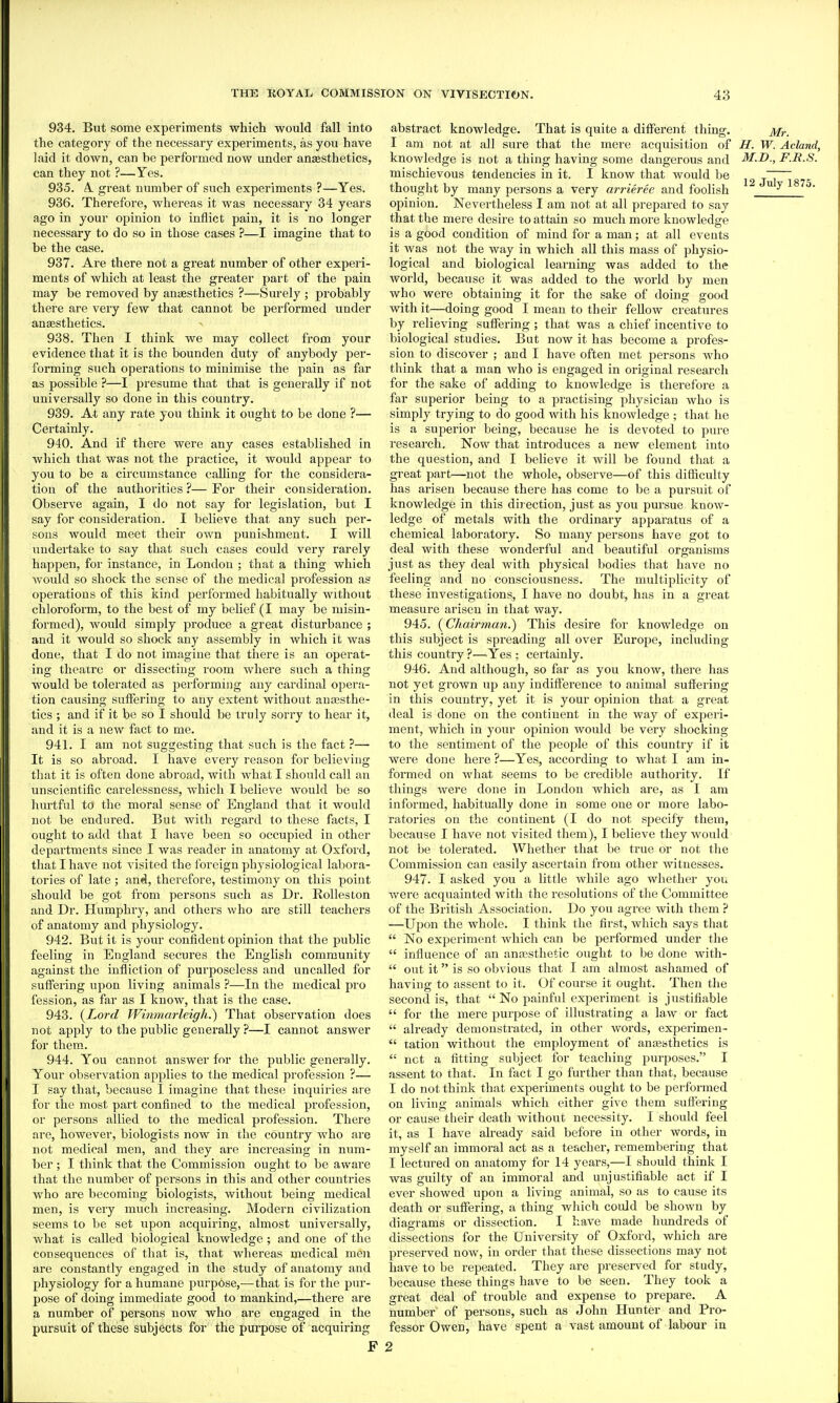 934. But some experiments which would fall into the category of the necessary experiments, as you have laid it down, can be perfoi'med now under ansesthetics, can they not ?—Yes. 935. A. great number of such experiments ?—Yes. 936. Therefore, whei'eas it was necessary 34 years ago in your opinion to inflict pain, it is no longer necessary to do so in those cases ?—I imagine that to be the case. 937. Are there not a great number of other experi- ments of which at least the greater part of the pain may be removed by anaesthetics ?—Surely ; probably there are very few that cannot be performed under ansesthetics. 938. Then I think we may collect from your evidence that it is the bounden duty of anybody per- forming such operations to minimise the pain as far as possible ?—I presume that that is generally if not universally so done in this country. 939. At any rate you think it ought to be done ?— Certainly. 940. And if there were any cases established in which that was not the practice, it would appear to you to be a circumstance calling for the considera- tion of the authorities ?— For their consideration. Observe again, I do not say for legislation, but I say for consideration. I believe that any such per- sons would meet their own punishment. I will undertake to say that such cases could very rarely happen, for instance, in London ; that a thing which would so shock the sense of the medical profession as operations of this kind performed habitually without chloroform, to the best of my belief (I may be misin- formed), would simply produce a great disturbance ; and it would so shock any assembly in which it was done, that I do not imagine that there is an operat- ing theatre or dissecting room where such a thing would be tolerated as performing any cardinal opera- tion causing suffering to any extent without aurosthe- tics ; and if it be so I should be truly sorry to hear it, and it is a new fact to me. 941. I am not suggesting that such is the fact ?— It is so abroad. I have every reason for believing that it is often done abroad, with what I should call an unscientific carelessness, which I believe would be so hurtful to the moral sense of England that it would not be endured. But with regard to these facts, I ought to add that I have been so occupied in other departments since I was reader in anatomy at Oxford, that I have not visited the foreign physiological labora- tories of late ; and, therefore, testimony on this point should be got from persons such as Dr. Rolleston and Dr. Humphry, and others who are still teachers of anatomy and physiology. 942. But it is yoin- confident opinion that the public feeling in England secures the English community against the infliction of purposeless and uncalled for suffei'ing upon living animals ?—In the medical pro fession, as far as I know, that is the case. 943. {Lord Wininm-leigh.') That observation does not apply to the public generally ?—I cannot answer for them. 944. You cannot answer for the public generally. Your observation applies to the medical profession ?— I say that, because I imagine that these inquiries are for the most part confined to the medical profession, or persons allied to the medical profession. There are, however, biologists now in the country who are not medical men, and they are increasing in num- ber ; I think that the Commission ought to be aware that the number of persons in this and other countries who are becoming biologists, without being medical men, is very much increasing. Modern civilization seems to be set upon acquiring, almost universally, what is called biological knowledge ; and one of the consequences of that is, that whereas medical men are constantly engaged in the study of anatomy and physiology for a humane purpose,—that is for the pur- pose of doing immediate good to mankind,—there are a number of persons now who are engaged in the pursuit of these subjects for the purpose of acquiring F abstract knowledge. That is quite a different thing. Mr. I am not at all sure that the mere acquisition of H. W. Acland, knowledge is not a thing having some dangerous and M.D., F.R.S. mischievous tendencies in it. I know that would be thought by many persons a very arrieree and foolish  ^ opinion. Nevertheless I am not at all prepared to say that the mere desire to attain so much more knowledge is a good condition of mind for a man; at all events it was not the way in which all this mass of physio- logical and biological learning was added to the world, because it was added to the world by men who were obtaining it for the sake of doing good with it—doing good I mean to their fellow creatures by relieving suffering ; that was a chief incentive to biological studies. But now it has become a profes- sion to discover ; and I have often met persons who think that a man who is engaged in original research for the sake of adding to knowledge is therefore a far superior being to a practising physician who is simply trying to do good with his knowledge ; that he is a superior being, because he is devoted to pure research. Now that introduces a new element into the question, and I believe it will be found that a great jiart—not the whole, observe—of this difficulty has arisen because there has come to be a pursuit of knowledge in this direction, just as you pursue know- ledge of metals with the ordinary apparatus of a chemical laboratory. So many persons have got to deal with these wonderful and beautiful organisms just as they deal with physical bodies that have no feeling and no consciousness. The multiplicity of these investigations, I have no doubt, has in a great measure arisen in that way. 945. {Chairman.) This desire for knowledge on this subject is spreading all over Europe, including this country ?—^Yes ; certainly. 946. And although, so far as you know, there has not yet grown up any indifference to animal suffering in this country, yet it is your opinion that a great deal is done on the continent in the way of experi- ment, which in your opinion would be very shocking to the sentiment of the people of this country if it were done here ?—Yes, according to what I am in- formed on what seems to be credible authority. If things were done in London which ai'e, as I am informed, habitually done in some one or more labo- ratories on the continent (I do not specify them, because I have not visited them), I believe they would not be tolerated. Whether that be true or not the Commission can easily ascertain from other witnesses. 947. I asked you a little while ago whether you were acquainted with the resolutions of the Committee of the British Association. Do you agree with them ? —Upon the whole. I think the first, which says that  No experiment which can be performed under the  influence of an anffisthetie ought to be done with-  out it is so obvious that I am almost ashamed of having to assent to it. Of coiu'se it ought. Then the second is, that  No painful experiment is justifiable  for the mere purpose of illustrating a law or fact  already demonstrated, in other words, experimen-  tation without the employment of anajhthetics is  net a fitting subject for teaching purposes. I assent to that. In fact I go further than that, because I do not think that experiments ought to be performed on living animals which either give them suffering or cause their death without necessity. I should feel it, as I have already said before in other words, in myself an immoral act as a teacher, remembering that I lectured on anatomy for 14 years,—I should think I was guilty of an immoral and unjustifiable act if I ever showed upon a living animal, so as to cause its death or suffering, a thing which could be shown by diagrams or dissection. I have made hundreds of dissections for the University of Oxford, which are preserved now, in order that these dissections may not have to be repeated. They are preserved for study, because these things have to be seen. They took a great deal of trouble and expense to prepare. A number of persons, such as John Hunter and Pro- fessor Owen, have spent a vast amount of labour in 2