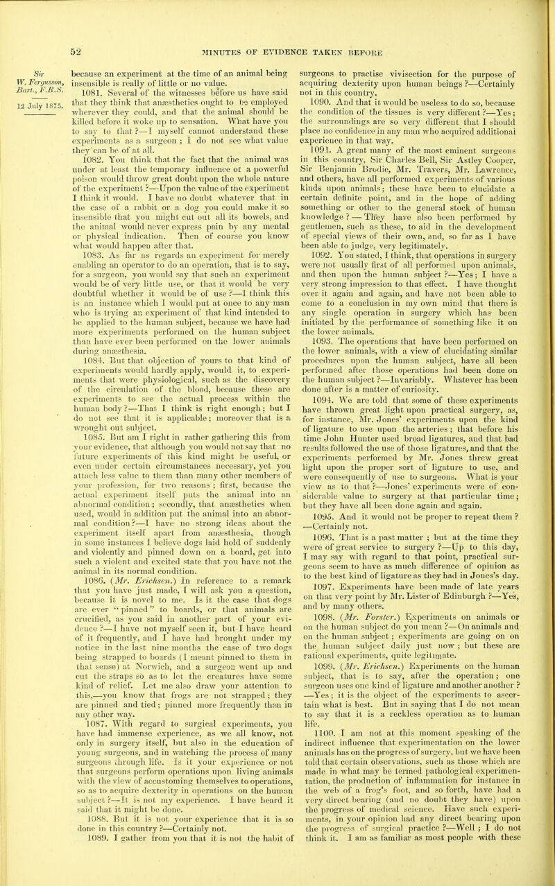 Sir because an experiment at the time of an animal being W. Ferc/usson^, insensible is really of little or no value. Bart., L.R.S. 1081. Several of the witnesses before us have said 12 July 1875 ^^^7 think that anesthetics ought to be employed wherever they could, and that the animal should be killed before it woke up to sensation. What have you to say to that ?—I myself cannot understand these experiments as a surgeon ; I do not see what value they'can be of at all. 1082. You think that the fact that the animal was under at least the temporary influence ot a powerful poison would throw great doubt upon the whole nature of the experiment ?—Upou the value of rhe experiment I think it would. I have no doubt whatever that in the case of a rabbit or a dog you could make it so insensible that you might cut out all its bowels, and the animal would never express pain by any mental or physical indication. Then of course you know what Avould happeu after that. 1083. As far as regards an experiment for merely enabling an operator to do an operation, that is to say, for a sui'geon, you would say that such an experiment vv'ould be of very little upe, or that it would be Yevy doubtful whether it would be of use 'i-—I think this is an instance which I would put at once to any man who is trying an experiment of that kind intended to be applied to the human subject, because we have had more experiments performed on the human subject than have ever been performed on the lower animals dui'ing anajsthesia. 1084. But that objection of yours to that kind of experiments would hardly apply, would it, to experi- ments that were physiological, such as the discovery of the circulation of the blood, because these are experiments to see the actual process within the human body ?—That I think is right enough; but I do not see that it is applicable; moreover that is a wrought out subject. 1085. But am I right in rather gathering this from your evidence, that although you would not say that no future experiments of this kind might be useful, or even under certain circumstances necessary, yet you attach less value to them than many other members of your profession, for two reasons'; first, because the actual experiment itself puts the animal into an aljoormal condition; secondly, that anaesthetics when used, would in addition put the animal into an abnor- mal condition?—I have no strong ideas about the experiment itself apart from anassthesia, though in some instances I believe dogs laid hold of suddenly and violently and pinned down on a board, get into such a violent and excited state that you have not the animal in its normal condition. 1086. {Mr. Erichsen.) In reference to a remark that you have just made, [ will ask you a question, because it is novel to me. Is it the case that dogs are ever pinned to boards, or that animals are crucified, as you said in another part of your evi- dence ?—I have not myself seen it, but I have heard of it frequently, and I have had brought under my notice in the last nine months the case of two dogs being strapped to boards (I meant pinned to them in that sense) at Norwich, and a surgeon went up and cut the straps so as to let the creatures have some kind of relief. Let me also draw your attention to this,—you know that frogs are not strapped; they are pinned and tied; pinned more frequently than in any other way. 1087. With regard to surgical experiments, you have had immense experience, as we all know, not only in surgery itself, but also in the education of young surgeons, and in watching the process of many surgeons through life. Is it your experience or not that surgeons perform operations upon living animals with the view of accustoming themselves to operations, so as to acquire dexterity in operations on the human subject ?—It is not my experience. I have heard it said that it might be done. 1088. But it is not your experience that it is so done in this country ?—Certainly not. 1089. I gather from you that it is not the habit of surgeons to practise vivisection for the purpose of acquiring dexterity upon human beings ?—Certainly not in this countrj'. 1090. And that it would be useless to do so, because the condition of the tissues is very diflferent ?—Yes; the surroundings are so very different that I should place no confidence in any man who acquired additional experience in that way. 1091. A great many of the most eminent surgeons in this country, Sir Charles Bell, Sir Astley Cooper, Sir Benjamin Brodie, Mr. Travers, Mr. Lawrence, and others, have all performed experiments of various kinds upon animals; these have been to elucidate a certain definite point, and in the hope of adding something or other to the general stock of human knowledge ? — Tlfey have also been performed by gentlemen, such as these, to aid in the development of special views of their own, and, so far as 1 have been able to judge, very legitimately. 1092. You stated, I think, that operations in surgery were not usually first of all performed upon animals, and then upon the human subject ?—Yes; I have a very strong impression to that efiect. I have thought over it again and again, and have not been able to come to a conclusion in my own mind that there is any single operation in surgery which has been initiated by the performance of sometliing like it on the lower animals. 1093. The operations that have been pei'formed on the lower animals, with a view of elucidating similar procedures upon the human subject, have all been performed after those operations had been done on the human subject ?—Invariably. Whatever has been done after is a matter of curiosity. 1094. We are told that some of these experiments have thrown great light upon practical surgery, as, for instance, Mr. Jones' experiments upon the kind of ligature to use upon the arteries ; that before his time John LIunter used broad ligatures, and that bad I'esults followed the use of those ligatures, and that the experiments performed by Mr. Jones threw great light upon the proper sort of ligature to use, and were consequently of use to surgeons. What is your view as to that ?—Jones' experiments were of con- siderable value to surgery at that particular time; but they have all been done again and again. 1095. And it would not be proper to repeat them ? —Certainly not. 1096. That is a past matter ; but at the time they were of great service to surgery ?—Up to this day, I may say with regard to that point, practical sur- geons seem to have as much difference of opinion as to the best kind of ligature as they had in Jones's day. 1097. Experiments have been made of late years on that very point by Mr. Lister of Edinburgh ?—Yes, and by many others. 1098. {3Ir. Forsler.) Experiments on animals or on the human subject do you mean ?—On animals and on the human subject; experiments are going on on the human subject daily just now ; but these are rational experiments, quite legitimate. 1099. {Mr. Erichsen.) Experiments on the human subject, that is to say, after the operation; one surgeon uses one kind of ligature and another another ? —Yes; it is the object of the experiments to ascer- tain what is best. But in saying that I do not mean to say that it is a reckless operation as to human life. 1100. I am not at this moment speaking of the indirect influence that experimentation on the lower animals has on the progress of surgery, but we have been told that certain observations, such as those which are made in what may be termed pathological experimen- tation, the production of infiammation for instance in the web of a frog's foot, and so forth, have had a very direct bearing (and no doubt they liave) upou the progress of medical science. Have such experi- ments, in your opinion had any direct bearing upon the progress of surgical pi'actice ?—Well ; I do not think it. I am as familiar as most people with these