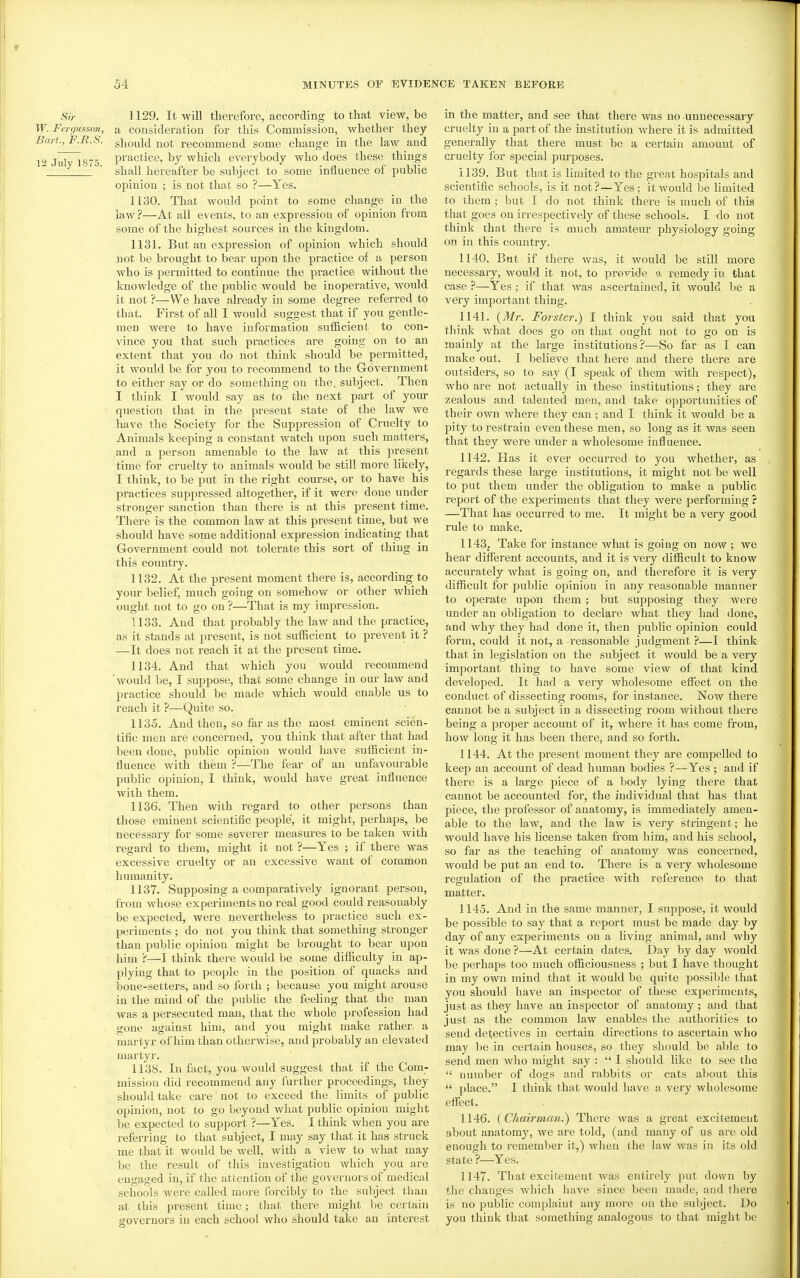 f 54 MINUTES OF EVIDENCE TAKEN BEFORE Sir 1129. It will therefore, according to that view, be W. Fergussoii, a consideration for this Commission, whether they Bart., F.R.S. giiould not recommend some change in the law and 12 July 1875 pi'^ctice, by which everybody who does these things  shall hereafter be subject to some influence of pubhc opinion ; is not that so ?—Yes. 1130. That would point to some change in the law ?—At all events, to an expression of opinion from some of the highest sources in the kingdom. 1131. But an expression of opinion which should not be brought to bear upon the practice of a person who is permitted to continue the practice without the knowledge of the public would be inoperative, would it not ?—We have already in some degree referred to that. First of all I would suggest that if you gentle- men were to have information svifl&cient to con- vince you that such pi'actices are going on to an extent that you do not think should be pei-mitted, it would be for you to recommend to the Government to either say or do something on the, subject. Then I think I would say as to the next part of your question that in the present state of the law we have the Society for the Suppression of Cruelty to Animals keeping a constant watch upon such matters, and a person amenable to the law at this present time for cruelty to animals would be still more likely, I think, to be put in the right course, or to have his practices supj^ressed altogether, if it were done under stronger sanction than there is at this present time. There is the common law at this present time, but we should have some additional expression indicating that Government could not tolerate this sort of thing in this country. 1132. At the present moment there is, according to your belief, much going on somehow or other which ought not to go on ?—That is my impression. 1133. And that probably the law and the practice, as it stands at present, is not sufficient to prevent it ? —It does not reach it at the present time. 1134. And that which you would recommend would be, I suppose, that some change in our law and practice should be made which would enable us to reach it ?—Quite so. 1135. And then, so far as the most eminent scien- tific men are concerned, you think that after that had been done, public opinion would have sufficient in- fluence with them ?—The fear of an unfavourable public opinion, I think, would have great influence with them. 1136. Then with regard to other persons than those eminent scientific people, it might, perhaps, be necessary for some severer measm-es to be taken with regard to them, might it not ?—Yes ; if there was excessive cruelty or an excessive want of common humanity. 1137. Supposing a comparatively ignorant person, fi-om whose experiments no real good could reasonably be expected, were nevertheless to practice such ex- periments ; do not you think that something stronger than public opinion might be brought to bear upon him ?—I think there would be some difficulty in ap- plying that to people in the position of quacks and bone-setters, and so forth ; because you might arouse in the mind of the pubhc the feehng that the man was a persecuted man, that the whole profession had . gone against him, and you might make rather- a martyr of him than otherwise, and probably an elevated martyr. 1138. In fact, you would suggest that if the Com- mission did recommend any further proceedings, they should take care not to exceed the limits of public opinion, not to go beyond what public opinion might be expected to support ?—Yes. I think when you are referring to that subject, I may say that it has struck me that it would be well, with a view to what may be the result of this investigation which you are engaged in, if the attention of the governors of medical schools were called more forcibly to the subject than at this present time; tliat there might )je certain governors in each school who should take an interest in the matter, and see that there was no unnecessary cruelty in a part of the institution where it is admitted generally that there must be a certain amount of cruelty for special purposes. 1139. But that is limited to the great hospitals and scientific schools, is it not?—Yes; it would be limited to them; but I do not think there is much of this that goes on irrespectively of these schools. I do not think that there is much amateur physiology going on in this country. 1140. But if there was, it would be still more necessary, would it not, to provide a remedy in that case ?—Yes; if that was ascertained, it would be a very important thing. 1141. {Mr. Forster.) I think you said that you think what does go on that ought not to go on is mainly at the large institutions?—So far as I can make out. I believe that here and there there are outsiders, so to say (I speak of them with respect), Avho are not actually in these institutions; they are zealous and talented men, and take opportunities of their own where they can; and I think it would be a pity to restrain even these men, so long as it was seen that they were under a wholesome influence. 1142. Has it ever occurred to you whether, as regards these large institutions, it might not be well to put them under the obligation to make a pubhc report of the experiments that they were performing ? —That has occurred to me. It might be a very good rule to make. 1143. Take for instance what is going on now ; we hear different accounts, and it is very difficult to know accurately what is going on, and therefore it is very difficult for public opinion in any reasonable manner to operate upon them; but supposing they were under an obligation to declare what they had done, and why they had done it, then public opinion could form, could it not, a reasonable judgment ?—I think that in legislation on the subject it would be a very important thing to have some view of that kind developed. It had a very wholesome effect on the conduct of dissecting rooms, for instance. Now there cannot be a subject in a dissecting room without there being a proper account of it, where it has come from, how long it has been there, and so forth. 1144. At the present moment they are compelled to keep an account of dead human bodies ?—Yes ; and if there is a large piece of a body lying there that cannot be accounted for, the individual that has that piece, the professor of anatomy, is immediately amen- able to the law, and the law is very stringent; he would have his license taken from him, and his school, so far as the teaching of anatomy was concerned, would be put an end to. There is a very wholesome regulation of the practice with reference to that matter. 1145. And in the same manner, I suppose, it would be possible to say that a report must be made day by day of any experiments on a living animal, and why it was done ?—At certain dates. Day by day would be perhaps too much officiousness ; but I have thought in my own mind that it would be quite possible that you should have an inspector of these expeiiments, just as they have an inspector of anatomy ; and that just as the common law enables the authorities to send detectives in certain directions to ascertain who may be in certain houses, so they should be able to send men who might say :  I should like to see the  number of dogs and rabbits or cats about this  place. I think that would have a very wholesome effect. 1146. {Chairman^ There was a great excitement about anatomy, we are told, (and many of us are old enough to remember it,) when the law was in its old state ?—Yes. 1147. That excitement was entirely put down by the changes which have since been made, and there is no public complaint any more on the subject. Do you think that something analogous to that might be
