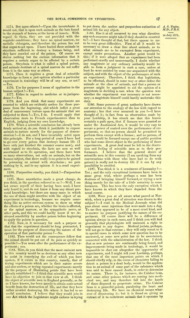 1174. But upon others ?—Upon the invertebrate it would not, that is upon such animals as the bots found in the stomach of horses, or the larvae of insects. With regard to them, they are not provided with the requisite conditions ; they have no spinal marrow, no medulla oblongata, and therefore the poison has not that organ to act upon. I have buried these animals in strychnia sufficient to destroy a human being, and they have crawled out of the poison. Of course we derive nothing but the curious information that it requires a certain organ to be alfected by a certain poison. Strychnia is what is called a spinal poison, and animals destitute of a spinal marrow do not suiFer from it in the same way as others. 1175. Then it requires a great deal of scientific knowledge to form a just opinion whether a particular experiment in toxicology will be of' any use, or not ? —Yes. _ ■ 1176. Use for purposes I mean of application to the human subject ?—Yes. 1177. Either in regard to medicine or to jurispru- dence ?—Yes. 1178. And you think that many experiments are resorted to which are evidently useless for those pur- poses from the beginning, and which inflict a great deal of unnecessary torture upon the animals' that are subjected to them ?—Yes, I do. I would apply that observation more to French experimenters than to English, judging from my own knowledge. 1179. When a scientific conclusion has already been firmly arrived at, do you think it justifiable to expose animals to torture merely for the purpose of demon- stration ?—I do not, and I have invariably acted upon this principle. For a long period of years I have had to go over every poison that destroys human life (I have only just finished the summer course now), and with regard to strychnia, the facts are now so well ascertained as to its operation, and there have been so many observations, not only on animals, but on the human subject, that there really is no point to be gained by poisoning an animal with strychnine; we gain nothing by it, and in my opinion it is a cruel experi- ment. 1180. Purposeless cruelty, you think?—Purposeless cruelty. 1181. Have aujESthetics made a great change, do you think, in the question referred to us ?—Well, I am not aware myself of their having been used, I have only heard it, and do not know it from any direct per- sonal knowledge; but there ai'e many cases in which the use of them might interfere with the object of an experiment in toxicology, because we require some- thing like an active nervous system to show us what the effects of a poison are, whether the brain is affected, or the spinal marrow, or the sympathetic nerve, or other parts, and this we could hardly know if we de- stroyed sensibility by another poison before beginning to apply the poison in question. 1182. Now, is it necessary for such a purpose as that that the experiment should be long protracted, I mean for the purpose of discovering the nature of the operation of that particular poison ?—No. 1183. Then would not the consequence follow that the animal should be put out of its pain as quickly as possible ?—You mean after the performance of the ex- l)eriment; yes. 1184. Now, do you think that the most eminent men in this country w,ould be as desirous as any other men to assist in remedying the .evil of which you have spoken, if it exists in this country, namely, that of trying experiments which are in their nature severe and also useless, or trying repeated experiments merely for the purpose of illustrating points that have been already established ?—I think that scientific men would have no objection to join in that view at all. I think the object of scientific men in England generally, as far as I have known, has been merely to obtain some actual lienefit from the destruction of life, and that they have rather avoided destroying life where it has led to no useful conclusion. I believe that they would join in any Act which the Legislature might enforce in trying to put down the useless and purposeless extinction of animal life for any object. . 1185. Has it at all occurred to you what direction any such measures might take if they should be resorted to ?—I have thought of that, but there appear to me to be very great difficulties. First of all it would be necessary to draw a clear line about animals, as to what animals are to be exempted from experiment, except under precautions. Another point would be this.: if it were alleged that an experiment had been performed cruelly and unnecessarily, I doubt whether any magistrate or any ordinary authority would be able to form a judgment in such a case, unless at least he were assisted by some one acquainted with the subject, and with the object of the performance of such an experiment. Therefore, I think that legislation, to be effectual, should in some way or other define the animals or the class of animals, and that a person or persons might be appointed to aid the opinion of a magistrate in deciding a case when the question was whether the experiment vias necessary or not neces- sary ; a magistrate himself could hardly undertake this duty. 1186. Some persons of great authority have drawn our attention to the analogy of the law with regard to anatomy; has that ever occurred to you ?—I have thought of it; in fact from an observation made by your Lordship, it has struck me that this leaves certainly a path open, that if licenses were granted as under the Anatomical Act, it would be very easy to secure a power of control over the performance of ex- periments, so that no person should be permitted to perform them except with a license; and no person, of course, would be licensed except one of public position who had some direct object in the performing of those experiments. A great deal must be left to the discre- tion and feeling of scientific men as to their per- formance. I believe that the general desire of scientific men in this country (I am speaking from my conversations with those who have had to do with poison) is really not to destroy life if it can by any possibility be avoided. 1187. You think it is a sentiment of humanity ?— Yes ; and the only exceptional instances have been in some great trial, where perhaps a man has been desirous of bringing himself forward, or trying a new thing merely for the sake of a little notoriety in some instances. This has been the only exception which I have known in which they have departed from the usual course. 1188. Were you at all aware what passed at Nor- wich, when a great deal of attention was drawn to the subject ?—I read in the Medical Journals what did pass about some injections that were made into a dog. To me they appeared to be of a most cruel kind, and to answer no purpose justifying the nature of the ex- periment. Of course there will be a difference of opinion always in such cases, and I think you will find generally that physiologists will maintain a right to experiment to any degree. Medical jurists, perhaps, will not go to that extreme ; they will only resort to it in special cases in which some new question has to be answered, or some new point has to be ascertained, connected with the administration of the law. I think that as new poisons are continually being found, and improvements being made in toxicology, it would be impossible to shut out altogether the opportunity of experiments, and I might tell your Lordship, perhaps, that one of the most important points on which I should chiefly rely, in the event of chemistry failing to detect a poison in a dead body, would be the ai)plica- tion to an animal of some part of the substance which was said to have caused death, in order to determine its nature. There is, for instance, the Calabar bean, and some other poisons which are coming into medi- cinal use, and may therefore fall into the hands of those disposed to perpetrate crime. The Calabar bean is a powerful poison, paralysing the heart and destroying life. We have no chemical means what- ever of discovering it; but it is found on giving an extract of it to vertebrate animals that it operates by H A. S. Taylor, M.D., F.R.S. 14 July 1875.