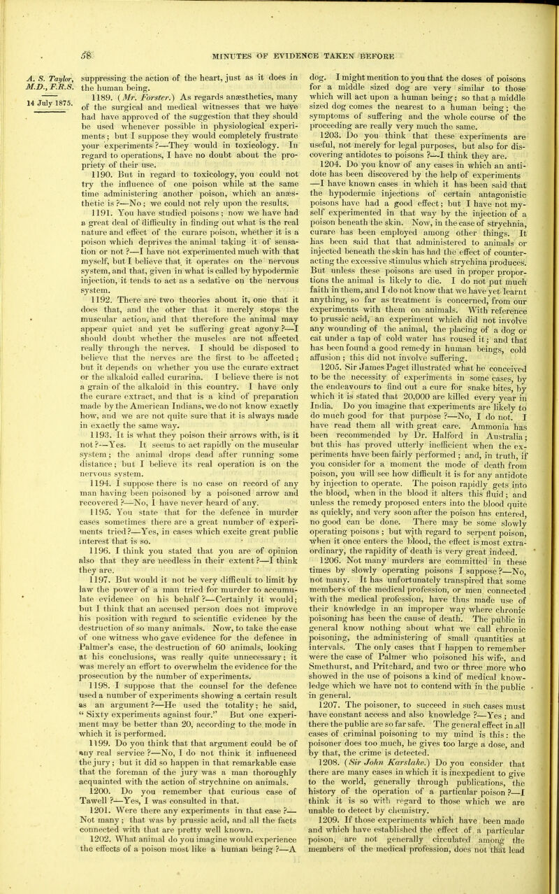 A. S. Taylor, suppressing the action of the heart, just as it does in M.D., F.R.S. the human being. ~— 1189. {3Ir. Forster.) As regards anaesthetics, many 14 J y 1875. ^£ surgical and medical witnesses that we have had have approved of the suggestion that they should be used whenever possible in physiological experi- ments ; but I suppose they would completely frustrate your experiments ?—They would in toxicology. In regard to operations, I have no doubt about the pro- priety of their use. 1190. Bnt in regard to toxicology, you could not try the influence of one poison while at the same time administering another poison, which an anaes- thetic is —No; we could not rely upon the results. 1191. You have studied poisons; nov? we have had a great deal of difficulty in finding out what is the real nature and effect of the curare poison, whether it is a poison which deprives the animal taking it of sensa- tion or not ?—I have not experimented much with that myself, but I believe that it operates on the nervous system, and that, given in what is called by hypodermic injection, it tends to act as a sedative on the nervous system. 1192. There are two theories about it, one that it does that, and the other that it merely stops the muscular action, and that therefore the animal may appear quiet and yet be suffering great agony ?—I should doubt whether the muscles are not affected really through the nerves. I should be disposed to believe that the nerves are the first to be affected; but it depends on whether you use the curare extract or the alkaloid called curarina. I believe there is not a grain of the alkaloid in this country. I have only the curare extract, and that is a kind of preparation made by the American Indians, we do not know exactly how, and we are not quite sure that it is always made in exactly the same way. 1193. It is what they poison their arrows with, is it not ?—Yes. It seems to act rapidly on the muscular system; the animal drops dead after running some distance; but I believe its real operation is on the nervous system. 1194. I suppose there is no case on record of any man having been poisoned by a poisoned arrow and recovered ?—No, 1 have never heard of any. 1195. You state that for the defence in murder cases sometimes there are a great number of experi- ments tried?—Yes, in cases which excite great public interest that is so. 1196. I think you stated that you are of opinion also that they are needless in their extent ?—I think they are. 1197. But would it not be very difficult to limit by law the power of a man tried for murder to accumu- late evidence on his behalf?—Certainly it would; but I think that an accused person does not improve his position with regard to scientific evidence by the destruction of so many animals. Now, to take the case of one witness who gave evidence for the defence in Palmer's case, the destruction of 60 animals, looking at his conclusions, was really quite unnecessary; it was merely an effort to overwhelm the evidence for the prosecution by the number of experiments. 1198. I suppose that the counsel for the defence used a number of experiments showing a certain result as an argument ?—He used the totality; he said,  Sixty experiments against four. But one experi- ment may be better than 20, according to the mode in which it is performed. 1199. Do you think that that argument could be of any real service ?—No, I do not think it influenced the jury; but it did so happen in that remarkable case that the foreman of the jury was a man thoroughly acquainted with the action of strychnine on animals. 1200. Do you remember that curious case of Tawell ?—Yes, I was consulted in that. 1201. Were there any experiments in that case ?— Not many; that was by prussic acid, and all the facts connected with that are pretty well known. 1202. What animal do you imagine would experience the effects of a poison most like a human being ?—A dog. I might mention to you that the doses of poisons for a middle sized dog are very similar to those which will act upon a human being; so that a middle sized dog comes the nearest to a human being; the symptoms of suffering and the whole course of the proceeding are really very much the same. 1203. Do you think that these experiments are useful, not merely for legal purposes, but also for dis- covering antidotes to poisons ?—I think they are. 1204. Do you know of any cases in which an anti- dote has been discovered by the help of experiments —I have known cases in which it has been said that the hypodermic injections of certain antagonistic poisons have had a good effect; but I have not my- self experimented in that way by the injection of a poison beneath the skin. Now, in the case of strychnia, curare has been employed among other things. It has been Said that that administered to animals or injected beneath the skin has had the efiect of counter- acting the excessive stimulus which strychina produces. But unless these poisons are used in proper propor- tions the animal is likely to die. I do not put much faith in them, and I do not know that we have yet learnt anything, so far as treatment is concerned, from our experiments with them on animals. With reference to prussic acid, an experiment which did not involve any wounding of the animal, the placing of a dog or cat under a tap of cold water has roused it; and that has been found a good remedy in human beings, cold aif usion ; this did not involve suffering. 1205. Sir James Paget illustrated what he conceived to be the necessity of experiments in some cases, by the endeavours to find out a cure for snake bites, by which it is stated that 20,000 are killed every year in India. Do you imagine that experiments are likely to do much good for that purpose ?—No, I do not. I have read them all with great care. Ammonia has been recommended by Dr. Halford in Australia; but this has proved utterly inefficient when the ex- periments have been fairly performed ; and, in truth, if you consider for a moment the mode of death from poison, you will see how difScult it is for any antidote by injection to operate. The poison rapidly gets into the blood, when in the blood it alters this fluid; and unless the remedy proposed enters into the blood quite as quickly, and very soon after the poison has entered, no good can be done. There may be some slowly operating poisons ; but with regard to serpent poison, when it once enters the blood, the effect is most extra- ordinary, the rapidity of death is very great indeed. 1206. Not many murders are committed in these times by slowly operating poisons T suppose ?—No, not many. It has unfortunately transpired that some members of the medical profession, or men connected with the medical profession, have thus made use of their knowledge in an improper way where chronic poisoning has been the cause of death. The public in general know nothing about what we call chronic poisoning, the administering of small quantities at intervals. The only cases that I happen to remember were the ease of Palmer who poisoned his wife, and Smethurst, and Pritchard, and two or three more who showed in the use of poisons a kind of medical know- ledge which we have not to contend with in the public in general. 1207. The poisoner, to succeed in such cases must have constant access and also knowledge ?—Yes ; and there the public are so far safe. The general effect in .all cases of criminal poisoning to my mind is this: the poisoner does too much, he gives too large a dose, and by that, the crime is detected. 1208. {Sir John Karslake.) Do you consider that there are many cases in which it is inexpedient to give to the world, generally through publications, the history of the operation of a particular poison ?—I think it is so with regard to those which we are unable to detect by chemistry. 1209. If those experiments which have been made and which have established the effect of a particular poison, are not generally circulated among the members of the medical profession, does not that lead