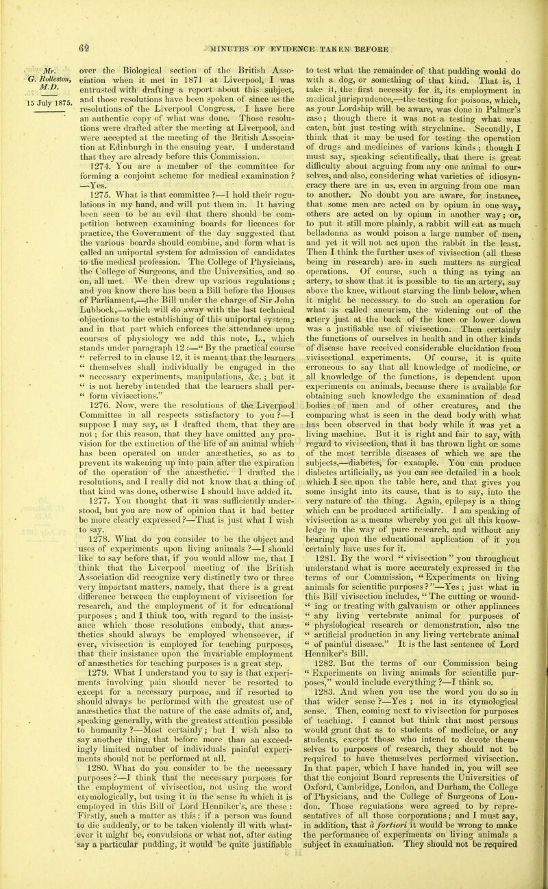 Mr. over the Biological section of the British Asso- Rolleston, ciation when it m(!t in 1871 at Liverpool, I was entrusted with drafting a report about this subject, July 1875 those resolutions have been spoken of since as the ' resolutions of the Liverpool Congress. I have here an authentic copy of what was done. Those resolu- tions were drafted after the meeting at Liverpool, and were accepted at the meeting of the British Associa- tion at Edinburgh in the ensuing year. I understand that they are already before this Commission. 1274. You are a member of the committee for forming a conjoint scheme for medical examination ? —Yes. 1275. What is that committee ?—I hold their regu- lations in my hand, and will put them in. It having been seen to be an evil that there should be com- petition between examining boards for licences for practice, the Government of the day suggested that the various boards should combine, and form what is called an uniportal system for admission of candidates io the medical profession. The College of Physicians, the College of Surgeons, and the Universities, and so on, all met. We then drew up various regulations ; and you know there has been a Bill before the Houses of ParUament,—-the Bill under the charge of Sir John Lubbock,—which will do away with the last technical objections to the establishing of this uniportal system.; and in that part which enforces the iattendance upon courses of physiology we add this note, L., which stands under paragraph 12 :— By the practical course  referred to in ckuse 12, it is meant that the learners  themselves shall individually be engaged in the  necessary experiments, manipulations, &c.; but it  is not hereby'intended that the learners shall per-  form vivisections. 1276. Now, were the resolutions of the Liverpool Committee in all respects satisfactory to you ?—I suppose I may say, as I drafted them, that they are not; for this reason, that they have omitted any pro- visioii for the extinction of the life of an animal which has been operated on under anassthetics, so as to prevent its wakening up into pain after the expiration of the operation of the anesthetic 1 drafted the resolutions, and I really did not know that a thing of that kind was done, otherwise I should have added it. 1277. You thought that it was sufficiently under- stood, but you are now of opinion that it had better be more clearly expressed ?—That is just what I wish to say. 1278. What do you consider to be the object and uses of experiments upon living animals ?—I should like to say before that, if you would allow me, that I think that the Liverpool meeting of the British Association did recognize very distinctly two or three very important matters, namely, that there is a great difference between the employment of vivisection for research, and the emjjloyment of it for educational purposes ; and I think too, with regard to the insist- ance which those resolutions embody, that anaes- thetics should always be employed whensoever, if ever, vivisection is employed for teaching purposes, that their insistance upon the invariable employment of ansesthetics for teaching pui'poses is a great step. 1279. What I understand you to say is that experi- ments involving pain should never be resorted to except for a necessary pui-pose, and if resorted to should always be performed with the greatest use of anaesthetics that the nature of the case admits of, and, speaking generally, with the greatest attention possible to humanity ?—Most certainly; but I wish also to say another thing, that before more than an exceed- ingly limited number of individuals painful experi- ments should not be performed at all. 1280. What do you consider to be the necessary purposes ?—I think that the necessary purposes for the employment of vivisection, not using the word etymologically, but using it in the sense in which it is employed in this Bill of Lord Henniker's, are these : Firstly, such a matter as this: if a person was found to die suddenly, or to be taken violently ill with what- ever it might be, convulsions or what not, after eating say a particular pudding, it Would be quite justifiable to test what the remainder of that pudding would do with a dog, or something of that kind. That is, I take it, the first necessity for it, its employment in msdical jurisprudence,—the testing for poisons, which, as your Lordship will be aware, was done in Palmer's case; though there it was not a testing what was eaten, biit just testing with strychnine. Secondly, I think that it may be used for testing the operation of drugs and medicines of various kinds ; though I must say, speaking scientifically, that there is great difficulty about arguing from any one animal to our- selves, and also, considering what varieties of idiosyn- cracy there are in us, even in arguing from one man to another. No doubt you are aware, for instance, that some men are acted on by opium in one way, others are acted on by opium in another way; or, to put it still more plainly, a rabbit wiU eat as much belladonna as would poison a large number of men, and yet it will not act upon the rabbit in the least. Then I think the further uses of vivisection (all these being in research) are. in such matters as surgical operations. Of course, such a thing as tying an artery, to show that it is possible to tie an artery, say above the knee, without starving the limb below, when it might be necessary, to do such an operation for what is called aneurism, the widening out of the urtery just at the back of the knee or lower down was a justifiable use of vivisection. Then certainly the functions of ourselves in health and in other kinds of disease have received considerable elucidation from vivisectional experiments. Of course, it is quite erroneous to say that all knowledge of medicine, or all knowledge of the functions, is dependent upon experiments on animals, because there is available for obtaining such knowledge the examination of dead bodies of men and of Other creatures, and the comparing what is seen in the dead body with what has been observed in that body while it was yet a living machine. But it is right and fair to say, with regard to vivisection, that it has thrown Hght on some of the most terrible diseases of which we are the subjects,—diabetes, for example. You can produce diabetes artificially, as you can see detailed in a book which I see upon the table here, and that gives you some insight into its cause, that is to say, into the very nature of the thing. Again, epilepsy is a thing which can be produced artificially. I am speaking of vivisection as a means whereby you get all this know- ledge in the way of pure research, and without any bearing upon the educational application of it you certainly have uses for it. 1281. By the word  vivisection  you throughout understand what is more accurately expressed in the terms of our Commission, Experiments on living animals for scientific purposes ? —Yes ; j usr what iu this Bill vivisection includes,  The cutting or wound-  ing or treating with galvanism or other appliances  any living vertebrate animal for purposes of  physiological I'esearch or demonstration, also tne  artificial production in any living vertebrate animal  of painful disease. It is the last sentence of Lord Henniker's Bill. 1282. But the terms of our Commission being  Experiments on living animals for scientific pur- poses, would include everything ?—I think so. 1283. And when you use the word you do so in that wider sense ?—Yes ; not in its etymological sense. Then, coming next to vivisection for purposes of teaching. I cannot but think that most persons would grant that as to students of medicine, or any students, except those who intend to devote them- selves to purposes of research, they should not be required to have themselves performed vivisection. In that paper, which I have handed in, you will see that the conjoint Board represents the Universities of Oxford, Cambridge, London, and Durham, the College of Physicians, and the College of Surgeons of Lon- don. Those regulations were agreed to by repre- sentatives of all those corporations ; and I must say, in addition, that a fortiori it would be wong to make the performance of experiments on living animals a subject in examination. They should not be required