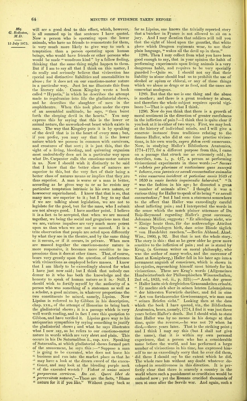 ■^f will see a good deal to this effect, which, however, ^ is all summed up in that sentence I have quoted. ■ Now a person who is operating upon the lower 15 July 1875. animals, who have no friends to I'emonstrate for them, is very much more likely to give way to such a temptation than a person operating upon human beings, who would have friends or other persons who would be made  wondrous kind  by a fellow feeling, thinking that the same thing might happen to them. But if I am to say all that 1 think on this matter, I do really and seriously believe that vivisection has ' special and distinctive liabilities and amenabilities to abuse; for it does act on our emotiono-motor nature in a particular way. Just let me illustrate this from the literaiy side. Canon Kingsley wrote a book called  Hypatia, in which he describes the attempt made to regalvanize into life the gladiatorial shows, and he describes the slaughter of men in the amphitheatre. When this took place under the eyes of an assembled multitude, he says,  then burst forth the sleeping devil in the hearts. You may express this by saying that this is the lower or animal nature, the unworked-out beast which exists in man. The way that Kingsley puts it is by speaking of the devil that is in the heart of every man; but, if you prefer, you may say that it is the lower nature which we possess in common with carnivora, and creatures of that sort; it is just this, that the sight of a living, bleeding, and quivering organism most undoubtedly does act in a particular way upon what Dr. Carpenter calls the emotiono-motor nature in us. Now I should wish it distinctly to be said that T know that the better class of natures are superior to this, but the veiy fact of their being a better class of natures means or implies that they are thus superior. A man is worse or a man is better, according as he gives way to or as he resists any particular temptation intrinsic in his own nature, or howsoever superinduced. I know that that is so, that many men are superior to it; but I beg to say that if we are talking about legislation, we are not to legislate for the good, but for the mass, who I submit are not always good. I have another point. I believe it is a fact to be accepted, that when we are massed together, we being the social and gregarious men that we are, various impulses are very much more potent upon us than when we are not so massed. It is a trite observation that people are acted upon diiferently by what they see in the theatre, and by the same thing as it occurs, or if it occurs, in private. When men are massed together the emotiono-motor nature is more responsive, it becomes more sensitive to im- pressions than it does at other times. That, of course, bears very greatly upon the question. of interference with vivisections as employed before masses. I know that I am likely to be exceedingly abused for what I have just now said; but I think that nobody can demur to it who has both the knowledge and the honesty to speak of human nature as it is.- Still, I should wish to fortify myself by the authority of a person who was something of a statesman as well as a scholar, a good mixture, in whatever proportions the two constituents be mixed, namely, Lipsius. Now Lipsius is referred to by Gibbon in his description, chap. XXX., of the attempt of Honorius to bring back the gladiatorial shows ; it is a passage which is very well worth reading, and in fact I owe this quotation to Gibbon, and have verified it. Lipsius gave way to his antiquarian sympathies by saying something to justify the gladiatorial shows ; and what he says illustrates what I now say, as he refers to our emotiono-motor nature in words which are very short and plain. This occurs in his De Saturnalibus ii., cap. xxv. Speaking of Saturnalia, at which gladiatorial shows formed part of the amusement, he says this :— Suppose a man  is going to be executed, who does not leave his  business and run into the market place so that he  may have a look at the drawn sword of the execu-  tiouer, and may look at the bleeding purple neck  of the executed wretch ? Videat, ct unius miseri  purpuream cerviceni. Ita est. Queri libet de  perversitate naturce,—These are the facts,  Blame  nature for it if you like. Without going back as far as Lipsius, one knows the trivially reported story that a butcher in France is not allowed to sit on a jury. And I may mention that soldiers will tell you that the sight of blood upon the gauntlet, that white glove which Dragoon regiments wear, to use their plain language,  wakes all the devil up in them. 1288.. Then I may collect from what you have been good enough to say, that in your opinion the habit of performing experiments upon living animals is a very dangeroixs habit, and requires to be very specially guarded ?—Quite so. I should not say that their liability to abuse should lead us to prohibit the use of alcohol or opium or chloral, or any of those things which we abuse as drugs or as food, and the cases are somewhat analogous. 1289. But that the use is one thing and the abuse is another; and there is a great tendency to abuse, and therefore the whole subject requires special vigi- lance ?—That is quite what I think.' 1290. Now do you think that there is a growth of moral sentiment in the direction of greater carefulness in the infliction of pain ?—I think that is quite clear if you look at it in either of two ways. First, we may look at the history of individual minds, and I will give a concrete instance' from traditions relating to the famous Haller, who did at one time practise vivisec- tions, in his own words, supra fidem certe numerosas. Now, in studying Haller's Bibliotheea Anatomica, 1774-1777, for a different purpose from this, I came on a passage that struck me as extremely odd;, he describes, torn, i., p. 447, a person as performing vivisectional experiments in these words :— Suecus  Celebris per plurimos et vastissimos quos suscepit  labores, cum juvenis ex sceculi consuetudine animalia  viva numerosa incideret et potissime annis 1649 et  1650 vasis lacteis inquirendis laboraret. It  was the fashion in his age; he dissected a great  number of animals alive. I thought it was a curious thing for Haller to speak of its being  ex sceculi consuetudine; but I had seen a statement somewhere to the effect that Haller was exceedingly careful about inflicting pain ; and I interpreted the words in the sense which the much plainer utterance of Du Bois-Reymond regarding Haller's great successor, Johannes Miiller, suggests :  Er allerdings nicht, wie  Einige heute thun, fiir das nothwendige Attribut  eines Physiologen hielt, dass seine Hande taglich  von Hundeblut rauchen.—Berlin Abhand. Akad. Wiss., 1860, p. 92. But that is not the whole story. The story is this : that as he grew older he grew more sensitive to the infliction of pain ; and as is stated by Krug, (a German writer on moral philosophy, who was the author of many works, and the successor of Kant at Konigsberg,) Haller fell in his later age into a permanent anguish of conscience, which is shown in his epistles, reproaching himself most bitterly for his vivisections. These are Krug's words (Allgemeines Handworterbuch der Philosophischen Wissenschaften, 2nd ed., 1833, vol. ii., p. 323) :— Auch der grosse  Haller hatte sich dergleichen Grausamkeiten erlaubt.  Er machte sich aber in seinen letzten Lebensjahren  der bittersten Vorwiirfe dariiber, und fiel in eine  Art von fortdauernder Gewissenangst, wie man aus  seinen Briefen sieht. Looking then at the date which the book I have quoted, viz., the Bibliotheea Anatomica, bears, namely, 1774,1 find it was just three years before Haller's death. But I should wish to state that Haller was by no means in his dotage at that time, quite the reverse,—he was not 70 when he died,—three years later. That is the striking point; and I think I may say this (but I shall not give the name), that it is within my own personal experience, that a person who has a considerable name before the world, and has performed a large number of vivisections in his time, has expressed him- self to me as exceedingly sorry that he ever did them, did them I should say to the extent which he did. The whole race has without any doubt whatever de- veloped in sensitiveness in this direction. It is per- fectly clear that there is scarcely a country in the world where such a punishment as crucifixion would be endured now ; yet the Eomans crucified thousands of men at once after the Servile war. And again, such a