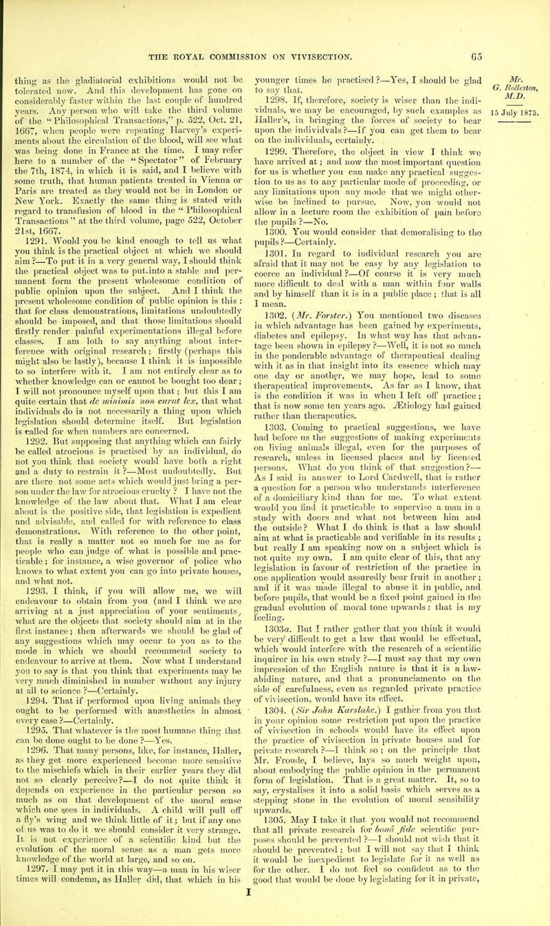thing as the gladiatorial exhibitions would not be tolei-ated now. And this development has gone on considerably faster within tlie last couple of hundred years. Any person who will take the third volume of the Philosophical Transactions, p. 522, Oct. 21, 1667, when people were repeating Harvey's experi- ments about the circulation of the blood, will see what was being done in France at the time. I may refer here to a number of the  Spectator of February the 7th, 1874, in which it is said, and I beheve with some truth, that human patients treated in Vienna or Paris are treated as they would not be in London or New York. Exactly the same thing is stated with regard to transfusion of blood in the  Philosophical Transactions  at the third volume, page 522, October 21st, 1667. 1291. Would you be kind enough to tell us what you think is the pi'actical object at which we should aim ?—To put it in a very general way, I should think the practical object was to put.into a stable and per- manent form the present wholesome condition of public opinion upon the subject. And I think the present v/holesome condition of public opinion is this : that for class demonstrations, limitations undoubtedly should be imposed, and that those limitations should firstly render painful experimentations illegal before classes. I am loth to say anything about inter- ference with original research; firstly (perhaps this might also be lastly), because 1 think it is impossible to so interfere with it. I am not entirely clear as to whether knowledge can or cannot be bought too dear; T will not pronounce myself upon that; but this I am quite certain that de minimis non curat lex, that what individuals do is not necessarily a thing upon which legislation should determine itself. But legislation is called for when numbers are concerned. 1292. But supposing that anything which can fiiirly be called atrocious is practised by an individual, do not you think that society would have both a right and a duty to restrain it ?—Most undoubtedly. But are there not some acts which would just bring a per- son under the law for atrocious cruelty ? I have not the knowledge of the law about that. What I am clear about is the positive side, that legislation is expedient and advisable, and called for with reference to class demonstrations. With reference to the other point, that is really a matter not so much for me as for people who can judge of what is possible and prac- ticable ; for instance, a wise governor of police who knows to what extent you can go into private houses, and Avhat not. 1293. I think, if you will allow me, we will endeavour to obtain from you (and I think we are arriving at a just appreciation of your sentiments^ what are the objects that society should aim at in the first instance; then afterwards we should be glad of any suggestions which may occur to you as to the mode in Avhich we should recommend society to endeavour to arrive at them. Now what I understand you to say is that you think that experiments may be very much diminished in number without any injury at all to science ?—Certainly. 1294. That if performed upon living animals they ought to be performed with anfesthetics in almost every case ?—Certainly. 1295. That whatever is the most humane thing that can be done ought to be done ?—Yes, 1296. That many persons, like, for instance, Haller, as they get more experienced become more sensitive to the mischiefs which in their earlier years they did not so clearly pei'ceive?—I do not quite think it depends on experience in the particular person so much as on that development of the moral sense which one gees in individuals. A child will pull off a fly's wing and we think little of it; but if any one oi us was to do it we should consider it very strange. It is not experience of a scientific kind Init the evolution of the moral sense as a man gets more knowledge of the world at large, and so on. 1297. I may put it in this way—a man in his wiser times will condemn, as liaUev did, that which in his younger times he practised ?—Yes, I should be glad Mr. to say that. ^- Rolhston, 1298. If, therefore, society is wiser than the indi- M:.D. vidnals, we may be encouraged, by such examples as 15 July i875. Haller's, in bringing the forces of society to bear upon the individvals?—If you can get them to bear on the individuals, certainly. 1299. Therefore, the object in view I think we have arrived at; and now the most important question for us is whether you can make any practical sugges- tion to us as to any particular mode of proceeding, or any limitations upon any mode that we might other- wise be inclined to pursue. Now, you would not allow in a lecture room the exhibition of pain before the pupils ?—No. 1300. You would consider that demoralising to the pupils ?—Certainly. 1301. In regard to individual research you are afraid that it may not be easy by any legislation to coerce an individual ?—Of course it is very much more dif&cult to deal with a man within four walls and by himself than it is in a public place ; that is all I mean. 1302. {3Tr. Forster.) You mentioned two diseases in which advantage has been gained by experiments, <liabetes and epilepsy. In what way has that advan- tage been shown in epilepsy ?—Well, it is not so much in the ponderable advantage of therapeutical dealing with it as in that insight into its essence which may one day or anothpr, we may hope, lead to some therapeutical improvements. As far as I knoAV, that is the condition it was in when I left ofi practice; that is now some ten years ago. Etiology had gained rather than therapeutics. 1303. Coming to practical suggestions, we ha.ve had befoi'e us the suggestions of making experiments on living animals illegal, even for the purposes of research, unless in licensed places and by licenr.ed persons. What do you think of that suggestion ?— As I said in answer to Lord Cardwell, that is rather a question for a person who understands interference of a domiciliary kind than for me. To what extent Avould you find it practicable to supervise a man in a study with doors and Avhat not betAveen him and the outside ? What I do think is that a law should aim at what is practicable and verifiable in its results ; but really I am speaking now on a subject which is not quite my own. I am quite clear of this, that any legislation in favour of restriction of the practice in one application AVOuld assuredly bear fruit in another; and if it was made illegal to abuse it in public, and before pupils, that would be a fixed point gained in the gradual evolution of moral tone iipwards : that is my feeling. 1303ffl. But I rather gather that you think it Avould be very difficult to get a laAV that Avould be effectual, which would interfere with the research of a scientific inquirer in his own study ?—I must say that my own impression of the Enghsh nature is that it is a law- abiding nature, and that a pronunciamento on the side of carefulness, even as regarded private practice of vivisection, Avould have its eftect. 1304. {Sir John Karslake.) I gather from you that in your opinion some restriction put upon the practice of viAasection in schools Avould have its effect upon the practice of vivisection in private houses and for private research ?—I think so ; on the principle that Mr. Fronde, I believe, lays so much weight upon, about embodying the public opinion in the permanent form of legislation. That is a great matter. It, so to say, crystalises it into a solid basis which serves as a stepping stone in the evolution of moral sensibility upwards. 1305. May I take it that you Avould not recommend that all private research for bond fide scientific pur- poses should be prevented ?—I should not Avish that it should be prcA^ented ; but I will not say that I think it Avould be inexpedient to legislate for it as well as for the other. I do not feel so confident as to the good that would be done by legislating for it in private,