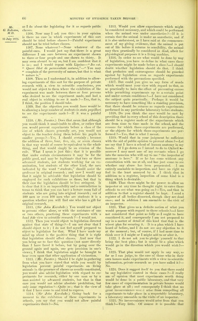 Mr. as I do about the legislating for it as regards public G. Rolleston, classes. M.D. 1306. Now may I ask you this: in your opinion is there no case in which experiments of this sort ^ ■ should be tried before classes?—Painful experiment should not be tried before classes. 1307. None whatever?—None whatever of the painful ones. I would just say that there is a great dilFerence I am sure between an experiment shown to three or four people and one shown to thirty. It may seem absurd to say so, but I am confident that it is so ; and I would repeat with Lipsius— Ita est.  Queri libet de pervcrsitate natures,'''— You may  complain of the perversity of nature, but that is what  nature is. 1308. Then as I understand it, in addition to allow- ing experiments of this sort for the purpose of private research with a view to scientific conclusions, you would not object to them where the exhibition of the experiment was made between three or four persons who desired to see the experiment made, and had a real object in wishing to see it made ?—Yes, that is, I think, the position I should take. 1309. But the objection you would have would be to allowing a large number of students in statu pupillari to see the experiments made ?-^If it was a painful one. 1310. {Mr. Forster.) Does that mean that although you would think it unadvisable to allow, or rather that you would prevent experiments before a class of the size of which classes generally are, you would not object to the teacher doing them before his pupils in smaller groups ?—-Yes, I should cei-tainly ; because the addition of three, four, five, six, or seven classes in that way would of course be equivalent to the whole thing, and that would simply be an evasion of the rule. What I mean is just this: that it is possible that under certain circumstances it may be for the public good, and may be legitimate that two or three advanced students, not students working for an ex- amination, but students of the other kind, the men indicated by the word  students, should assist the professor in original research ; and now I would say that it might be advisable that legislation should be employed for such exhibitions as those, but that in their case the legislation should be less stringent. It is clear that it is an impossibility and a contracUction in terms to think that you can have a lecture room full of students who are going into original research; out of 100 men or even 100 men who are students it is a ' question whether you vnll find one who has a gift for original I'esearch. 1311. {Sir John Karslake.') You would not object to persons either alone, or with the assistance of one or two others, practising these experiments with a bond fide view to scientific research ?—I would not. 1312. Then you would object to legislation directed against that state of things ?—I am not clear that I should object to it; I do not feel myself prepared to object to legislation for that. What I have made my mind up about is the positive thing that it is right that legislation should affect classes. And now that you bring me to face this question (not more chrectly than I have faced it before, but by going over the ground again and again, one gets precision in one's views), T think that legislation might be brought to bear even upon that other application of vivisection. 1313. {Mr. Forster.) Should I be right in gathering from what you have stated that while you would by legislation prevent painful experiments on living animals in the presence of classes as usually constituted, you would also advise legislation with regard to ex- periments for research, either by one man or by a man assisted by advanced students, but that in that case you would not advise absolute prohibition, but only some regulation ?—Quite so ; that is the view of it that I have come to and tried to express. 1314. {Sir John Karslake.) Going back for a moment to the exhibition of these experiments in schools, you say that you would not allow painful experiments there ?—No. 1315. Would you allow experiments which might be considered necessary, and which could be performed when the animal was under anaesthetics ?—If it is certain that the animal is under an anaesthetic, and if it is also imderstood, as I have said at the commence- ment of my giving evidence, that the animal is put out of life before it returns to sensibility, the animal may then practically be considered as dead, albeit for physiological pui-poses it is a living machine. 1316. In order to see what would be done by way of legislation, you have to defline in what cases these experiments might be made before a class ?—I should doubt whether legislation should do that. I think that profusion and extravagance should be guarded against by legislation even as regards experiments performed with the pi-ecautions specified. 1317. But could you give us any form of words which would meet your view Avith regard to that, so as practically to have the effect of preventing excess while permitting experiments up to a certain point and under certain conditions ?—I have not considered the subject quite practically. Perhaps it would be necessary to have something like a standing provision, that there should be returns as regards experiments performed in any particular laboratory before students. 1318. Do you think the case would be met by providing that in every school of this description there should be a register made of the experiments which are from time to time made in the school, and the reasons for which those experiments are performed, or the objects for which those experiments are per- formed ?—Yes, that is what I meant. 1319. Would that in your judgment be sufficient with the aid of public opinion to prevent abuse ?—Let me say that I have a school of human anatomy in my hands. If I go down as I intend to do to Oxford tea- morrow I may meet one of my servants when I go into the museum who will say to me  the inspector of anatomy is here. If so he has come without any consultation with me at all, and has just come to see whether any abuse has been perpetrated. I am entirely amenable to inspection, and have no right to feel in the least annoyed by it. I think that in addition to a register, inspection of some kind is a thing which is desirable. 1320. That there might be the power to allow an inspector at any time he thought right to enter these schools to see what was going on ?—Yes, and that in addition to that a register should be kept. I send a register of all bodies dissected, though they are dead ones; and in addition I am amenable to the visit of an inspector. 1321. That gives us a definite notion of what you would propose with regard to these schools ?—I have not considered that point as fully as I ought to have considered it, and consequently I am not prepared to say in a matter of detail of this kind that that is the wisest plan for securing it. It is a plan which I have heard of before, and I do. not see any objection to it at the moment; but, of course, if I had more time to think over it I might or I might add to or alter it. 1322. I do not ask you to pledge j'ourself to that being the best plan; but it would be a plan which would go in the direction which you would wish ?— Yes. 1323. That plan would not ajjply in any way, as far as I can judge, to the case of those who in their own hoixses make experiments with a view to scientific information, private research as you have called it ?— No. 1324. Does it suggest itself to you that there could be any legislative control in those cases ?—I really am of opinion that most experiments worth doing would be done in a public laboratory, and that very few cases of experimentation in private houses would take place at all ; and consequently I think that no great inconvenience would arise from compelling all experiments to take place in a respectable laboratory, a laboratory amenable to the visits of an inspector. 1325. No inconvenience would arise fi'om that you think ?—^Very little. Of course it is possible that