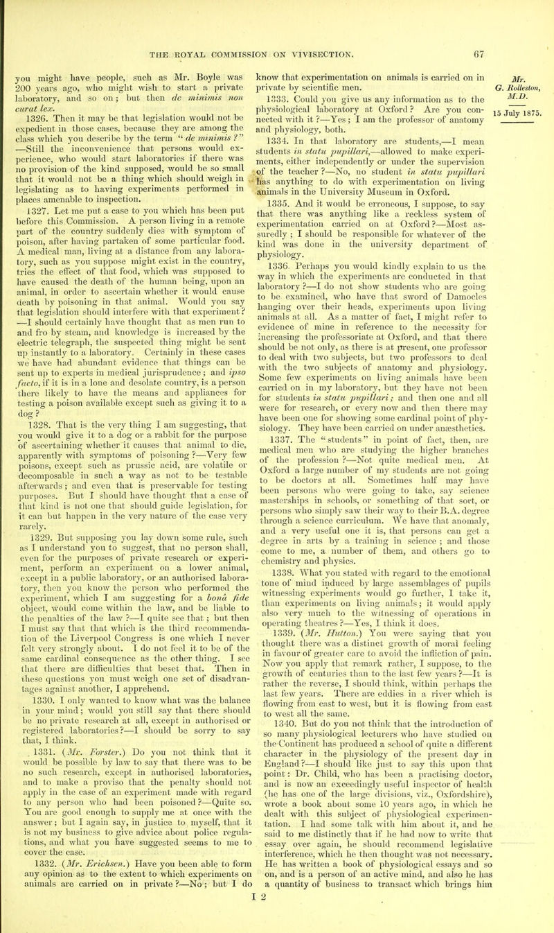you might have people, such as Mr. Boyle was 200 years ago, who might wish to start a private laboratory, and so on; but then de mini7nis non curat lex. 1326. Then it may be that legislation would not be expedient in those cases, because they are among the class which you describe by the term  de minimis ?  —Still the inconvenience that persons would ex- perience, who would start laboratories if there was no provision of the kind supposed, would be so small that it would not be a thing which should weigh in legislating as to having experiments performed in places amenable to inspection. 1327. Let me put a case to you which has been put before this Commission. A person living in a remote part of the country suddenly dies with symptom of poison, after having partaken of some particular food. A medical man, living at a distance from any labora- tory, such as you suppose might exist in the country, tries the effect of that food, which was supposed to have caused the death of the human being, upon an animal, in order to ascertain whether it would cause death by poisoning in that animal. Would you say that legislation should interfere with that experiment ? —I should certainly have thought that as men run to and fro by steam, and knowledge is increased by the electric telegraph, the suspected thing might be sent up instantly to a laboratory. Certainly in these cases we have had abundant evidence that things can be sent up to experts in medical jurisprudence; and ipso facto, if it is in a lone and desolate country, is a person there likely to have the means and appliances for testing a poison available except such as giving it to a dog ? 1328. That is the very thing I am suggesting, that vou would give it to a dog or a rabbit for the purpose of ascertaining whether it causes that animal to die, apparently with symptoms of poisoning ?—Very few poisons, except such as prussic acid, are volatile or decomposable in such a way as not to be testable afterwards; and even that is pi'eservable for testing purposes. But I should have thought that a case of that kind is not one that should guide legislation, for it can but happen in the very nature of the case very rarely. 1329. But supposing you lay down some rule, such as I understand you to suggest, that no person shall, even for the purposes of private research or experi- ment, perform an experiment on a lower animal, except in a public laboratory, or an authorised labora- tory, then you know the person who performed the experiment, which I am suggesting for a bona fide object, would come within the law, and be liable to the penalties of the law ?—I quite see that; but then I must say that that which is the third recommenda- tion of the Liverpool Congress is one which I never felt very strongly about. I do not feel it to be of the same cardinal consequence as the other thing. I see that there are difficulties that beset that. Then in these questions you must weigh one set of disadvan- tages against another, I apprehend, 1330. I only wanted to know what was the balance in your mind; would you still say that there should be no private research at all, except in authorised or registered laboratories?—I should be sorry to say that, I think. 1331. (Ji/r. Forster?) Do you not think that it ■would be possible by law to say that there was to be no such research, except in authorised laboratoiies, and to make a proviso that the penalty should not apply in the case of an experiment made with regard to any person who had been poisoned ?—Quite so. You are good enough to supply me at once with the answer; but I again say, in justice to myself, that it is not my business to give advice about police regula- tions, and what you have suggested seems to me to cover the case. 1332. (itfr. Erichsen.) Have you been able to form any opinion as to the extent to which experiments on animals are carried on in private ?—No; but I do of th& know that experimentation on animals is carried on in private by scientific men. 1333. Could you give us any information as to the physiological laboratory at Oxford ? Are you con- nected with it ?—Yes ; I am the professor of anatomy and physiology, both. 1334. In that laboratory are students,—I mean students in statu pujnllari,—allowed to make experi- ments, either independently or under the supervision of the teacher ?—No, no student in statu jmpillari ■ has anything to do with experimentation on living animals in the University Museum in Oxford. 1335. And it would be erroneous, I suppose, to say that there was anything like a reckless system of experimentation carried on at Oxford?—Most as- suredly ; I should be responsible for whatever of the kind was done in the university department physiology. 1336. Perhaps you would kindly explain to us way in which the experiments are conducted in that laboratory ?—I do not show students who are going to be examined, who have that sword of Damocles hanging over thek heads, experiments upon living animals at all. As a matter of fact, I might refer to evidence of mine in reference to the necessity for increasing the professoriate at Oxford, and that there should be not only, as there is at present, one professor to deal with two subjects, but two professors to deal with the two subjects of anatomy and physiology. Some few experiments on living animals have been carried on in my laboratory, but they have not been for students in statu pttpillari; and then one and all were for research, or every now and then there may have been one for showing some cardinal point of phy- siology. They have been carried on under an£estlietics. 1337. The students in point of fact, then, are medical men Avho are studying the higher branches of the profession ?—Not quite medical men. At Oxford a large number of my students are not going to be doctors at all. Sometimes hah may have been persons who were going to take, say science masterships in schools, or something of that sort, or persons who simply saw their way to their B.A. degree thi'ough a science curriculum. We have that anomaly, aiid a very useful one it is, that persons can get a degree in arts by a training in science ; and those come to me, a number of them, and others go to chemistry and physics. 1338. What you stated with regard to the emotional tone of mind induced by large assemblages of pupils witnessing experiments would go further, 1 take it, than experiments on living animals; it would apply also v€(ry much to the witnessing of operations in operating theatres ?—Yes, I think it does, 1339. (il/r. Hutton.) You were saying that you thought there was a distinct growth of moral feeling in favour of greater care to avoid the infliction of pain. Now you apply that remark rather, I suppose, to the growth of centuries than to the last few years ?—It is rather the reverse, I should think, within perhaps the last few years. There are eddies in a river which is flowing from east to west, but it is flowing from east to west all the same. 1340. But do you not think that the introduction of so many physiological lecturers who have studied on the Continent has produced a school of quite a different character in the physiology of the present day in England?—I should like just to say this upon that point: Dr. Child, who has been a practising doctor, and is now an exceedingly useful inspector of health (he has one of the large divisions, viz., Oxfordshire), wrote a book about some 10 years ago, in which he dealt with this subject of physiological experimen- tation. I had some talk with him about it, and he said to me distinctly that if he had now to write that essay over again, he should recommend legislative interference, which he then thought was not necessary. He has written a book of physiological essays and so on, and is a person of an active mind, and also he has a quantity of business to transact which brings him 2 Mr. G. Rolleston, M.D. 15 July 1875.