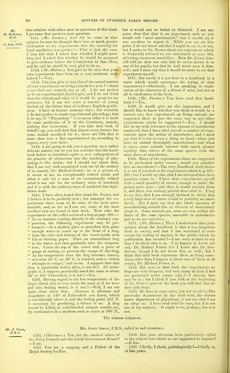 into relation with other men on questions of this kind. G. liolleston, I presume that answers your question. jM.D. 1341. {3Ir. Forsier.) And did he come to that ^ opinion because he thought there was so much greater 15 July 1875. ^^g^jj^g^^io^ ^ experiments that the necessity for legal regulation was greater ?—That is just the case. I may add that I asked him whether I might quote him, and I asked him whether he would be prepared to give evidence befoi'e the Commission to that effect, and he said he should be very glad to do so. 1342. {3Ir. Hutton.) You gave us the idea that your.. own experiments have been on a very moderate sca)c, indeed':'—Very. 13 i3. Can you give us any idea of the actual number (if your experiments on living animals in a year ?—Some years there are scarcely any aE all. I do not profess to be an experimental physiologist, and I do not think that the educational value of it would be great for my purposes, for I am not more a teacher of young doctors of the future than of ordinary English gentle- men. I have an human anatomy class ; but certainly 1 do not profess to teach experimental physiology, that is to say, if  Physiology  is to mean what it is made ■ by some professors of it on the Continent, namely, nothing but vivisection. If you take that Ijook of Schiff's up, you will find that almost every lecture has some animal sacrificed for it; there are 700, that is more than two a day experimented on, according to report, every year there. 1344. I am going to ask you a question on a rather delicate matter, but do you not consider that this hand- book before us introduces quite a new enlargement of the practice of vivisection into the teaching of phy- siology ?—No doubt; but I should say about that, that I am very well acquainted with one of the authors of it, namely, Dr. Michael Foster ; he is a person of, it seems to me, an exceptionally refined mind, and what is safe for a man of an exceptionally refined mind is not safe for the ordinary mass of mankind, and it is with the ordinary mass of mankind that legis- lation deals. 1345. I have often heard that about Dr. Foster, and I believe it to be perfectly true ; but amongst his ex- periments there seem to be some of the most ques- tionable, and, as far as I can see, some of the most needless that are found in that book. Now take the experiment on the reflex action of a frog at page 409 :—  As an instance tending directly to the contrary sup-  position, the following experiment may be per-  formed:—In a shallow glass or porcelain dish, place  enough water to reach up to the head of a frog.  Line the sides and bottom of the vessel inside with  felt or blotting paper. Place an unmutilated frog  in the water, and then gradually raise the tempera-  ture. Cover the top of the vessel with a piece of  guage or netting, to prevent the escape of the frog,  As the temperature rises the fi'og becomes uneasy,  and after 20° C. or 30° C. is reached, makes violent  attempts to escape, and so on. I suppose that that frog is practically boiled alive, is not he.? 35° centi- grade is, I suppose, practically much the same as about 95° or 100° Fahrenheit, is it not ?—Yes. 1346. Having regard to the low temperature of the frog's blood, that is very much the same as if we were put into boiling water, is it not ?—Well, I am not quite clear about that. Albumen is albumen and coagulates at 140° of Fahrenheit you know, which is considerably above it, and the boiling point 212° F. is necessary for producing a blister in us. A frog would be killed, as cold-blooded animals usually are, by continuance in a medium such as water at 100° F., The witne but it would not be boiled or blistered. I am not quite clear that that is an experiment, such as you would call  most questionable, but I should say it was needless to repeat it. While you are on this point, I do not know whether I ought to say it, or not, but I spoke to Dr. Foster about one experiment which is frequently referred to, one mentioned at page 403, of testing recurrent sensibility. Now Dr. Foster him- self told me that not only had he never shown it ■ to any of his pupils, but that he had never seen it him- self; and I must say that I should be sorry to see that experiment myself. 1347. But surely it is put hei'e in a handbook in a mode which would encourage the trying of that expermient ?—Obviously. I am speaking in vindi- cation of the character of a friend of mine, but not at all in vindication of the book. 1348. {3Ir. Forster.) You have read that hand- book ?—Yes. 1349. It would give me the impression, and I should like to know whether you think it would be a correct one, that experiments on living animals are suggested there in just the same way as any other experiments might be suggested ?—Yes. I should like to say with reference to the amount of auEesthetics employed, that I have tried myself a number of expe- riments upon the action of anesthetics, and I must say that it is not so easy a thing to know when you have an animal thoroughly ancesthetised ; and what is more, some animals recover with much greater rapidity than others of the same species from the same doses of antesthetics. 1350. Many of the experiments there are suggested to be performed under curare ; would you consider that an anassthetic ?—The very Handbook itself shows it is not if you look at the experiments about it, p. 395- 396 ; but I would say this, that I am informed that there. quantity comes in. I have done experiments myself with a small quantity of curare, enough to make the animal quite quiet ; and then it would recover fi'om it, and there was nothing painful done after it. I beg to say this, that I am strongly inclined to think that a very large dose of curare would be probably an anass- thetic. But I must say that the whole question of anossthetising animals has an element of uncertainty about it. Some animals are, some are not, within the limits of the same species, amenable to anesthetics just as we are ourselves. 1351. (Mr. Iliitio?!.) Then I understand that your opinion about the handbook is that it is a dangerous book to society, and that it has warranted to some extent the feeling of anxiety in the public which its publication has created ?—I am sorry to have to say that I do think that is so. I do happen to know not only Dr. Michael Foster but I know also Dr. San- derson, though I do not know hiai as Avell ; but I think that their book represents them as being some- thing other than I happen to know one of them at all events. Dr. Michael Foster, is, 1352. But now, in that book the experiments on frogs are very frequent, and very many of them I find are performed under curare only ?—I daresay that may be so : but I think if you look at the beginning of Dr. Foster's part of the book you will find that he does pith frogs. 1353. He does in some cases, but not in all ?—The particular department he has dealt with, the electro motor department of physiology, is not one that I am an adept in. I have read what he says, but it is not one of my subjects. It ought to be, perhajjs, but it is not. s withdrew. Mr. J. Simon, Mr. John Simon, F.R.S. F It S ' 1354. {Chairman.) You are the medical oflicer of the Privy Council and the Local Government Board ? —I am. 1355. You are a sui'geon, and a Fellow of tho Royal Society ?—Yes. , called in and examined. 1356. Has your attention been particularly called to the subject into which we are appointed to inquire ? —It has. 1357. Chiefly, I think, pathologically?—Chiefly so, of late years.