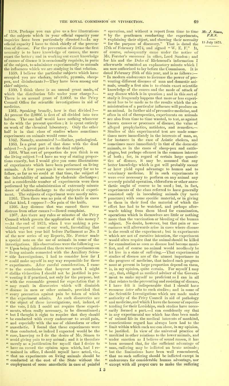 1358. Perhaps you can give ns a few illustrations of the subjects \vlii«h in your official capacity your inquiries have been particularly directed ?—In my official capacity I have to think chiefly of the pi-eveu- tion of disease. For the prevention of disease the first necessity is to have knowledge of causes, the more exact the better; and in working out exact knowledge of causes of disease it is occasionally requisite, in parts of the subject, to administer experimentally to animals the influences which we are studying in that relation. 1359. I believe the particular subjects which have occupied you are cholera, tubercle, pyaemia, sheep- pox, and disinfectants ?—They have been among our chief subjects. 1360. I think there is an annual grant made, of which the distribution falls under your charge ?— There is an annual grant of 2,000/. to the Privy Council Office for scientific investigations in aid of medicine. 1361. Speaking broadly, how is that divided ?— At present the 2,000/. is first of all divided into two halves. The one half would have nothing whatever to do with the present question ; it is spent entirely on work of the chemical la,boratory. Only the other half is in that class of studies where sometimes experiments on animals would come in. 13(j2. Namely, anatomical ?—Rather, pathological. 1363. Is a great part of that done with the dead subject ?—A great part is on the dead subject. 1364. What sort of proportion do you think is on the living subject ?—I have no way of stating propor- tions exactly, but I would give you some illustrations of experiments which have been performed on living animals. A few years ago it was necessary for tis to follow, as far as we could at that time, the subject of the infectability of animals by choleraic discharges ; and a considerable number of experiments were then performed by the administration of extremely minute doses of cholera-discharge to the subjects of experi- ment. The subjects of experiment were mostly mice. 1365. Then there was no pain of the knife in cases of that kind, I suppose ?—No pain of the knife. 1366. Any distress that was caused there was distress from other causes ?—Bowel complaint. 1367. Are there any rules or minutes of the Privy Council which govern the application of this money ? —At the end of 1873, Avhen I was making a pro- visional report of some of our work, forestalling that which was last year laid before Parliament as No. 3 of the new series of my Reports, Mr. Forster made a special note on the use of animals in some of the investigations. His observations were the following :—  Upon being informed thai; there were experiments on  living animals connected with the Auxiliary Scien-  tific Investigations, I had to considei- how far I  could make myself in any way responsible for these  experiments. After careful consideration, I came  to the conclusion that ho\vever much I might  dislike vivisection I should not be justihed in pre-  venting it if practised, not only for the purpose, but  with the reasonable ground for expectation that it  may result in discoveries which will diminish  disease in men or other animals, provided that  every precaution against pain be taken of which  the experiment admits. As such discoveries are  the object of these investigations, and, indeed, of  the vote, I felt I could not require these experi-  ments, when really necessary, to be discontinued;  but I thought it right to require that they should  be conducted with eveiy endeavour to avoid pain,  and especially with the use of chloroform or other  anassthetic. I found that these experiments were  thus conducted, as indeed I expected would be the  case, knowing as I do the desire of Mr. Simon to  avoid giving pain to any animal; and it is therefore  merely as a justification for myself that I desire to  have on record the opinion upon which, had I re-  mained in office, I should myself have acted, viz.,  that no experiments on living animals should be  conducted at the cost of the State Avithout the  employment of some anaesthetic in case of painful  operation, and without a report from time to time Mr. J. Simmi,  by the gentlemen conducting the experiments, F.B.S.  explaining their object, and showing their necessity  for the purpose of discovery. That is dated the ^^_^^^yj^^- 17th of February 1874, and signed  W. E. F. It, of course, subsequently came mider the notice of Mr. Forster's successor in office. Lord Sandon ; and for his and the Duke of Richmond's information I afterwards submitted an explanatory minute which I am now authorised to lay before the Commisson. It is dated February 26th of this year, and is as follows:—  In modern endeavours to increase the power of pre-  venting difi'erent diseases of man and domestic ani-  mals, usually a first aim is to obtain exact scientific  knowledge of the causes and the mode of attack of  any disease which is in question ; and in this sort of  study it frequently happens that more or less experi-  ment has to be made as to the results which the ad-  ministration of a particular influence will produce on  an animal. In further aid of preventive medicine, and  often in aid of therapeutics, experiments on animals  are also from time to time wanted, to test, as against  known causes or processes of disease, the value of  alleged prophjlactics, antidotes, and remedies.—■  Studies of this experimental test are made some-  times more immediately in the interests of man, as,  for instance in the case of Asiatic cholera, and  sometimes more immediately in that of the domestic  animals, as in the cases of sheep-pox and cattle-  plague, but perhaps oftenest in the common interest  of both ; foi, in regard of certain large quanti-  ties of disease, it may be. assumed that any  better knowledge which is got will probably sooner  or later yield equal advantage to human and to  veterinary medicine. If in such experiments it  were ever necessary to perform on any animal any  severely painful operation, chloroform or other anses-  thetic ought of course to be used ; but, in fact, '  experiments of the class referred to have generally  consisted only in inoculating animals (by !nere  puncture) with some specific material, or in giving  to them in their food the material of which the  efiect has had to be watched, and perhaps after-  wards taking from them blood for examination,  operations which in themselves are little or nothing  more than the vaccination or bleeding of the human '•' subject. No doubt, however, but that pain or un-  easiness will afterwards arise in cases where disease  is the result of the experiment; but in experiments  v/hich are not of curative intention, the experiment  would often require that the animal should be killed  for examination as soon as disease had become mani-  fest, and of course no animal would needlessly be  let live in a state of sufiering,—That experimental  studies of disease are of the utmost importance to  the progress of medicine, that indeed such progress  must at present in large proportion depend on them,  is, in my opinion, quite certain. For myself I may  say, that, obliged as medical adviser of the Govern- '• ment to make myself as proficient as I can in all  that relates to the preventing and resisting of disease,  I have felt it indispensable that 1 should have  recourse inter alia to such studies: and in some of  the Scientific Investigations which are made under  authority of the Privy Council in aid of pathology  and medicine, and which I have the honour of superin-  tending for their Lordships, such studies have neces-  sarily formed a part.—I can confidently say that  in any experimental use which has thus been made  of animal life in the medical interests of mankind,  conscientious regard has always been had to the  limit within which such use can alone, in my opinion,  be justified. In view of the universal practice of  mankind in other relations to the lower animals, and  under sanction as I believe of sound reason, it has  been assumed that, for the sufficient advantage of  man, suffering may be inflicted on brute animals;  but the limitations have been well remembered,  that no such suffering should be inflicted except in  endeavours for considerable human advantage, nor  except with all proper care to make the suffering 3
