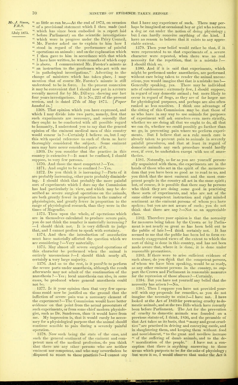  as little as can be.—At the end of 1873, on occasion  of a provisional statement which I then made (and  which has since been embodied in a report laid  before Parliament) on the scientific investigations  which were in progress under the Privy Council,  Mr. Forster asked me to explain to him how I  stood in regard of the performance of painful  operations on animals; and on the explanation which  I then gave to him in accordance with that which  I have here written, he wrote remarks of which copy  is above. I communicated Mr. Forster's minute as  an instruction to the gentlemen who *ict with me  in pathological investigations. Adverting to the change of ministers which has taken place, I may mention that of course Mr. Forster's minute is still understood to be in force. In the present connexion it may be convenient that I should now put in a retiu'n recently moved for by Mr. Dillwyu showing our last four years investigations. It is ISo. 223 of the present session, and is dated 27th of May 1875. \_Pa,per handed in.'\ 1368. That opinion which you have expressed, and which I may divide into two parts, namely, first that such experiments are necessary, and secondly that they ovTght to be conducted with all possible regard to humanity, I understood you to say that the general opinion of the eminent medical men of this country would concur in ?—Certainly I believe so, but I say this with special reference to such of them as have thoroughly considered the subject. Some eminent men may have never considered parts of it. 1369. Do you consider that the practice in this country is extensive ?—It must be confined, I should suppose, to veiy few persons. 1370. And those the most competent ?—Yes. 1371. And ought to be so confined ?—Yes. 1372. Do you think it is increasing ?—Parts of it are probably increasing, other parts probably diminish- ing. I should think that probably the more painful sort of experiments which I dare say the Commission has had particularly in view, and which may be de- scribed as severe surgical operations on the animals, are both greatly fcAver in proportion to the number of physiologists, and greatly fewer in proportion to the range of physiological research, than they were in the times of Magendie. 1373. Then upon the whole, of operations which are in themselves calculated to produce severe pain, you do not think the number is materially increasing ? —I should think not. It is very difficult to judge that, and I cannot profess to speak with certainty. 1374. And then the introduction of anassthetics must have materially alFected the question which we are considering ?—Very materially. 1375. May almost all severe surgical operations of this character be performed when the animal is entirely unconscious ?—I should think nearly all, certainly a very large majority. 1376. And as to the rest, is it possible to perform the severe parts under anaesthesia, although the result afterwards may not admit of the continuation of the anesthesia ?—Yes ; local anesthesia can also, in some cases, be produced where general anagsthesia could not be. 1377. Is it your opinion then that very few opera- tions could now be justified on the ground that the infliction of severe pain was a necessary element of the experiment ?—The Commission would have better evidence on that point from the actual prosecutors of such experiments, or from some chief modern physiolo- gist, such as Dr. Sanderson, than it would have from me. My impression is, that it would rarely be neces- sary for a physiological purpose that the animal should continue sensible to pain during a severely painful operation. 1378. Now such being the state of the case, and such the general sentiment of the eminent and com- petent men of the medical profession, do you think that there are any other persons who are neither eminent nor competent, and who may nevertheless be disposed to resort to these practices ?—I cannot say that I have any experience of such. There may per- haps be imagined an occasional boy or girl who tortures a dog or cat under the notion of doing physiology ; but I can hardly conceive anything of the kind. I have no reason to believe that it exists to any appre- ciable extent. 1379. Then j'^our belief would rather be that, if it were represented to us that experiments of a severe character were repeated, when there was no real necessity for the repetition, that is a mistake ?— I should think so. 1380. And if it is said that experiments, which might be performed under aneesthetics, are performed without care being taken to render the animal uncon- scious, you would imagine that that is a mistake too ?— Generally speaking, yes. There may be individual acts of carelessness : extremely few, I should suppose, in regard of any domestic animal; but more likely to occur in regard of frogs, as they are of far larger use for physiological purposes, and perhaps are also often ranked as less sensitive. I think one advantage of the sitting of this Commission may be that those of us who have in any way to use animals for purposes of experiment will ask ourselves even more strictly, whether we are doing all that we oiight to do, all that we can do, whether we could possibly go further than we go, in preventing pain where we perform experi- ments. But I believe that as a rule much care is already taken to prevent pain to animals in severely painful procedures, and that at least in regard of domestic animals any such procedure would hardly ever, if ever, be undertaken except with use of anses- thetics. 1381. Naturally, as far as you are yourself person- ally acquainted with them, the experiments are in the hands of those who act in the spirit of the memoran- dum that you have been so good as to read to us, and you think that the most eminent and the most com- petent people in the country all act in the same spirit; but, of course, it is possible that there may be persons who think they are doing some good in practising these sorts of experiments, and who are not of the same either competent instruction and right minded sentiment as the eminent persons of whom you have spoken; but you are not aware of such; you do not think that there are any ?—Not as an appreciable class. 1382. Therefore your opinion is that the necessity for measures being taken by the Crown or by Parlia- ment is not nearly so great as has been held out to the public of late ?—I think certainly not. It has seemed to me that the public has been led to form ex- tremely exaggerated views of the extent to which the sort of thing is done in this country, and has not been made aware that, where it is done, it is done under reasonable precautions. 1383. If there were to arise sufficient evidence of such abuse, do you think that the competent persons, of whom we have been speaking, would be as ready, as any other eminent persons in the country, to sup- port the Crown and Parliament in reasonable measures for the repression of those abuses ?—Certainly. 1384. But you have not yourself any belief that the necessity has arisen ?—No. 1385. Then I suppose you have not provided your- self with any proposals for remedies, as you do not imagine the necessity to exist 'i—I have not. , I have looked at the Act of 1849 for preventing cruelty to do- mestic animals, and at the two Bills which have recently been before Parliament. The Act for the prevention of cruelty to domestic animals was founded on a previous statute of, I think, 1836, and the preamble of that Act takes as its basis, that  many and great cruel- ties are practised in driving and conveying cattle, and in slaughtering them, and keeping them without food and nourishment,  to the great and needless increase  of the suffering of dumb animals, and to the de-  morahzation of the people. I have not a con- ception that there is anything answering to those terras which purports to be for the sake of physiology; but were it so, I would observe that under the Act it