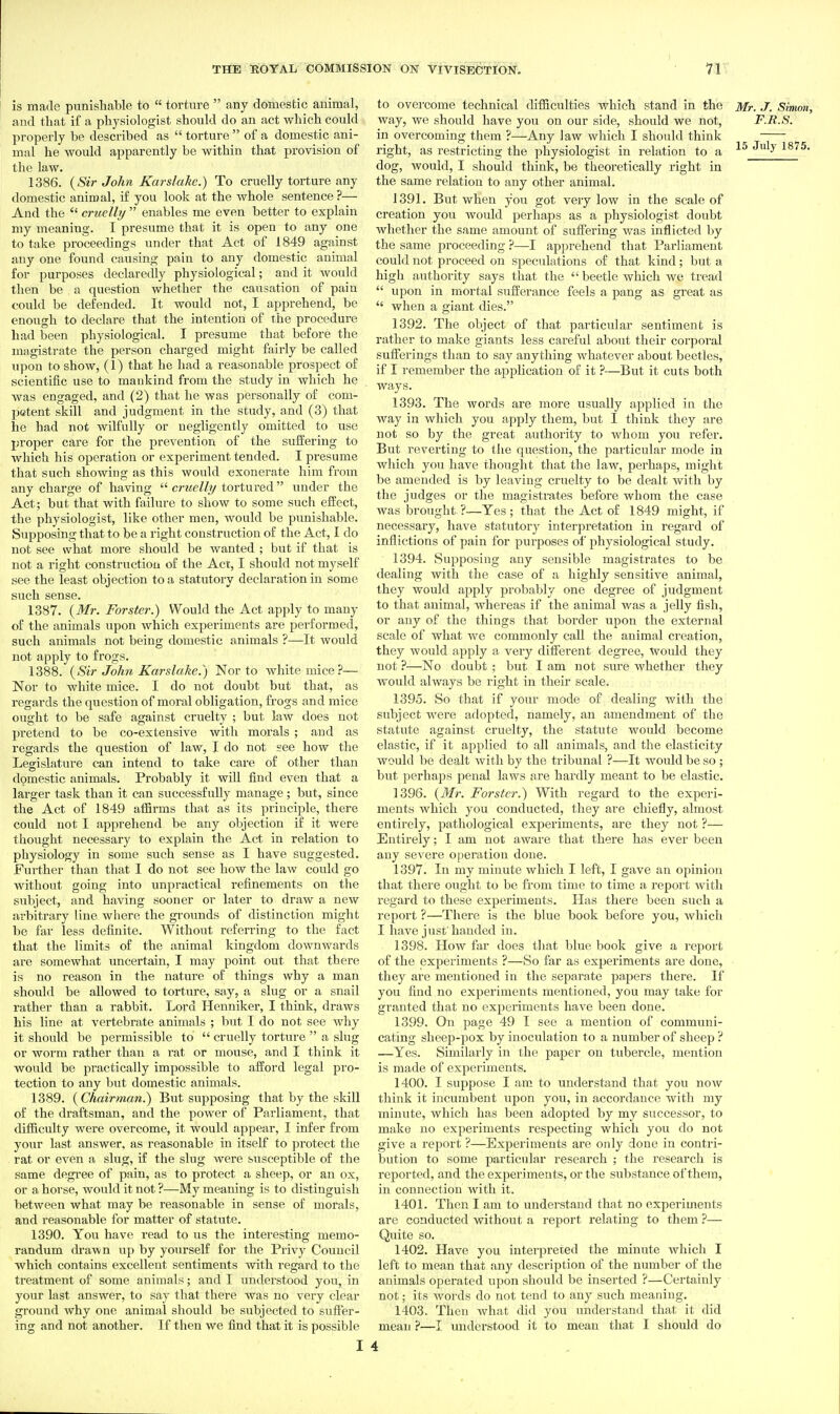 is made punishable to  torture  any domestic animal, and tliat if a physiologist should do an act which could properly be described as  torture  of a domestic ani- mal he would apparently be within that provision of the law. 1386. {Sir John Karslake.) To cruelly torture any domestic animal, if you look at the whole sentence ?— And the  cruelly  enables me even better to explain my meaning. I presume that it is open to any one to take proceedings under that Act of 1849 against any one found causing pain to any domestic animal for purposes declaredly physiological; and it would then be a question whether the causation of pain could be defended. It would not, I apprehend, be enough to declare that the intention of the procedure had been physiological. I presume that before the magistrate the person charged might fairly be called upon to show, (1) that he had a reasonable prospect of scientific use to mankind from the study in which he •was engaged, and (2) that he was personally of com- petent skill and judgment in the study, and (3) that he had not wilfully or negligently omitted to use proper care for the prevention of the suffering to which his operation or experiment tended. I presume that such showing as this would exonerate him from any charge of having  cruelly tortui'ed under the Act; but that with failure to show to some such effect, the physiologist, like other men, would be punishable. Supposing that to be a right construction of the Act, I do not see what more should be wanted ; but if that is not a right construction of the Act, I should not myself see the least objection to a statutory declaration in some such sense. 1387. {Mr. Forster.) Would the Act apply to many of the animals upon which experiments are performed, such animals not being domestic animals ?—It would not apply to frogs. 1388. {Sir John Kar slake.) Nor to white mice?—■ Nor to white mice. I do not doubt but that, as regards the question of moral obligation, frogs and mice ought to be safe against cruelty ; but law does not pretend to be co-extensive with morals ; and as regards the question of law, I do not see how the Legislature can intend to take care of other than domestic animals. Probably it will iind even that a larger task than it can successfully manage; but, since the Act of 1849 alSrms that as its principle, there could not I apprehend be any objection if it were thought necessary to explain the Act in relation to physiology in some such sense as I have suggested. Further than that I do not see how the law could go without going into unpractical refinements on the subject, and having sooner or later to draw a new arbitrary line where the grounds of distinction might be far less definite. Without referring to the fact that the limits of the animal kingdom downwards are somewhat uncertain, I may point out that there is no reason in the nature of things why a man should be allowed to torture, say, a slug or a snail rather than a rabbit. Lord Henniker, I think, draws his line at vertebrate animals ; but I do not see why it should be permissible to  cruelly torture  a vslug or worm rather than a I'at or mouse, and I think it would be pi'actically impossible to afford legal pro- tection to any but domestic animals. 1389. {Chairman.) But supposing that by the skill of the draftsman, and the power of Parliament, that difficulty were overcome, it would appear, I infer from your last answer, as reasonable in itself to protect the rat or even a slug, if the slug were susceptible of the same degree of pain, as to protect a sheep, or an ox, or a horse, would it not ?—My meaning is to distinguish between what may be reasonable in sense of morals, and reasonable for matter of statute. 1390. You have read to us the interesting memo- randum drawn up by yourself for the Privy Council which contains excellent sentiments with regard to the treatment of some animals; and I understood you, in your last answer, to say that there was no very clear ground why one animal should be subjected to suffer- ing and not another. If then we find that it is possible I to over come technical difficulties which stand in the Mr,./. Sinwn, way, we should have you on our side, should we not, F.R.S. in overcoming them ?—Any law which I should think right, as restricting the physiologist in relation to a 15 July 1875. dog, would, I should think, be theoretically right in the same relation to any other animal. 1391. But when you got very low in the scale of creation you would perhaps as a physiologist doubt whether the same amount of suffering was inflicted by the same proceeding ?—I apprehend that Parliament could not proceed on speculations of that kind; but a high authority says that the  beetle which we tread  upon in mortal sufferance feels a pang as great as  when a giant dies. 1392. The object of that particular sentiment is rather to make giants less careful about their corporal sufferings than to say anything whatever about beetles, if I remember the application of it ?—But it cuts both ways. 1393. The words are more usually applied in the way in which you apply them, but I think they are not so by the great authority to whom you refer. But reverting to the question, the particular mode in which you have thought that the law, perhaps, might be amended is by leaving cruelty to be dealt with by the judges or the magistrates before whom the case was brought ?—Yes ; that the Act of 1849 might, if necessary, have statutory interpretation in regard of inflictions of pain for purposes of physiological study. 1394. Supposing any sensible magistrates to be dealing with the case of a highly sensitive animal, they would apply probably one degree of judgment to that animal, whereas if the animal was a jelly fish, or any of the things that border upon the external scale of what we commonly call the animal creation, they would apply a very different degree. Would they not ?—No doubt ; but I am not sure whether they would always be right in their scale. 1395. So that if your mode of dealing with the subject were adopted, namely, an amendment of the statute against cruelty, the statute would become elastic, if it applied to all animals, and the elasticity would be dealt with by the tribunal ?—It would be so ; but perhaps penal laws are hardly meant to be elastic. 1396. {Mr. Forster.) With regard to the experi- ments which you conducted, they are chiefly, almost entirely, pathological experiments, are they not ?— Entirely; I am not aware that there has ever been any severe operation done. 1397. In my minute which I left, I gave an opinion that there ought to be from time to time a report with regard to these experiments. Has there been such a report ?—There is the blue book before you, which I have just'handed in. 1398. Plow far does that blue book give a report of the experiments ?—So far as experiments are done, they are mentioned in the separate papers there. If you fiud no experiments mentioned, you may take for granted that no experiments have been done. 1399. On page 49 I see a mention of communi- cating sheep-pox by inoculation to a number of sheep ? —Yes. Similarly in the paper on tubercle, mention is made of experiments. 1400. I suppose I am to understand that you now think it incumbent upon you, in accordance with my minute, which has been adopted by my successor, to make no experiments respecting which you do not give a report ?—Experiments are only done in contri- bution to some particular research ; the research is reported, and the experiments, or the substance of them, in connection with it. 1401. Then I am to understand that no exijeriments are conducted without a report relating to them ?— Quite so. 1402. Have you interpreted the minute which I left to mean that any description of the number of the animals operated upon should be inserted ?—Certainly not; its words do not tend to any such meaning. 1403. Then Avhat did you understand that it did mean ?—I understood it to mean that I should do 4