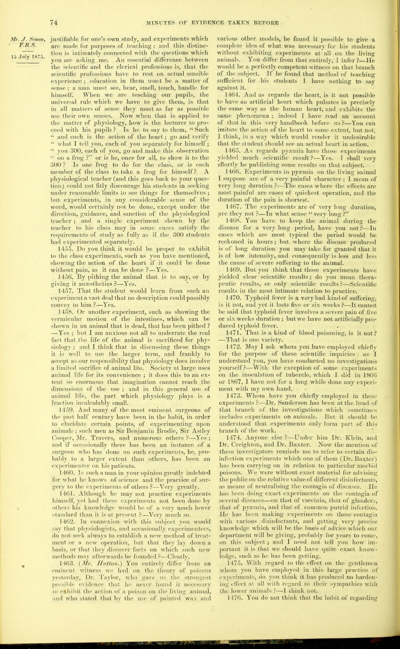 Mr. J. Simon, justifiable for one's own study, and experiments which F.R.S. are made for purposes of teaching ; and this distinc- 15 Jul 1875 intimately connected with the questions which .  ^ ■ you are asking me. An essential difference between the scientific and the clerical professions is, that the scientific professions have to rest on actual sensible experience; education in them must be a matter of sense ; a man must see, hear, smell, touch, handle for himself. When we are teaching our pupils, the universal rule which we have to give them, is that in all matters of sense they must as far as possible use their own senses. Now when that is applied to the matter of physiology, how is the lecturer to pro- ceed with his pupils ? Is he to say to them,  Such  and such is the action of the heart; go and verify  what I tell you, each of you separately for himself;  you 300, each of you, go and make this observation  on a frog ? or is he, once for all, to show it to the 300 ? Is one frog to do for the class, or is each member of the class to take a frog for himself? A physiological teacher (and this goes ba(!k to your ques- tion) could not fitly discourage his students in seeking under reasonable limits to see things for themselves ; but experiments, in any considerable sense of the word, would certainly not be done, except under the direction, guidance, and sanction of the physiological teacher ; and a single experiment shown by the teacher to his class may in some cases satisfy the requirements of study as fully as if the 300 students had experimented separately. 1455. Do you think it would be proper to exhibit to the class experiments, such as you have mentioned, showing the action of the heart if it could be done without pain, as it can be done ?—Yes. 1456. By pithing the animal that is to say, or by giving it anfESthetics ?—Yes, 1457. That the student would learn from such an experiment a vast deal that no description could possibly convey to him ?—Yes. 1458. Or another experiment, such as showing the vermicular motion of the intestines, which can be shown in an animal that is dead, that has been pithed ? —Yes ; but I am anxious not all to underrate the real fact that the life of the animal is sacrificed for phy- siology ; and I think that in discussing these things it is well to use the larger term, and frankly to accept as our responsibility that physiology does involve a limited sacrifice of animal lite. Society at large vises animal life for its convenience ; it does this to an ex- tent so enormous that imagination cannot reach the dimensions of the use ; and in this general use of animal life, the part which physiology plays is a fraction incalculably small. 1459. And many of the most eminent surgeons of the past half century have been in the habit, in order to elucidate certain points, of experimenting upon animals ; such men as Sir Benjamin Brodie, Sir Astley Cooper, Mr. Travers, and numerous others ?—Yes ; and if occasionally there has been an instance of a surgeon who has done no such experiments, he, pro- bably to a larger extent than others, has been an experimenter on his patients. 1460. Is such a man in your opinion greatly indebted for what he knows of science and the practice of sur- gery to the experiments of othei's ?—Veiy greatly. 1461. Although he may not practice experiments himself, yet had these experiments not been done by others his knowledge would be of a very much lower standard than it is at present ?—Very much so. 1462. In connexion with this subject you would say that physiologists, and occasionally experimenters, do not seek always to establish a new method of treat- ment or a new operation, but that they lay down a basis, or that they discover facts on which such new methods may afterwards be founded ?—Clearly. ^ 1463. {M?-. Hutton.) You entirely differ from an eminent witness we had on the theory of poisons yesterday, Dr. Taylor, who gave us the strongest possil)le evidence that ho never found it necessary to exhibit (he action of a poison on the living animal, and who stated that by the use of painted wax and various other models, he found it possible to give a complete idea of what was necessary for his students without exhibiting experiments at all on the living animals. You differ from that entirely, I infer ?—He would be a perfectly competent witness on that branch of the subject. If he found that method of teaching suflScient for his students I have nothing to say against it. 1464. And as regards the heart, is it not possible to have an artificial heart which pulsates in precisely the same way as the human heart, and exhibits the same phenomena ; indeed I have read an account of that in this xery handbook before us ?—You can imitate the action of the heart to some extent, but not, I think, in a way which would render it undesirable that the student should see an actual heart in action. 1465. As regards pysemia have those experiments yielded much scientific result ?—Yes. I shall very shortly be publishing some results on that subject. 1466. Experiments in pyaemia on the living animal I suppose are of a very painful character ; 1 mean of very long duration ?—The cases where the effects are most painful are cases of quickest operation, and the duration of the pain is shortest. 1467. The experiments are of very long duration, are they not ?—In what sense very long ? 1468. You have to keep the animal during the disease for a very long period, have you not ?—In cases which are most typical the period would be reckoned in hours; but Avhere the disease produced is of long duration you may take for granted that it is of low intensity, and consequently is less and less the cause of severe suffering to the animal. 1469. But you think that those experiments have yielded clear scientific results; do you mean thera- peutic results, or only scientific results?—Scientific results in the most intimate relation to practice. 1470. Typhoid fever is a very bad kind of suffering, ! s it not, and yet it lasts five or six weeks ?—It cannot be said that typhoid fever involves a severe pain of five or six weeks duration ; but we have not artificially pro- duced typhoid fever. 1471. That is a kind of blood poisoning, is it not ? —That is one vai'iety. 1472. May I ask whom you have employed chiefly for the purpose of these scientific inquiries ; as I understand you, you have conducted no investigations yourself ?—Witli the exception of some experiments on the inoculation of tubercle, which I did in 1866 or 1867, I have not for a long while done any experi- ment with my own hand. 1473. Whom have you chiefly employed in these experiments ?—Dr. Sanderson has been at the head of that branch of the investigations which sometimes includes experiments on animals. But it should be understood that experiments only form part of this blanch of the work. 1474. Anyone else ?—Under him Dr. Klein, and Dr. Creighton, and Dr. Baxter. Now the mention of these investigators reminds me to refer to certain dis- infection experiments which one of them (Dr. Baxter) has been carrying on in relation to particular morbid poisons. We were without exact material for advising the public on the relative value of diflerent disinfectants, as means of neutralising the contagia of diseases. He has been doing exact experiments on the contagia of several diseases—on that of vaccinia, that of glaiider:;, that of pyffimia, and that of common putrid infection. He has been making experiments on those contagia with various disinfecta,nts, and getting very precise knowledge which will be the basis of advice which our department will be giving, probably for years to come, on this subject; and I need not tell you how im- portant it is that we should have quite exact know- ledge, such as he has been getting. 1475. With regard to the effect on the gentlemen whom you have employed in this large practice of exjieriments, do you think it has produced no harden- ing efi'ect -.it all with regard to their sympathies with the lower animals ?—I think not. 1476. You do not think that the habit of regarding