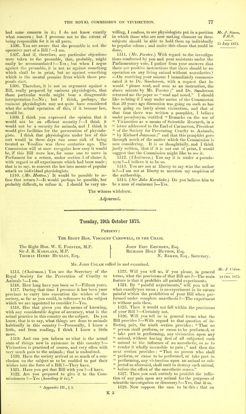 had some concern in it; I do not know exactly what concern ; but I presume not to the extent of being responsible for it in all parts. 1506. You are aware that the preamble is not the ojjerative part of a Bill ? —I am. 1507. And if, therefore, any particular objections were taken to the preamble, that, probably, might easily be accommodated ?—Yes ; but Avhen I argue agiiinst the preamble, it is not as against something which shall be in print, but as against something which is the mental pi'emiss from which these pro- posals start. 1508. Therefore, it is not an argument against a^ Bill, really prepared by eminent physiologists, that those particular words miglit bear a disagreeable interpretation ?—No ; but I think, perhaps, the eminent physiologists may not quite have considered what the actual operation o'f this, if it became law, would be. 1509. I think you expressed the opinion that it would not be an efficient security ?—I think it would not be a security for animals, and I think it would give facilities for the persecution of physiolo- gists. I think that physiologists under law of this sort would in these days run some risk of being treated as Vesalius was three centuries ago. The Commission will at once recognize how easy it would be, if this Bill were law, for some one to move in Parliament for a return, under section 5 of clause 3, with regard to all experiments which had been made; that is to say, to convert the law into means of popular attack on individual physiologists. 1510. {3Ir. Hutton.) It would be possible to re- fuse that return —It would perhaps be possible, but probably difficult, to refuse it. I should be very un- willing, I confess, to see physiologists put in a position in which those who are now making clamour on these subjects should be able to hold them up individually to popular odium ; and under this clause that could be done. 1511. {Mr. Forstcr,') With regard to the investiga- tions conducted by you and your assistants under the Parliamentary vote, I gather from your answers -that there are positive instructions that there should be no operation on any living animal witiiout aiucsthetics r —On receiving your minute 1 immediately communi- cated it to Dr. Sanderson, with a rccpiest that he would  please read, and note as an instruction, the above minute by Mr. Forster ; and Dr. Sanderson returned me the i)aper as  read ayd noted. I should like to bring if I may under notice of the Commission that 30 years ago discussion was going on such as has been going on lately about vivisection, and that at that time there was written a pamphlet, I believe under pseudonym, 'entitled  Remarks on the use of  Vivisection as a means of Scientific Research, in a  letter addressed to the Earl of Caru-arvon, President  of the Society for Preventing Cruelty to Animals,  by Richard Jameson; and that this pamphlet goes through much of the matter which the Commission is now considering. It is so thoughtfully, and I think justly written, that if it is not out of print, I woidd suggest that the Commission might like to see it. 1512. {ChairnicDi.) Yon say it is under a pseudo- nym ?—I believe it to be so. 1513. You are not at liberty to say who the author is ?—I am not at liberty to mention my suspicion of the authorshij^. 1514. [Sir John Kurslakc) Do you believe him to be a man of eminence ?►—Yes. Mr. J. Simon, F.n.s. 15 July 1875. The witness withdrew. Adjourned. Tuesday, 19th October 1875. Present: The Right Hon. Viscount Cakdwell, in the Ciiaik. The Right Hon. W. E. Forster, M.P. Sir. J. B. Karslake, M.P. Thomas Henry Huxley, Esq. John Eric Erichsen, Esq. Richard Holt Hutton, Esq. N. Baker, Esc]., Secretary. Mr. eloiiN CoLAM called in and examined. 1515. {Chairman.) You are the Secretary of the Royal Society for the Prevention of Cruelty to Animals ?—I am. 1516. How long have you been so ?—Fifteen years. 1517. During that time I presume it has been your province to carry into execution the wishes of the society, as far as you could, in reference to the subject which we are appointed to consider ?—Yes. 1518. Has that given you the means of knowing, with any considerable degree of accuracy, what is the actual practice in this country on the subject. Do you know, that is to say, what things are done to animals habitually in this country ?—Personally, I know a little, and from reading, I think I know a little more. 1519. And can you inform ns what is the actual state of things now in existence in this country ?— Vivisection is practised of course, and very often with very much pain to the animals; that is undoubted. 1520. Have the society arrived at so much of a con- clusion on the subject as to be enabled to put their wishes into the form of a Bill ?—They has'c. 1521. Have you got that Bill with you ?—I have. 1522. Are you prepared to give it to the Com- missioners ?—Yes {handing it in).* * Appendix III., § 5. 1523. Will you tell us, if you jjlease, in general terms, what the provisions of that Bill-are ?—The main feature is that it prohibits all painful experiments. 1524. By painful experiments, will you tell us what exactlylyou mean ; is an experiment in its nature painful within the prohibition of your Bill when per- formed under complete ana?sthesia ?—The experiment is without pain then. 1525. Then it would not fall within tlie provisions of your Bill ?—Certainly not, 1526. Will you tell ns in general terms what the Bill provides ?—With regard to that question of in- flicting pain, the ninth section provides :  That no  person sliall perform, or cause to be performed, or  take part in performing, any vivisection upon any  animal, without having first of all subjected such  animal to the influence of an amesthetie, so as to  render it wholly insensible to pain ; and then the next section provides :  That no person who shall  perform, or cause to be performed, or take part in  performing, any vivisection upon an animal so sub-  jeeted as aforesaid, shall omit to destroy such animal,  before the effect of the an;esthetic ceases. 1527. Then yon seek entirely to prohibit the inflic- tion of any pain upon any animal for the purposes of scientific investigation or discovery ?—Yes, that is so. 1528. Now suppose the case to be this : that an 3 Mr. J. (^olam. 19 Oct. 1875.